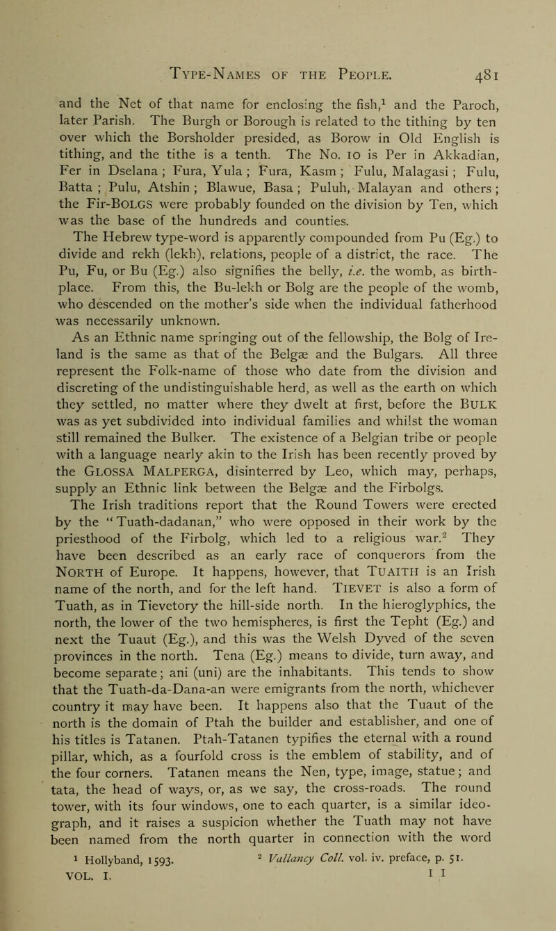 and the Net of that name for enclosing the fish,1 and the Paroch, later Parish. The Burgh or Borough is related to the tithing by ten over which the Borsholder presided, as Borow in Old English is tithing, and the tithe is a tenth. The No. 10 is Per in Akkadian, Fer in Dselana; Fura, Yula; Fura, Kasm ; Fulu, Malagasi ; Fulu, Batta ; Pulu, Atshin ; Blawue, Basa ; Puluh, Malayan and others ; the Fir-BOLGS were probably founded on the division by Ten, which was the base of the hundreds and counties. The Hebrew type-word is apparently compounded from Pu (Eg.) to divide and rekh (lekh), relations, people of a district, the race. The Pu, Fu, or Bu (Eg.) also signifies the belly, i.e. the womb, as birth- place. From this, the Bu-lekh or Bolg are the people of the womb, who descended on the mother’s side when the individual fatherhood was necessarily unknown. As an Ethnic name springing out of the fellowship, the Bolg of Ire- land is the same as that of the Belgae and the Bulgars. All three represent the Folk-name of those who date from the division and discreting of the undistinguishable herd, as well as the earth on which they settled, no matter where they dwelt at first, before the BULK was as yet subdivided into individual families and whilst the woman still remained the Bulker. The existence of a Belgian tribe or people with a language nearly akin to the Irish has been recently proved by the GlOSSA MALPERGA, disinterred by Feo, which may, perhaps, supply an Ethnic link between the Belgae and the Firbolgs. The Irish traditions report that the Round Towers were erected by the “ Tuath-dadanan,” who were opposed in their work by the priesthood of the Firbolg, which led to a religious war.2 They have been described as an early race of conquerors from the NORTH of Europe. It happens, however, that Tuaitii is an Irish name of the north, and for the left hand. TlEVET is also a form of Tuath, as in Tievetory the hill-side north. In the hieroglyphics, the north, the lower of the two hemispheres, is first the Tepht (Eg.) and next the Tuaut (Eg.), and this was the Welsh Dyved of the seven provinces in the north. Tena (Eg.) means to divide, turn away, and become separate; ani (uni) are the inhabitants. This tends to show that the Tuath-da-Dana-an were emigrants from the north, whichever country it may have been. It happens also that the Tuaut of the north is the domain of Ptah the builder and establishes and one of his titles is Tatanen. Ptah-Tatanen typifies the eternal with a round pillar, which, as a fourfold cross is the emblem of stability, and of the four corners. Tatanen means the Nen, type, image, statue; and tata, the head of ways, or, as we say, the cross-roads. The round tower, with its four windows, one to each quarter, is a similar ideo- graph, and it raises a suspicion whether the Tuath may not have been named from the north quarter in connection with the word 1 Holly band, 1593. 2 Valiancy Coll. vol. iv. preface, p. 51.