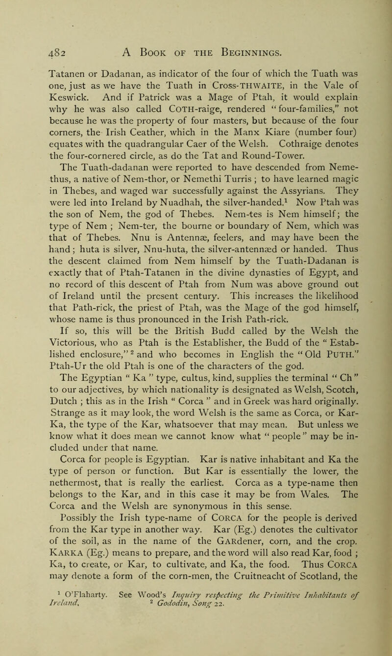 Tatanen or Dadanan, as indicator of the four of which the Tuath was one, just as we have the Tuath in Cross-THWAITE, in the Vale of Keswick. And if Patrick was a Mage of Ptah, it would explain why he was also called CoTH-raige, rendered “four-families,” not because he was the property of four masters, but because of the four corners, the Irish Ceather, which in the Manx Kiare (number four) equates with the quadrangular Caer of the Welsh. Cothraige denotes the four-cornered circle, as do the Tat and Round-Tower. The Tuath-dadanan were reported to have descended from Neme- thus, a native of Nem-thor, or Nemethi Turris ; to have learned magic in Thebes, and waged war successfully against the Assyrians. They were led into Ireland byNuadhah, the silver-handed.1 Now Ptah was the son of Nem, the god of Thebes. Nem-tes is Nem himself; the type of Nem ; Nem-ter, the bourne or boundary of Nem, which was that of Thebes. Nnu is Antennae, feelers, and may have been the hand; huta is silver, Nnu-huta, the silver-antennaed or handed. Thus the descent claimed from Nem himself by the Tuath-Dadanan is exactly that of Ptah-Tatanen in the divine dynasties of Egypt, and no record of this descent of Ptah from Num was above ground out of Ireland until the present century. This increases the likelihood that Path-rick, the priest of Ptah, was the Mage of the god himself, whose name is thus pronounced in the Irish Path-rick. If so, this will be the British Budd called by the Welsh the Victorious, who as Ptah is the Establisher, the Budd of the “ Estab- lished enclosure,” 2 and who becomes in English the “ Old PuTH.” Ptah-Ur the old Ptah is one of the characters of the god. The Egyptian “ Ka ” type, cultus, kind, supplies the terminal “ Ch ” to our adjectives, by which nationality is designated as Welsh, Scotch, Dutch ; this as in the Irish “ Corea ” and in Greek was hard originally. Strange as it may look, the word Welsh is the same as Corea, or Kar- Ka, the type of the Kar, whatsoever that may mean. But unless we know what it does mean we cannot know what “ people ” may be in- cluded under that name. Corea for people is Egyptian. Kar is native inhabitant and Ka the type of person or function. But Kar is essentially the lower, the nethermost, that is really the earliest. Corea as a type-name then belongs to the Kar, and in this case it may be from Wales. The Corea and the Welsh are synonymous in this sense. Possibly the Irish type-name of CORCA for the people is derived from the Kar type in another way. Kar (Eg.) denotes the cultivator of the soil, as in the name of the GARdener, corn, and the crop. Karka (Eg.) means to prepare, and the word will also read Kar, food ; Ka, to create, or Kar, to cultivate, and Ka, the food. Thus CORCA may denote a form of the corn-men, the Cruitneacht of Scotland, the 1 O’Flaharty. See Wood’s Inquiry respecting the Primitive Inhabitants of Ireland, 2 Gododin, Song 22.