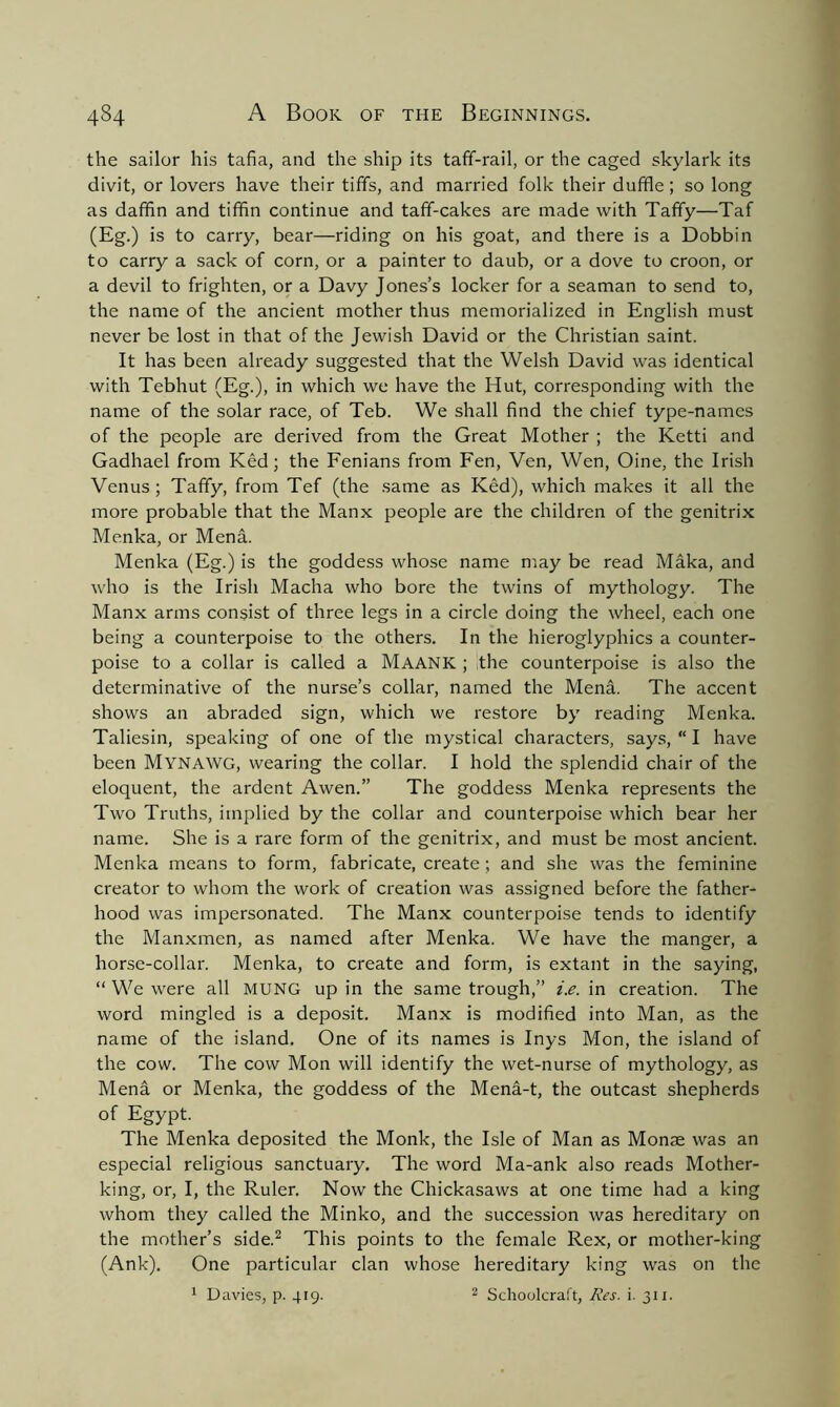 the sailor his tafia, and the ship its taff-rail, or the caged skylark its divit, or lovers have their tiffs, and married folk their duffle; so long as daffin and tiffin continue and taff-cakes are made with Taffy—Taf (Eg.) is to carry, bear—riding on his goat, and there is a Dobbin to carry a sack of corn, or a painter to daub, or a dove to croon, or a devil to frighten, or a Davy Jones’s locker for a seaman to send to, the name of the ancient mother thus memorialized in English must never be lost in that of the Jewish David or the Christian saint. It has been already suggested that the Welsh David was identical with Tebhut (Eg.), in which we have the Hut, corresponding with the name of the solar race, of Teb. We shall find the chief type-names of the people are derived from the Great Mother ; the Ketti and Gadhael from Ked; the Fenians from Fen, Ven, Wen, Oine, the Irish Venus ; Taffy, from Tef (the same as Ked), which makes it all the more probable that the Manx people are the children of the genitrix Menka, or Mena. Menka (Eg.) is the goddess whose name may be read Maka, and who is the Irish Macha who bore the twins of mythology. The Manx arms consist of three legs in a circle doing the wheel, each one being a counterpoise to the others. In the hieroglyphics a counter- poise to a collar is called a MAANK ; the counterpoise is also the determinative of the nurse’s collar, named the Mena. The accent shows an abraded sign, which we restore by reading Menka. Taliesin, speaking of one of the mystical characters, says, “ I have been MYNAWG, wearing the collar. I hold the splendid chair of the eloquent, the ardent Awen.” The goddess Menka represents the Two Truths, implied by the collar and counterpoise which bear her name. She is a rare form of the genitrix, and must be most ancient. Menka means to form, fabricate, create ; and she was the feminine creator to whom the work of creation was assigned before the father- hood was impersonated. The Manx counterpoise tends to identify the Manxmen, as named after Menka. We have the manger, a horse-collar. Menka, to create and form, is extant in the saying, “ We were all MUNG up in the same trough,” i.e. in creation. The word mingled is a deposit. Manx is modified into Man, as the name of the island. One of its names is Inys Mon, the island of the cow. The cow Mon will identify the wet-nurse of mythology, as Mena or Menka, the goddess of the Mena-t, the outcast shepherds of Egypt. The Menka deposited the Monk, the Isle of Man as Monae was an especial religious sanctuary. The word Ma-ank also reads Mother- king, or, I, the Ruler. Now the Chickasaws at one time had a king whom they called the Minko, and the succession was hereditary on the mother’s side.2 This points to the female Rex, or mother-king (Ank). One particular clan whose hereditary king was on the 1 Davies, p. 419. 2 Schoolcraft, Res. i. 311.