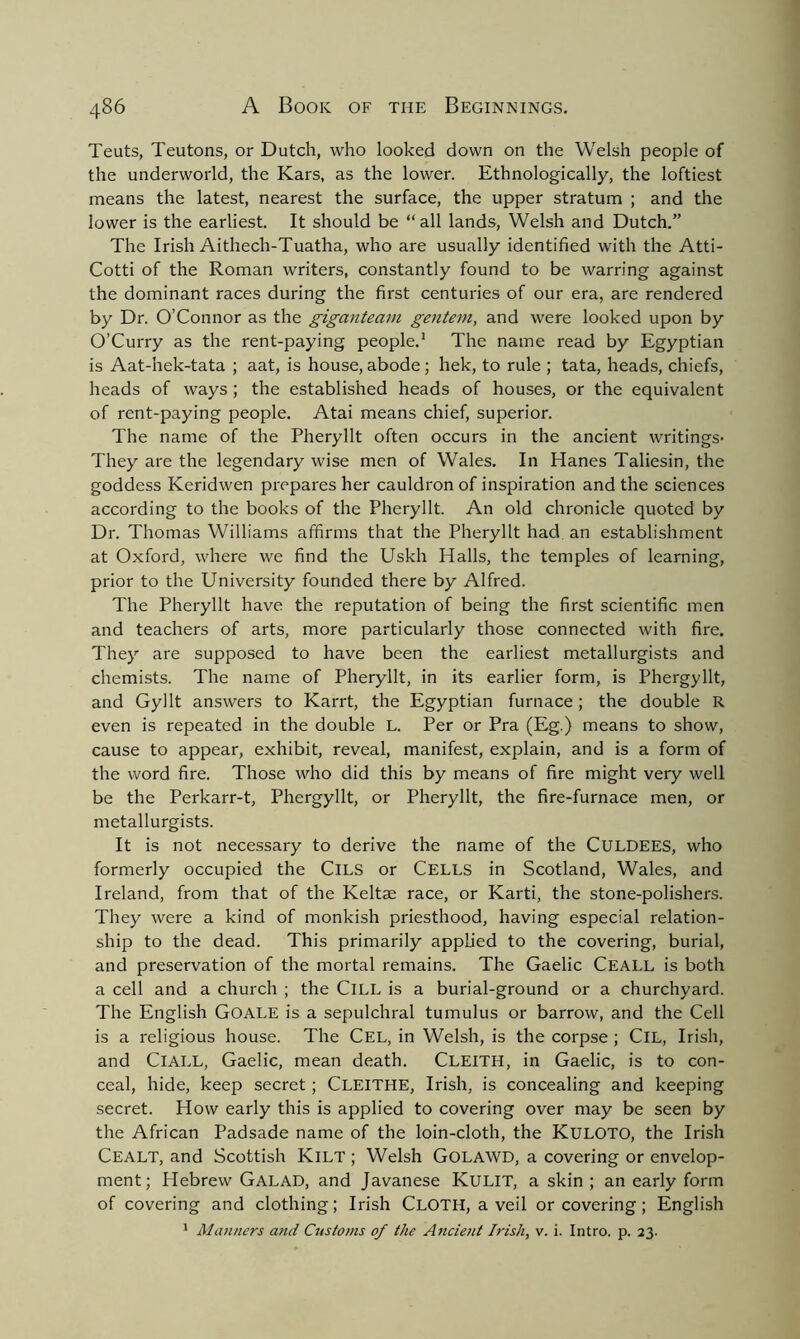 Teuts, Teutons, or Dutch, who looked down on the Welsh people of the underworld, the Kars, as the lower. Ethnologically, the loftiest means the latest, nearest the surface, the upper stratum ; and the lower is the earliest. It should be “all lands, Welsh and Dutch.” The Irish Aithech-Tuatha, who are usually identified with the Atti- Cotti of the Roman writers, constantly found to be warring against the dominant races during the first centuries of our era, are rendered by Dr. O’Connor as the giganteam gentem, and were looked upon by O’Curry as the rent-paying people.1 The name read by Egyptian is Aat-hek-tata ; aat, is house, abode; hek, to rule ; tata, heads, chiefs, heads of ways; the established heads of houses, or the equivalent of rent-paying people. Atai means chief, superior. The name of the Pheryllt often occurs in the ancient writings* They are the legendary wise men of Wales. In Hanes Taliesin, the goddess Keridwen prepares her cauldron of inspiration and the sciences according to the books of the Pheryllt. An old chronicle quoted by Dr. Thomas Williams affirms that the Pheryllt had an establishment at Oxford, where we find the Uskh Halls, the temples of learning, prior to the University founded there by Alfred. The Pheryllt have the reputation of being the first scientific men and teachers of arts, more particularly those connected with fire. They are supposed to have been the earliest metallurgists and chemists. The name of Pheryllt, in its earlier form, is Phergyllt, and Gyllt answers to Karrt, the Egyptian furnace; the double R even is repeated in the double L. Per or Pra (Eg.) means to show, cause to appear, exhibit, reveal, manifest, explain, and is a form of the word fire. Those who did this by means of fire might very well be the Perkarr-t, Phergyllt, or Pheryllt, the fire-furnace men, or metallurgists. It is not necessary to derive the name of the CULDEES, who formerly occupied the ClLS or Cells in Scotland, Wales, and Ireland, from that of the Keltae race, or Karti, the stone-polishers. They were a kind of monkish priesthood, having especial relation- ship to the dead. This primarily applied to the covering, burial, and preservation of the mortal remains. The Gaelic CEALL is both a cell and a church ; the ClLL is a burial-ground or a churchyard. The English Goale is a sepulchral tumulus or barrow, and the Cell is a religious house. The Cel, in Welsh, is the corpse ; ClL, Irish, and ClALL, Gaelic, mean death. Cleith, in Gaelic, is to con- ceal, hide, keep secret; CLEITHE, Irish, is concealing and keeping secret. How early this is applied to covering over may be seen by the African Padsade name of the loin-cloth, the Kuloto, the Irish Cealt, and Scottish Kilt ; Welsh Golawd, a covering or envelop- ment; Hebrew Galad, and Javanese Kulit, a skin ; an early form of covering and clothing; Irish CLOTH, a veil or covering; English 1 Manners and Customs of the Ancient Irish, v. i. Intro, p. 23.