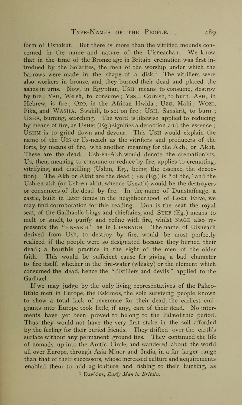 form of Usnakht. But there is more than the vitrified mounds con- cerned in the name and nature of the Uisneachan. We know that in the time of the Bronze age in Britain cremation was first in- trodued by the Solarites, the men of the worship under which the barrows were made in the shape of a disk.1 The vitrifiers were also workers in bronze, and they burned their dead and placed the ashes in urns. Now, in Egyptian, USH means to consume, destroy by fire; YSU, Welsh, to consume; YSSU, Cornish, to burn. Ash, in Hebrew, is fire ; Ozo, in the African Hwida ; Uzo, Mahi; Wozi, Pika, and WASHA, Swahili, to set on fire ; USH, Sanskrit, to burn ; USHA, burning, scorching. The word is likewise applied to reducing by means of fire, as Ushm (Eg.) signifies a decoction and the essence ; USHM is to grind down and devour. This USH would explain the name of the UlS or Us-neach as the vitrifiers and producers of the forts, by means of fire, with another meaning for the Akh, or Akht. These are the dead. Ush-en-Akh would denote the cremationists. Us, then, meaning to consume or reduce by fire, applies to cremating, vitrifying, and distilling (Ushm, Eg., being the essence, the decoc- tion). The Akh or Akht are the dead ; EN (Eg.) is “of the,” and the Ush-en-akh (or Ush-en-akht, whence Usnath) would be the destroyers or consumers of the dead by fire. In the name of Dunstaffnage, a castle, built in later times in the neighbourhood of Loch Etive, we may find corroboration for this reading. Dun is the seat, the royal seat, of the Gadhaelic kings and chieftains, and Stef (Eg.) means to melt or smelt, to purify and refine with fire, whilst NAGE also re- presents the “EN-AKH” as in UlSNEACH. The name of Uisneach derived from Ush, to destroy by fire, would be most perfectly realized if the people were so designated because they burned their dead; a horrible practice in the sight of the men of the older faith. This would be sufficient cause for giving a bad character to fire itself, whether in the fire-water (whisky) or the element which consumed the dead, hence the “distillers and devils” applied to the Gadhael. If we may judge by the only living representatives of the Palaeo- lithic men in Europe, the Eskimos, the sole surviving people known to show a total lack of reverence for their dead, the earliest emi- grants into Europe took little, if any, care of their dead. No inter- ments have yet been proved to belong to the Palaeolithic period. Thus they would not have the very first stake in the soil afforded by the feeling for their buried friends. They drifted over the earth’s surface without any permanent ground ties. They continued the life of nomads up into the Arctic Circle, and wandered about the world all over Europe, through Asia Minor and India, in a far larger range than that of their successors, whose increased culture and acquirements enabled them to add agriculture and fishing to their hunting, as 1 Dawkins, Early Man in Britain.