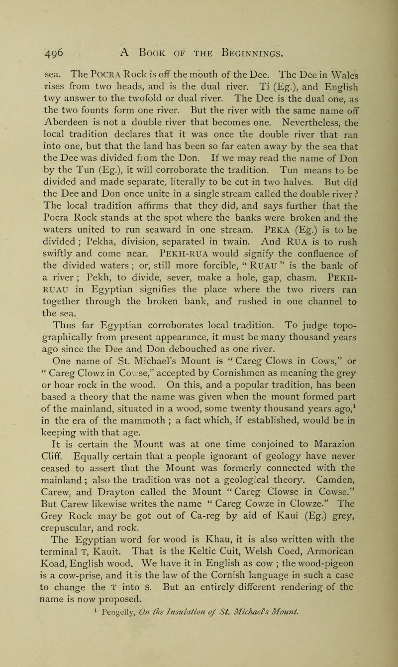 sea. The Pocra Rock is off the mouth of the Dee. The Dee in Wales rises from two heads, and is the dual river. Ti (Eg.), and English twy answer to the twofold or dual river. The Dee is the dual one, as the two founts form one river. But the river with the same name off Aberdeen is not a double river that becomes one. Nevertheless, the local tradition declares that it was once the double river that ran into one, but that the land has been so far eaten away by the sea that the Dee was divided from the Don. If we may read the name of Don by the Tun (Eg.), it will corroborate the tradition. Tun means to be divided and made separate, literally to be cut in two halves. But did the Dee and Don once unite in a single stream called the double river ? The local tradition affirms that they did, and says further that the Pocra Rock stands at the spot where the banks were broken and the waters united to run seaward in one stream. PEKA (Eg.) is to be divided ; Pekha, division, separated in twain. And Rua is to rush swiftly and come near. PEKH-RUA would signify the confluence of the divided waters ; or, still more forcible, “ RUAU ” is the bank of a river ; Pekh, to divide, sever, make a hole, gap, chasm. Pekh- RUAU in Egyptian signifies the place where the two rivers ran together through the broken bank, and rushed in one channel to the sea. Thus far Egyptian corroborates local tradition. To judge topo- graphically from present appearance, it must be many thousand years ago since the Dee and Don debouched as one river. One name of St. Michael’s Mount is “ Careg Clows in Cows,” or “ Careg Clowz in Cov. se,” accepted by Cornishmen as meaning the grey or hoar rock in the wood. On this, and a popular tradition, has been based a theory that the name was given when the mount formed part of the mainland, situated in a wood, some twenty thousand years ago,1 in the era of the mammoth ; a fact which, if established, would be in keeping with that age. It is certain the Mount was at one time conjoined to Marazion Cliff. Equally certain that a people ignorant of geology have never ceased to assert that the Mount was formerly connected with the mainland ; also the tradition was not a geological theory. Camden, Carew, and Drayton called the Mount “ Careg Clowse in Cowse.” But Carew likewise writes the name “ Careg Cowze in Clowze.” The Grey Rock may be got out of Ca-reg by aid of Kaui (Eg.) grey, crepuscular, and rock. The Egyptian word for wood is Khau, it is also written with the terminal T, Kauit. That is the Keltic Cuit, Welsh Coed, Armorican Koad, English wood. We have it in English as cow ; the wood-pigeon is a cow-prise, and it is the law of the Cornish language in such a case to change the T into S. But an entirely different rendering of the name is now proposed. 1 Pengelly, On the Insulation of St. Michael's Mount.