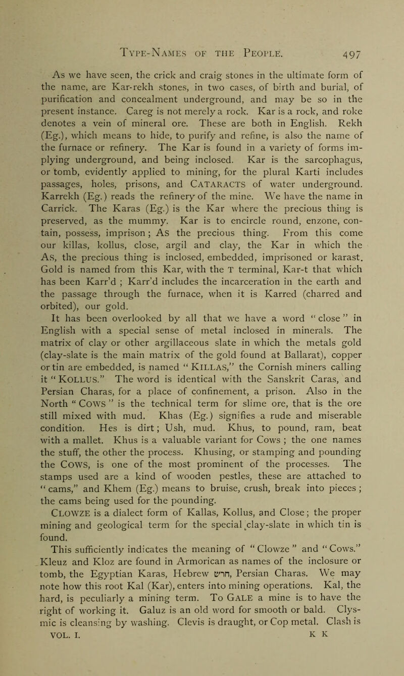 As we have seen, the crick and craig stones in the ultimate form of the name, are Kar-rekh stones, in two cases, of birth and burial, of purification and concealment underground, and may be so in the present instance. Careg is not merely a rock. Kar is a rock, and roke denotes a vein of mineral ore. These are both in English. Rekh (Eg.), which means to hide, to purify and refine, is also the name of the furnace or refinery. The Kar is found in a variety of forms im- plying underground, and being inclosed. Kar is the sarcophagus, or tomb, evidently applied to mining, for the plural Karti includes passages, holes, prisons, and CATARACTS of water underground. Karrekh (Eg.) reads the refinery of the mine. We have the name in Carrick. The Karas (Eg.) is the Kar where the precious thing is preserved, as the mummy. Kar is to encircle round, enzone, con- tain, possess, imprison; As the precious thing. From this come our killas, kollus, close, argil and clay, the Kar in which the As, the precious thing is inclosed, embedded, imprisoned or karast. Gold is named from this Kar, with the T terminal, Kar-t that which has been Karr’d ; Karr’d includes the incarceration in the earth and the passage through the furnace, when it is Karred (charred and orbited), our gold. It has been overlooked by all that we have a word “ close ” in English with a special sense of metal inclosed in minerals. The matrix of clay or other argillaceous slate in which the metals gold (clay-slate is the main matrix of the gold found at Ballarat), copper or tin are embedded, is named “ KlLLAS,” the Cornish miners calling it “ KOLLUS.” The word is identical with the Sanskrit Caras, and Persian Charas, for a place of confinement, a prison. Also in the North “ COWS ” is the technical term for slime ore, that is the ore still mixed with mud. Khas (Eg.) signifies a rude and miserable condition. Hes is dirt; Ush, mud. Khus, to pound, ram, beat with a mallet. Khus is a valuable variant for Cows ; the one names the stuff, the other the process. Khusing, or stamping and pounding the COWS, is one of the most prominent of the processes. The stamps used are a kind of wooden pestles, these are attached to “ cams,” and Khem (Eg.) means to bruise, crush, break into pieces ; the cams being used for the pounding. Clowze is a dialect form of Kallas, Kollus, and Close; the proper mining and geological term for the special ^clay-slate in which tin is found. This sufficiently indicates the meaning of “ Clow'ze ” and “Cows.” Kleuz and Kloz are found in Armorican as names of the inclosure or tomb, the Egyptian Karas, Hebrew enn, Persian Charas. We may note how this root Kal (Kar), enters into mining operations. Kal, the hard, is peculiarly a mining term. To Gale a mine is to have the right of -working it. Galuz is an old word for smooth or bald. Clys- mic is cleansing by washing. Clevis is draught, or Cop metal. Clash is VOL. I. K K