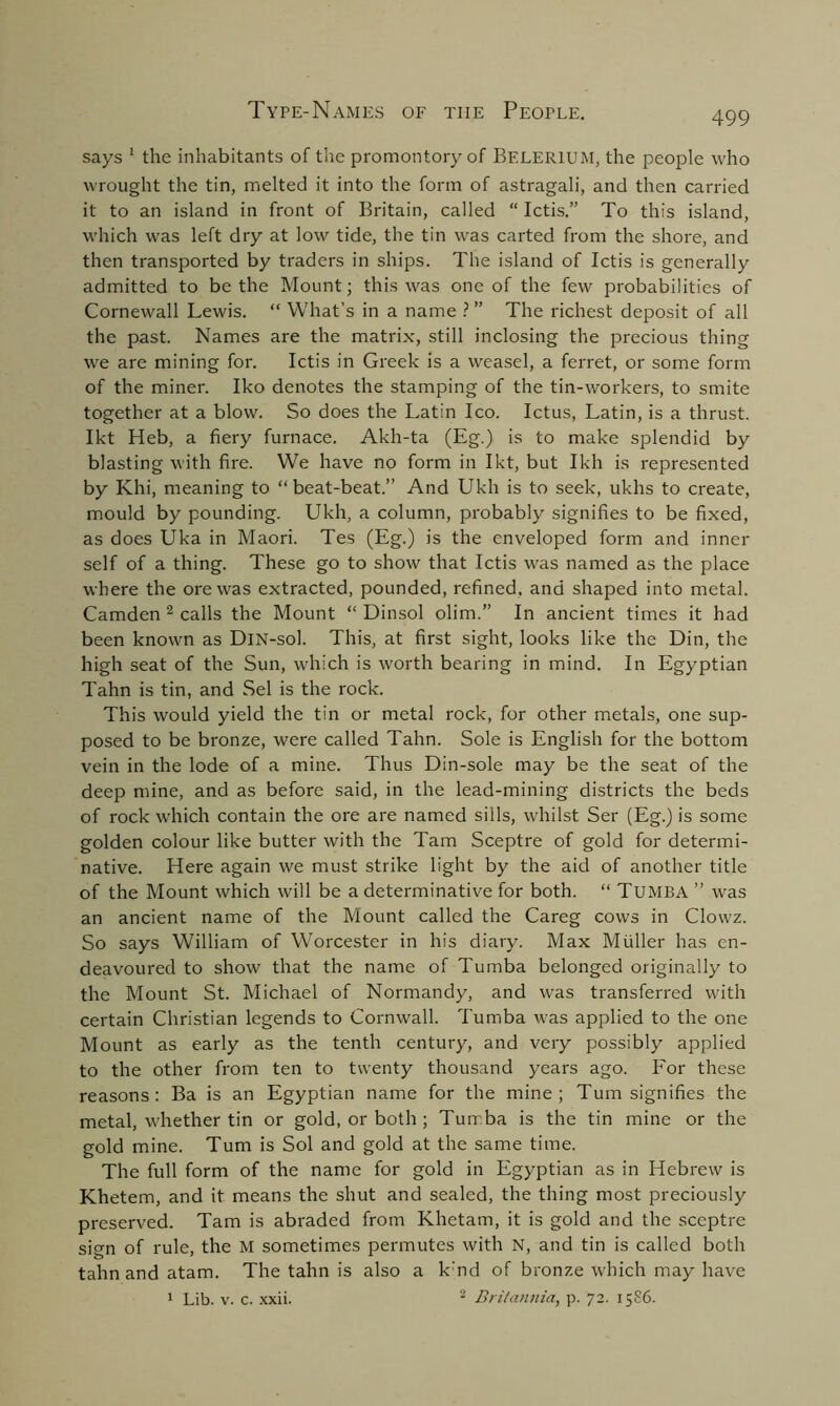 says 1 the inhabitants of the promontory of BELER1UM, the people who wrought the tin, melted it into the form of astragali, and then carried it to an island in front of Britain, called “ Ictis.” To this island, which was left dry at low tide, the tin was carted from the shore, and then transported by traders in ships. The island of Ictis is generally admitted to be the Mount; this was one of the few probabilities of Cornewall Lewis. “ What’s in a name ? ” The richest deposit of all the past. Names are the matrix, still inclosing the precious thing we are mining for. Ictis in Greek is a weasel, a ferret, or some form of the miner. Iko denotes the stamping of the tin-workers, to smite together at a blow. So does the Latin Ico. Ictus, Latin, is a thrust. Ikt Heb, a fiery furnace. Akh-ta (Eg.) is to make splendid by blasting with fire. We have no form in Ikt, but Ikh is represented by Khi, meaning to “ beat-beat.” And Ukh is to seek, ukhs to create, mould by pounding. Ukh, a column, probably signifies to be fixed, as does Uka in Maori. Tes (Eg.) is the enveloped form and inner self of a thing. These go to show that Ictis was named as the place where the ore was extracted, pounded, refined, and shaped into metal. Camden 2 calls the Mount “ Dinsol olim.” In ancient times it had been known as DlN-sol. This, at first sight, looks like the Din, the high seat of the Sun, which is worth bearing in mind. In Egyptian Tahn is tin, and Sel is the rock. This would yield the tin or metal rock, for other metals, one sup- posed to be bronze, were called Tahn. Sole is English for the bottom vein in the lode of a mine. Thus Din-sole may be the seat of the deep mine, and as before said, in the lead-mining districts the beds of rock which contain the ore are named sills, whilst Ser (Eg.) is some golden colour like butter with the Tam Sceptre of gold for determi- native. Here again we must strike light by the aid of another title of the Mount which will be a determinative for both. “ TUMBA ” was an ancient name of the Mount called the Careg cows in Clowz. So says William of Worcester in his diary. Max Muller has en- deavoured to show that the name of Tumba belonged originally to the Mount St. Michael of Normandy, and was transferred with certain Christian legends to Cornwall. Tumba was applied to the one Mount as early as the tenth century, and very possibly applied to the other from ten to twenty thousand years ago. For these reasons: Ba is an Egyptian name for the mine; Turn signifies the metal, whether tin or gold, or both ; Turrba is the tin mine or the gold mine. Turn is Sol and gold at the same time. The full form of the name for gold in Egyptian as in Hebrew is Khetem, and it means the shut and sealed, the thing most preciously preserved. Tam is abraded from Khetam, it is gold and the sceptre sign of rule, the M sometimes permutes with N, and tin is called both tahn and atam. The tahn is also a k:nd of bronze which may have 1 Lib. v. c. xxii. 2 Britannia, p. 72. 1586.