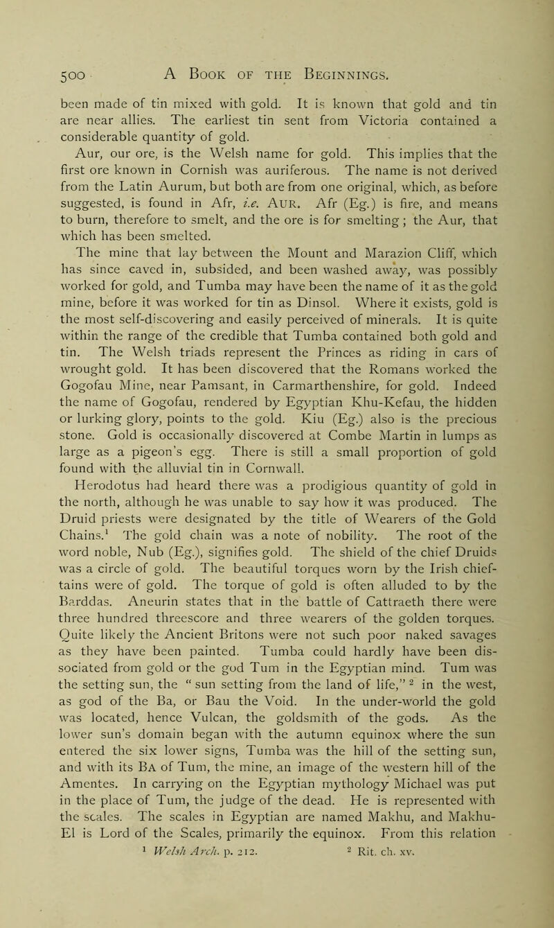 been made of tin mixed with gold. It is known that gold and tin are near allies. The earliest tin sent from Victoria contained a considerable quantity of gold. Aur, our ore, is the Welsh name for gold. This implies that the first ore known in Cornish was auriferous. The name is not derived from the Latin Aurum, but both are from one original, which, as before suggested, is found in Afr, i.e. Aur. Afr (Eg.) is fire, and means to burn, therefore to smelt, and the ore is for smelting; the Aur, that which has been smelted. The mine that lay between the Mount and Marazion Cliff, which has since caved in, subsided, and been washed away, was possibly worked for gold, and Tumba may have been the name of it as the gold mine, before it was worked for tin as Dinsol. Where it exists, gold is the most self-discovering and easily perceived of minerals. It is quite within the range of the credible that Tumba contained both gold and tin. The Welsh triads represent the Princes as riding in cars of wrought gold. It has been discovered that the Romans worked the Gogofau Mine, near Pamsant, in Carmarthenshire, for gold. Indeed the name of Gogofau, rendered by Egyptian Khu-Kefau, the hidden or lurking glory, points to the gold. Kiu (Eg.) also is the precious stone. Gold is occasionally discovered at Combe Martin in lumps as large as a pigeon's egg. There is still a small proportion of gold found with the alluvial tin in Cornwall. Herodotus had heard there was a prodigious quantity of gold in the north, although he was unable to say how it was produced. The Druid priests were designated by the title of Wearers of the Gold Chains.1 The gold chain was a note of nobility. The root of the word noble, Nub (Eg.), signifies gold. The shield of the chief Druids was a circle of gold. The beautiful torques worn by the Irish chief- tains were of gold. The torque of gold is often alluded to by the Barddas. Aneurin states that in the battle of Cattraeth there were three hundred threescore and three wearers of the golden torques. Quite likely the Ancient Britons were not such poor naked savages as they have been painted. Tumba could hardly have been dis- sociated from gold or the god Turn in the Egyptian mind. Turn was the setting sun, the “ sun setting from the land of life,” 2 in the west, as god of the Ba, or Bau the Void. In the under-world the gold was located, hence Vulcan, the goldsmith of the gods. As the lower sun’s domain began with the autumn equinox where the sun entered the six lower signs, Tumba was the hill of the setting sun, and with its Ba of Turn, the mine, an image of the western hill of the Amentes. In carrying on the Egyptian mythology Michael was put in the place of Turn, the judge of the dead. He is represented with the scales. The scales in Egyptian are named Makhu, and Makliu- E1 is Lord of the Scales, primarily the equinox. From this relation 1 Welsh Arch. p. 212. 2 Rit, ch. xv.