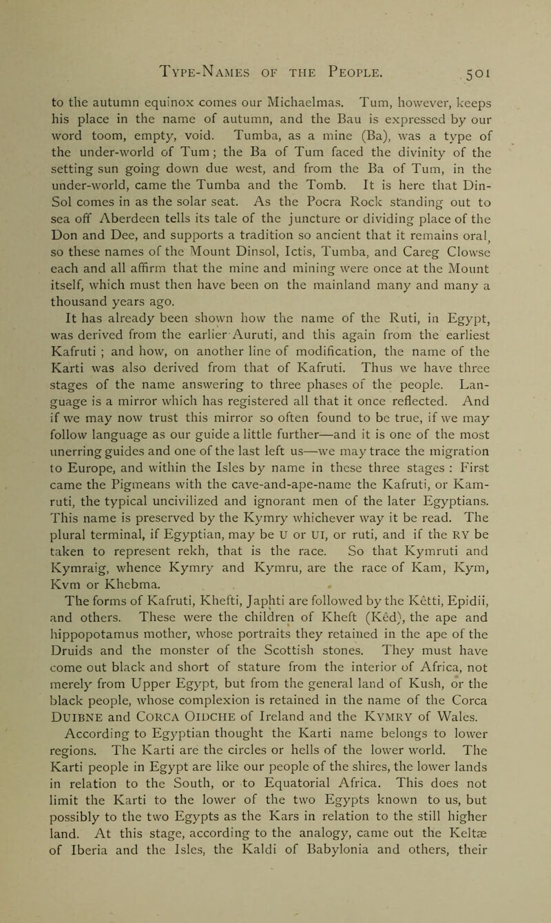 to the autumn equinox comes our Michaelmas. Turn, however, keeps his place in the name of autumn, and the Bau is expressed by our word toom, empty, void. Tumba, as a mine (Ba), was a type of the under-world of Turn; the Ba of Turn faced the divinity of the setting sun going down due west, and from the Ba of Turn, in the under-world, came the Tumba and the Tomb. It is here that Din- Sol comes in as the solar seat. As the Pocra Rock standing out to sea off Aberdeen tells its tale of the juncture or dividing place of the Don and Dee, and supports a tradition so ancient that it remains oral, so these names of the Mount Dinsol, Ictis, Tumba, and Careg Clowse each and all affirm that the mine and mining were once at the Mount itself, which must then have been on the mainland many and many a thousand years ago. It has already been shown how the name of the Ruti, in Egypt, was derived from the earlier Auruti, and this again from the earliest Kafruti ; and how, on another line of modification, the name of the Karti was also derived from that of Kafruti. Thus we have three stages of the name answering to three phases of the people. Lan- guage is a mirror which has registered all that it once reflected. And if we may now trust this mirror so often found to be true, if we may follow language as our guide a little further—and it is one of the most unerring guides and one of the last left us—we may trace the migration to Europe, and within the Isles by name in these three stages : First came the Pigmeans with the cave-and-ape-name the Kafruti, or Kam- ruti, the typical uncivilized and ignorant men of the later Egyptians. This name is preserved by the Kymry whichever way it be read. The plural terminal, if Egyptian, may be U or UI, or ruti, and if the RY be taken to represent rekh, that is the race. So that Kymruti and Kymraig, whence Kymry and Kymru, are the race of Kam, Ivym, Kvm or Khebma. The forms of Kafruti, Khefti, Japhti are followed by the Ketti, Epidii, and others. These were the children of Kheft (Ked), the ape and hippopotamus mother, whose portraits they retained in the ape of the Druids and the monster of the Scottish stones. They must have come out black and short of stature from the interior of Africa, not merely from Upper Egypt, but from the general land of Kush, or the black people, whose complexion is retained in the name of the Corea DUIBNE and Corca Oiuche of Ireland and the Kymry of Wales. According to Egyptian thought the Karti name belongs to lower regions. The Karti are the circles or hells of the lower world. The Karti people in Egypt are like our people of the shires, the lower lands in relation to the South, or to Equatorial Africa. This does not limit the Karti to the lower of the two Egypts known to us, but possibly to the two Egypts as the Kars in relation to the still higher land. At this stage, according to the analogy, came out the Keltae of Iberia and the Isles, the Kaldi of Babylonia and others, their