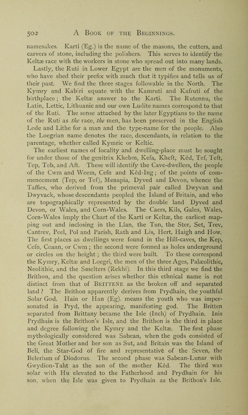 namesakes. Karti (Eg.) is the name of the masons, the cutters, and carvers of stone, including the polishers. This serves to identify the Keltae race with the workers in stone who spread out into many lands. Lastly, the Ruti in Lower Egypt are the men of the monuments, who have shed their prefix with much that it typifies and tells us of their past. We find the three stages followable in the North. The Kymry and Kabiri equate with the Kamruti and Kafruti of the birthplace; the Keltm answer to the Karti. The Rutennu, the Latin, Lettic, Lithuanic and our own Ludite names correspond to that of the Ruti. The sense attached by the later Egyptians to the name of the Ruti as the race, the men, has been preserved in the English Lede and Lithe for a man and the type-name for the people. Also the Loegrian name denotes the race, descendants, in relation to the parentage, whether called Kymric or Keltic. The earliest names of locality and dwelling-place must be sought for under those of the genitrix Khebm, Kefa, Kheft, Ked, Tef, Teft, Tep, Teb, and Aft. These will identify the Cave-dwellers, the people of the Cwm and Weem, Cefn and Ked-Ing; of the points of com- mencement (Tep, or Tef), Menapia, Dyved and Devon, whence the Taffies, who derived from the primeval pair called Dwyvan and Dvvyvack, whose descendants peopled the Island of Britain, and who are topographically represented by the double land Dyved and Devon, or Wales, and Corn-Wales. The Caers, Kils, Gales, Wales, Corn-Wales imply the Chart of the Karti or Keltae, the earliest map- ping out and inclosing in the Llan, the Tun, the Ster, Set, Trev, Cantrev, Peel, Pol and Parish, Rath and Lis, Hert, Haigh and How. The first places as dwellings were found in the Hill-caves, the Kep, Cefn, Ceann, or Cwm ; the second were formed as holes underground or circles on the height ; the third were built. To these correspond the Kymry, Keltae and Loegri, the men of the three Ages, Palaeolithic, Neolithic, and the Smelters (Rekhi). In this third stage we find the Brithon, and the question arises whether this ethnical name is not distinct from that of BRITTENE as the broken off and separated land ? The Brithon apparently derives from Prydhain, the youthful Solar God. Hain or Han (Eg), means the youth who was imper- sonated in Pryd, the appearing, manifesting god. The Britten separated from Brittany became the Isle (Inch) of Prydhain. Inis Prydhain is the Brithon’s Isle, and the Brithon is the third in place and degree following the Kymry and the Keltae. The first phase mythologically considered was Sabean, when the gods consisted of the Great Mother and her son as Sut, and Britain was the Island of Beli, the Star-God of fire and representative of the Seven, the Belerium of Diodorus. The second phase was Sabean-Lunar with Gwydion-Taht as the son of the mother Ked. The third was solar with Hu elevated to the Fatherhood and Prydhain for his son, when the Isle was given to Prydhain as the Brithon’s Isle.