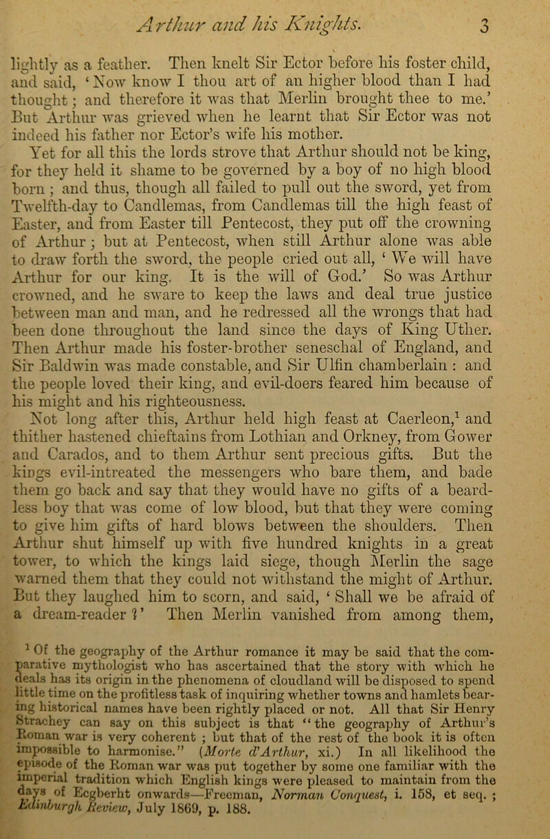 lightly as a feather. Then knelt Sir Ector before his foster child, and said, ‘ Now know I thou art of an higher blood than I had thought; and therefore it was that Merlin brought thee to me.’ But Arthur was grieved when he learnt that Sir Ector was not indeed his father nor Ector’s wife his mother. Yet for all this the lords strove that Arthur should not be king, for they held it shame to be governed by a boy of no high blood born ; and thus, though all failed to pull out the sword, yet from Twelfth-day to Candlemas, from Candlemas till the high feast of Easter, and from Easter till Pentecost, they put off the crowning of Arthur 3 but at Pentecost, when still Arthur alone was able to draw forth the sword, the people cried out all, ‘ We will have Arthur for our king. It is the will of God.’ So was Arthur crowned, and he sware to keep the laws and deal true justice between man and man, and he redressed all the wrongs that had been done throughout the land since the days of King Utlier. Then Arthur made his foster-brother seneschal of England, and Sir Baldwin was made constable, and Sir Ulfin chamberlain : and the people loved their king, and evil-doers feared him because of his might and his righteousness. Not long after this, Arthur held high feast at Caerleon,1 and thither hastened chieftains from Lothian and Orkney, from Gower and Carados, and to them Arthur sent precious gifts. But the kings evil-intreatecl the messengers who bare them, and bade them go back and say that they would have no gifts of a beard- less boy that was come of low blood, but that they were coming to give him gifts of hard blows between the shoulders. Then Arthur shut himself up with five hundred knights in a great tower, to which the kings laid siege, though Merlin the sage warned them that they could not withstand the might of Arthur. But they laughed him to scorn, and said, ‘ Shall we be afraid of a dream-reader 1 ’ Then Merlin vanished from among them, 1 Of the geography of the Arthur romance it may be said that the com- parative mythologist who has ascertained that the story with which he deals ha3 its origin in the phenomena of cloudland will be disposed to spend little time on the profitless task of inquiring whether towns and hamlets bear- ing historical names have been rightly placed or not. All that Sir Henry Strachey can say on this subject is that “the geography of Arthur’s Roman war is very coherent ; but that of the rest of the book it is often impossible to harmonise.” (Morte d'Arthur, xi.) In all likelihood the episode of the Roman war was put together by some one familiar with the imperial tradition which English kings were pleased to maintain from the days of Ecgberht onwards—Freeman, Norman Conquest, i. 158, et seq. ; Edinburgh Review, July 1869, p. 188.