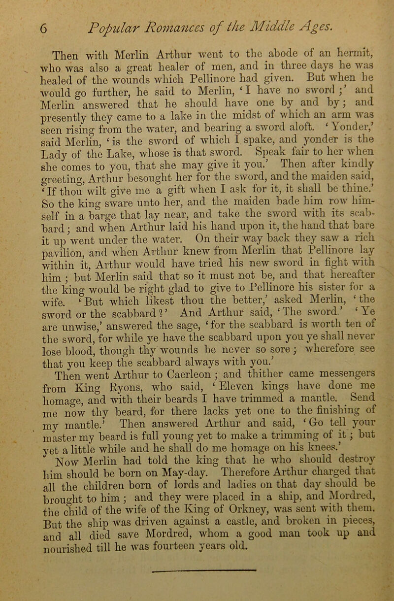 Then with Merlin Arthur went to the abode of an hermit, who was also a great healer of men, and in three days he was healed of the wounds which Pellinore had given. But when he would go further, he said to Merlin, ‘I have no sword and Merlin answered that he should have one by and by; and presently they came to a lake in the midst of which an arm was seen rising from the water, and bearing a sword aloft. ‘ Londer, said Merlin, £ is the sword of which I spake, and yonder is the Lady of the Lake, whose is that sword. Speak fair to her when she comes to you, that she may give it you.’ Then after kindly Greeting, Arthur besought her for the sword, and the maiden said, Mf thou wilt give me a gift when I ask for it, it shall be thine.’ So the king sware unto her, and the maiden bade him row him- self in a barge that lay near, and take the sword with its scab- bard ; and when Arthur laid his hand upon it, the hand that bare it up Vent under the water. On their way back they saw a rich pavilion, and when Arthur knew from Merlin that Pellinore lay within it, Arthur would have tried his new sword in fight with him ; but Merlin said that so it must not be, and that hereafter the king would be right glad to give to Pellinore his sister for a wife. ‘But which likest thou the better/ asked Merlin, ‘the sword or the scabbard 1 ’ And Arthur said, ‘ The sword, L e are unwise,’ answered the sage, ‘for the scabbard is worth ten of the sword, for while ye have the scabbard upon you ye shall never lose blood, though thy wounds be never so sore; wherefore see that you keep the scabbard always with you.’ Then went Arthur to Caerleon ; and thither came messengers from King Ryons, who said, ‘ Eleven kings have done me homage, and with their beards I have trimmed a mantle. Send me now thy beard, for there lacks yet one to the finishing of my mantle.’ Then answered Arthur and said, ‘ Go tell your master my beard is full young yet to make a trimming of it; but yet a little while and he shall do me homage on his knees.’ Now Merlin had told the king that he who should destroy him should be born on May-day. Therefore Arthur charged that all the children born of lords and ladies on that day should be brought to him ; and they were placed in a ship, and Mordred, the child of the wife of the King of Orkney, was sent with them. But the ship was driven against a castle, and broken in pieces, and all died save Mordred, whom a good man took up and nourished till he was fourteen years old.