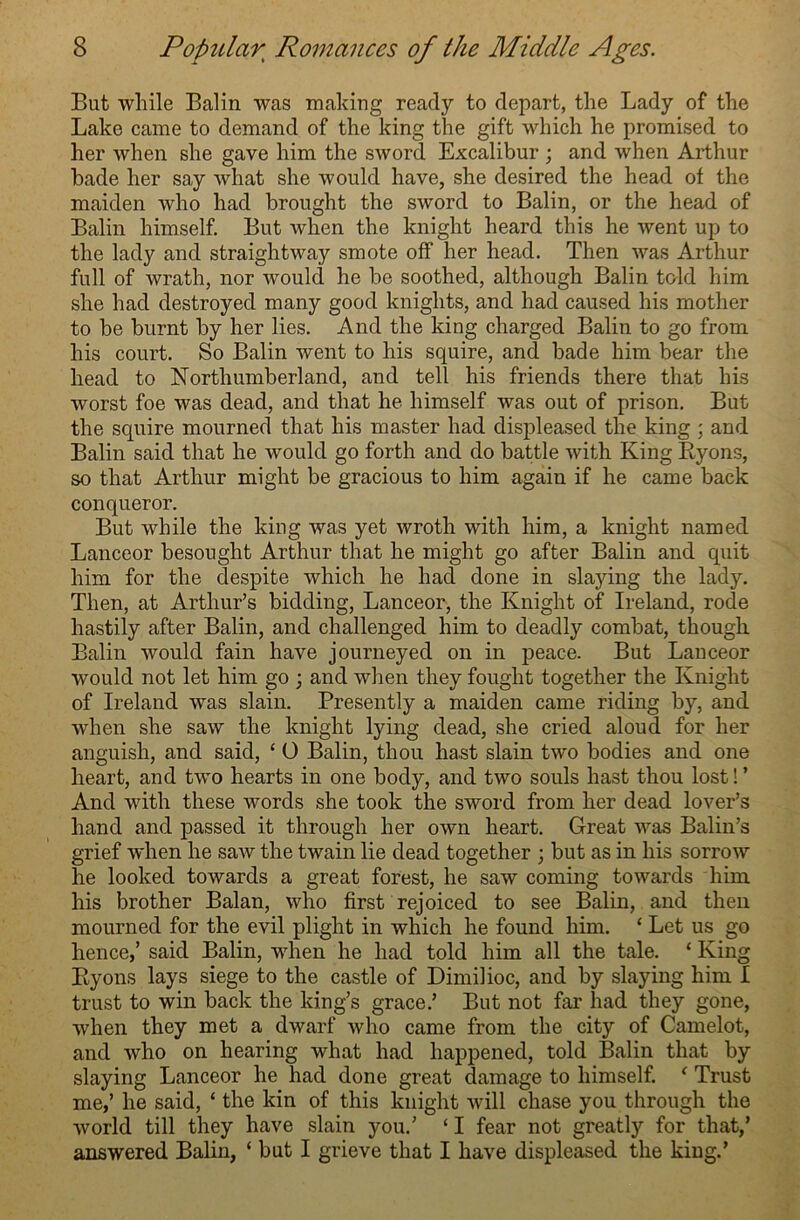 But while Balin was making ready to depart, the Lady of the Lake came to demand of the king the gift which he promised to her when she gave him the sword Excalibur ; and when Arthur bade her say what she would have, she desired the head of the maiden who had brought the sword to Balin, or the head of Balin himself. But when the knight heard this he went up to the lady and straightway smote off her head. Then was Arthur full of wrath, nor would he be soothed, although Balin told him she had destroyed many good knights, and had caused his mother to be burnt by her lies. And the king charged Balin to go from his court. So Balin went to his squire, and bade him bear the head to Northumberland, and tell his friends there that his worst foe was dead, and that he himself was out of prison. But the squire mourned that his master had displeased the king ; and Balin said that he would go forth and do battle with King Ryons, so that Arthur might be gracious to him again if he came back conqueror. But while the king was yet wroth with him, a knight named Lanceor besought Arthur that he might go after Balin and quit him for the despite which he had done in slaying the lady. Then, at Arthur’s bidding, Lanceor, the Knight of Ireland, rode hastily after Balin, and challenged him to deadly combat, though Balin would fain have journeyed on in peace. But Lanceor would not let him go ; and when they fought together the Knight of Ireland was slain. Presently a maiden came riding by, and when she saw the knight lying dead, she cried aloud for her anguish, and said, ‘ O Balin, thou hast slain two bodies and one heart, and two hearts in one body, and two souls hast thou lost! ’ And with these words she took the sword from her dead lover’s hand and passed it through her own heart. Great was Balin’s grief when he saw the twain lie dead together ; but as in his sorrow he looked towards a great forest, he saw coming towards him his brother Balan, who first rejoiced to see Balin, and then mourned for the evil plight in which he found him. ‘ Let us go hence,’ said Balin, when he had told him all the tale. £ King Ryons lays siege to the castle of Dimilioc, and by slaying him I trust to win back the king’s grace.’ But not far had they gone, when they met a dwarf who came from the city of Camelot, and who on hearing what had happened, told Balin that by slaying Lanceor he had done great damage to himself. ‘ Trust me,’ he said, ‘ the kin of this knight will chase you through the world till they have slain you.’ ‘ I fear not greatly for that,’ answered Balin, ‘ but I grieve that I have displeased the king.’