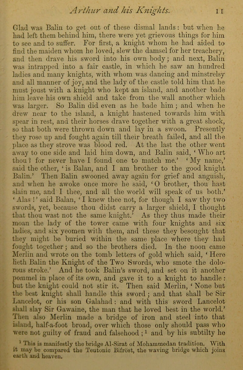 Glad was Balin to get out of these dismal lands: but when he had left them behind him, there were yet grievous things for him to see and to suffer. For first, a knight whom he had aided to find the maiden whom he loved, slew the damsel for her treachery, and then drave his sword into his own body; and next, Balin was intrapped into a fair castle, in which he saw an hundred ladies and many knights, with whom was dancing and minstrelsy and all manner of joy, and the lady of the castle told him that he must joust with a knight who kept an island, and another bade him leave his own shield and take from the wall another which was larger. So Balin did even as he bade him; and when he drew near to the island, a knight hastened towards him with spear in rest, and their horses drave together with a great shock, so that both were thrown down and lay in a swoon. Presently they rose up and fought again till their breath failed, and all the place as they strove was blood red. At the last the other went away to one side and laid him down, and Balin said, ‘ Who art thoul for never have I found one to match me.’ ‘My name,’ said the other, ‘ is Balan, and I am brother to the good knight Balin.’ Then Balin swooned away again for grief and anguish, and when he awoke once more he said, ‘ 0 brother, thou hast slain me, and I thee, and all the world will speak of us both.’ ‘ Alas ! ’ said Balan, ‘ I knew thee not, for though I saw thy two swords, yet, because thou didst carry a larger shield, I thought that thou wast not the same knight.’ As they thus made their moan the lady of the tower came with four knights and six ladies, and six yeomen with them, and these they besought that they might be buried within the same place where they had fought together \ and so the brothers died. In the noon came Merlin and wrote on the tomb letters of gold which said, ‘ Here lieth Balin the Knight of the Two Swords, who smote the dolo- rous stroke.’ And he took Balin’s sword, and set on it another pommel in place of its own, and gave it to a knight to handle : but the knight could not stir it. Then said Merlin, ‘ None but the best knight shall handle this sword ; and that shall be Sir Lancelot, or his son Galahad : and with this sword Lancelot shall slay Sir Gawaine, the man that he loved best in the world.’ Then also Merlin made a bridge of iron and steel into that island, half-a-foot broad, over which those only should pass who were not guilty of fraud and falsehood ;1 and by his subtilty ho 1 This i3 manifestly tlie bridge Al-Sirat of Mohammedan tradition. With it may be compared the Teutonic Bifrost, the waving bridge which joins earth and heaven.