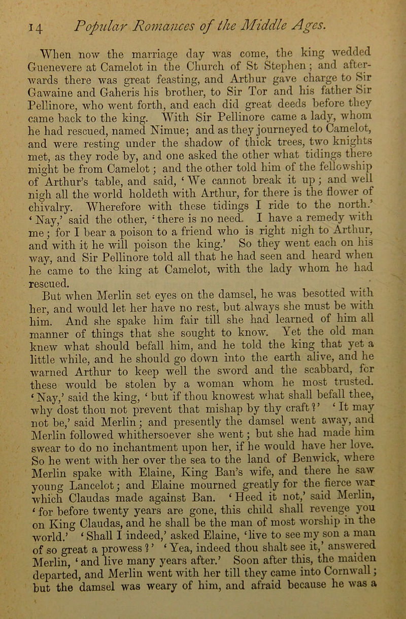 When now the marriage clay was come, the king wedded Guenevere at Camelot in the Church of St Stephen; and after- wards there was great feasting, and Arthur gave charge to Sir Gawaine and Gaheris his brother, to Sir Tor and his father Sir Pellinore, who went forth, and each did great deeds before they came back to the king. With Sir Pellinore came a lady, whom he had rescued, named Nimue; and as they journeyed to Camelot, and were resting under the shadow of thick trees, two knights met, as they rode by, and one asked the other what tidings there might be from Camelot; and the other told him of the fellowship of Arthur’s table, and said, ‘We cannot break it up; and well nigh all the world holdeth with Arthur, for there is the flower of chivalry. Wherefore with these tidings I ride to the north.’ ‘ Nay,’ said the other, : there is no need. I have a remedy with me; for I bear a poison to a friend who is right nigh to Arthur, and with it he will poison the king.’ So they went each on his way, and Sir Pellinore told all that he had seen and heard when he came to the king at Camelot, with the lady whom he had rescued. . . But when Merlin set eyes on the damsel, he was besotted with her, and would let her have no rest, but always she must be with him. And she spake him fair till she had learned of him all manner of things that she sought to know. Yet the old man knew what should befall him, and he told the king that yet a little while, and he should go down into the earth alive, and he warned Arthur to keep well the sword and the scabbard, for these would be stolen by a woman whom he most trusted. * Nay,’ said the king, ‘ but if thou knowest what shall befall thee, why dost thou not prevent that mishap by thy craftV ‘It may not be,’ said Merlin; and presently the damsel went away, and Merlin followed whithersoever she went; but she had made him swear to do no inchantment upon her, if he would have her love. So he went with her over the sea to the land of Benwick, where Merlin spake with Elaine, King Ban’s wife, and there he saw young Lancelot; and Elaine mourned greatly for the fierce war which Claudas made against Ban. ‘ Heed it not,’ said Merlin, 1 for before twenty years are gone, this child shall revenge you on King Claudas, and he shall be the man of most worship in the world.’ ‘ Shall I indeed,’ asked Elaine, ‘live to see my son a man of so great a prowess 1 ’ ‘Yea, indeed thou shalt see it,’ answered Merlin, ‘and live many years after.’ Soon after this, the maiden departed, and Merlin went with her till they came into Cornwall; but the damsel was weary of him, and afraid because he was a