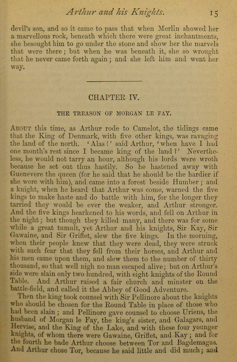 devil’s son, and so it came to pass that when Merlin showed her a marvellous rock, beneath which there were great inchantments, she besought him to go under the stone and show her the marvels that were there; but when he was beneath it, she so wrought that he never came forth again; and she left him and went her way. CHAPTER IY. THE TREASON OF MORGAN LE FAY. About this time, as Arthur rode to Camelot, the tidings came that the King of Denmark, with five other kings, was ravaging the land of the north. ‘ Alas ! ’ said Arthur, ‘ when have I had one month’s rest since I became king of the land 1 ’ Neverthe- less, he would not tarry an hour, although his lords were wroth because he set out thus hastily. So he hastened away with Guenevere the queen (for he said that he should be the hardier if she were -with him), and came into a forest beside Humber; and a knight, when he heard that Arthur was come, warned the five kings to make haste and do battle with him, for the longer they tarried they would be ever the weaker, and Arthur stronger. And the five kings hearkened to his words, and fell on Arthur in the night; but though they killed many, and there was for some while a great tumult, yet Arthur and his knights, Sir Kay, Sir Gawaine, and Sir Griflet, slew the five kings. In the morning, when their people knew that they were dead, they were struck with such fear that they fell from their horses, and Arthur and his men came upon them, and slew them to the number of thirty thousand, so that well nigh no man escaped alive; but on Arthur’s side were slain only two hundred, with eight knights of the Round Table. And Arthur raised a fair church and minster on the battle-field, and called it the Abbey of Good Adventure. Then the king took counsel with Sir Pellinore about the knights who should be chosen for the Round Table in place of those who had been slain ; and Pellinore gave counsel to choose Uriens, the husband of Morgan le Fay, the king’s sister, and Galagars, and Hervise, and the King of the Lake, and with these four younger knights, of whom there were Gawaine, Griflet, and Kay; and for the fourth he bade Arthur choose between Tor and Bagdemagus. And Arthur chose Tor, because lie said little and did much; and