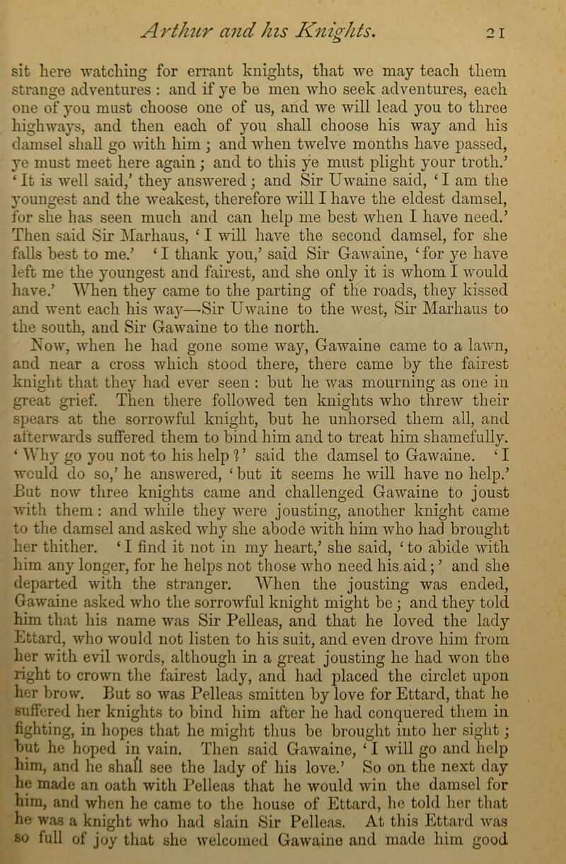 sit here watching for errant knights, that we may teach them strange adventures : and if ye be men who seek adventures, each one of you must choose one of us, and we will lead you to three highways, and then each of you shall choose his way and his damsel shall go with him ; and when twelve months have passed, ye must meet here again; and to this ye must plight your troth.’ ‘It is well said,’ they answered; and Sir Uwaine said, ‘I am the youngest and the weakest, therefore will I have the eldest damsel, for she has seen much and can help me best when I have need.’ Then said Sir Marhaus, ‘ I will have the second damsel, for she falls best to me.’ ‘ I thank you,’ said Sir Gawaine, ‘ for ye have left me the youngest and fairest, and she only it is whom I would have.’ When they came to the parting of the roads, they kissed and went each his way—-Sir Uwaine to the west, Sir Marhaus to the south, and Sir Gawaine to the north. Now, when he had gone some way, Gawaine came to a lawn, and near a cross which stood there, there came by the fairest knight that they had ever seen : but he was mourning as one in great grief. Then there followed ten knights who threw their spears at the sorrowful knight, but he unhorsed them all, and afterwards suffered them to bind him and to treat him shamefully. ‘ Why go you not to his help ? ’ said the damsel to Gawaine. ‘ I would do so,’ he answered, ‘ but it seems he will have no help.’ But now three knights came and challenged Gawaine to joust with them: and while they were jousting, another knight came to the damsel and asked why she abode with him who had brought her thither. ‘ I find it not in my heart,’ she said, ‘ to abide with him any longer, for he helps not those who need his aid; ’ and she departed with the stranger. When the jousting was ended, Gawaine asked who the sorrowful knight might be ; and they told him that his name was Sir Pelleas, and that he loved the lady Ettard, who would not listen to his suit, and even drove him from her with evil words, although in a great jousting he had won the right to crown the fairest lady, and had placed the circlet upon her brow. But so was Pelleas smitten by love for Ettard, that he suffered her knights to bind him after he had conquered them in fighting, in hopes that he might thus be brought into her sight; but he hoped in vain. Then said Gawaine, ‘ I will go and help him, and he shall see the lady of his love.’ So on the next day he made an oath with Pelleas that he would win the damsel for him, and when he came to the house of Ettard, he told her that he was a knight who had slain Sir Pelleas. At this Ettard was so full of joy that she welcomed Gawaine and made him good