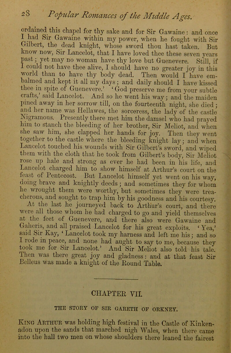 ordained this chapel for thy sake and for Sir Gawaine: and once I had Sir Gawaine within my power, when he fought with Sir Gilbert, the dead knight, whose sword thou hast taken. But know now, Sir Lancelot, that I have loved thee these seven years past; yet may no woman have thy love but Guenevere. Still, if I could not have thee alive, I should have no greater joy in this world than to have thy body dead. Then would I have em- balmed and kept it all my days) and daily should I have kissed thee in spite of Guenevere.’ ‘God preserve me from your subtle crafts, said Lancelot. And so he went his way j and the maiden pined away in her sorrow till, on the fourteenth night, she died; and her name was Hellawes, the sorceress, the lady of the castle* Nigramous. Presently there met him the damsel who had prayed him to stanch the bleeding of her brother, Sir Meliot, and when she saw him, she clapped her hands for joy. Then they went together to the castle where the bleeding knight lay; and when Lancelot touched his wounds with Sir Gilbert’s sword, and wiped them with the cloth that he took from Gilbert’s body, Sir Meliot rose up hale and strong as ever he had been in his life, and Lancelot charged him to show himself at Arthur’s court on the feast of Pentecost. But Lancelot himself yet went on his way, doing brave and knightly deeds • and sometimes they for whom he wrought them were worthy, but sometimes they were trea- cherous, and sought to trap him by his goodness and his courtesy. At the last he journeyed back to Arthur’s court, and there were all those whom he had charged to go and yield themselves at the feet of Guenevere, and there also were Gawaine and Gaheris, and all praised Lancelot for his great exploits. ‘ Yea,’ said Sir Kay, ‘ Lancelot took my harness and left me his; and so I rode in peace, and none had aught to say to me, because they took me tor Sir Lancelot.’ And Sir Meliot also told his tale. Then was there great joy and gladness: and at that feast Sir Belleus was made a knight of the Pound Table. CHAPTER VII. THE STORY OF SIR GARETH OF ORKNEY. King Arthur was holding high festival in the Castle of Kinken- adon upon the sands that marched nigh Wales, when there came into the hall two men on whose shoulders there leaned the fairest