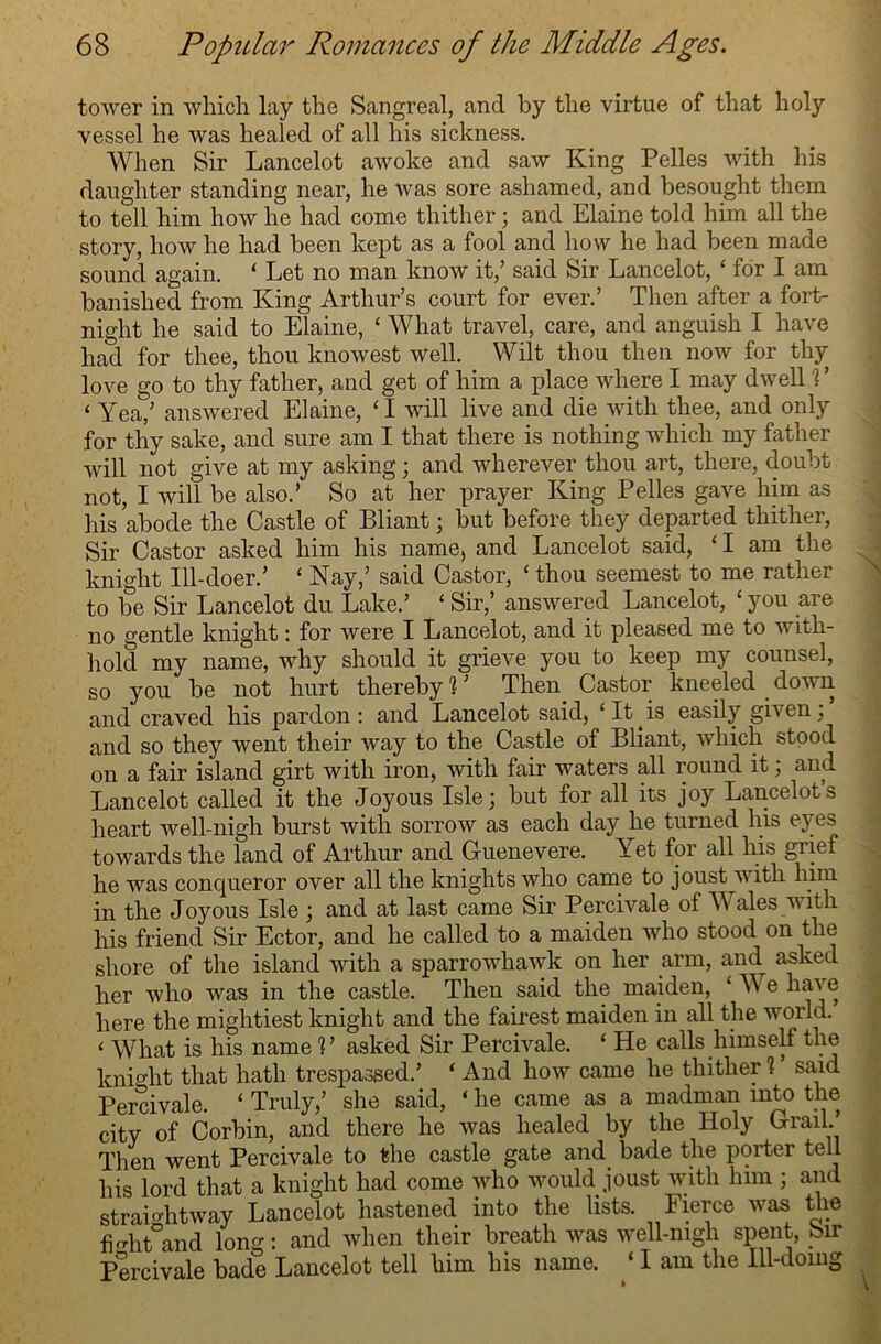 tower in which lay the Sangreal, and by the virtue of that holy vessel he was healed of all his sickness. When Sir Lancelot awoke and saw King Pelles with his daughter standing near, he was sore ashamed, and besought them to tell him how he had come thither; and Elaine told him all the story, how he had been kept as a fool and how he had been made sound again. ‘ Let no man know it/ said Sir Lancelot, ‘ for I am banished from King Arthur’s court for ever.’ Then after a fort- night he said to Elaine, ‘ What travel, care, and anguish I have had for thee, thou knowest well. Wilt thou then now for thy love go to thy father, and get of him a place where I may dwell ? ’ ‘ Yea,’ answered Elaine, ‘I will live and die with thee, and only for thy sake, and sure am I that there is nothing which my father will not give at my asking; and wherever thou art, there, doubt not, I will be also.’ So at her prayer King Pelles gave him as his abode the Castle of Pliant; but before they departed thither, Sir Castor asked him his name, and Lancelot said, ‘ I am the j knight Ill-doer.’ ‘ Nay,’ said Castor, ‘ thou seemest to me rather to be Sir Lancelot du Lake.’ £ Sir,’ answered Lancelot, £ you are no gentle knight: for were I Lancelot, and it pleased me to with- hold my name, why should it grieve you to keep my counsel, so you be not hurt thereby % ’ Then. Castor kneeled . down and craved his pardon : and Lancelot said, £ It.is easily given; and so they went their way to the Castle of Bliant, which stood on a fair island girt with iron, with fair waters all round it; and Lancelot called it the Joyous Isle; but for all its joy Lancelot’s heart well-nigh burst with sorrow as each day he turned liis eyes towards the land of Arthur and Guenevere. Yet for all his giief he was conqueror over all the knights who came to joust with him in the Joyous Isle ; and at last came Sir Percivale of W ales with his friend Sir Ector, and he called to a maiden who stood on the shore of the island with a sparrowhawk on her arm, and^ asked her who was in the castle. Then said the maiden, £ We have here the mightiest knight and the fairest maiden in all the world. £ What is his name % ’ asked Sir Percivale. £ He calls himself the knight that hath trespassed.’ ‘ And how came he thither 1 said Percivale. £ Truly,’ she said, ‘ he came as a madman into the city of Corbin, and there he was healed by the Holy Grail.’ Then went Percivale to the castle gate and bade the porter tell his lord that a knight had come who would joust with him ; and straightway Lancelot hastened into the lists. Fierce was the fmhtand long: and when their breath was well-nigh spent, Sir Percivale bade Lancelot tell him his name. £ I am the Ill-doing