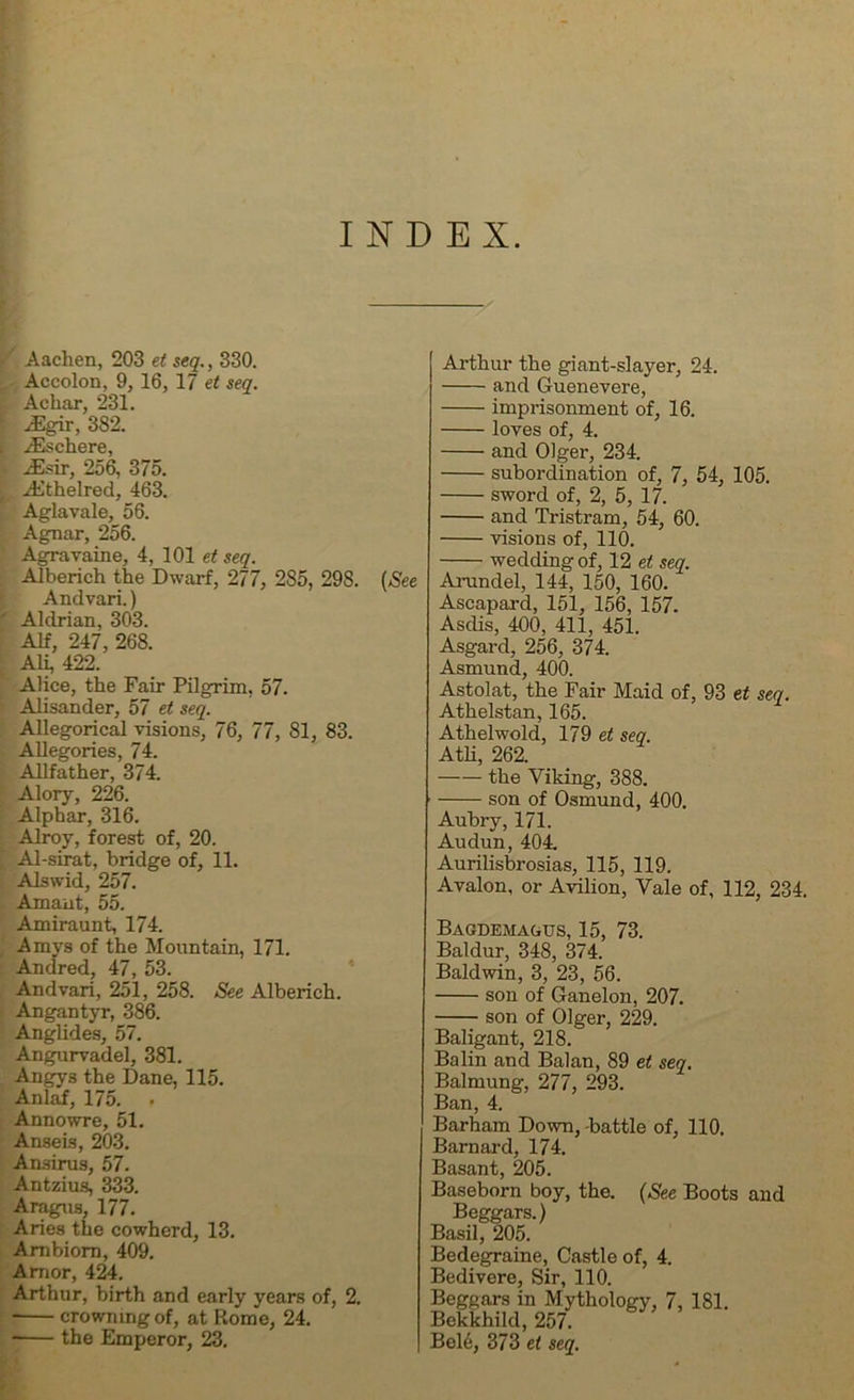 INDEX. Aachen, 203 et seq., 330. Accolon, 9, 16, 17 et seq. Achar, 231. • yEgir, 3S2. ( .Eschere, •• Esir, 256, 375. f Ethelred, 463. Aglavale, 56. Agnar, 256. Agra vain e, 4, 101 et seq. Alberieh the Dwarf, 277, 285, 29S. Andvari.) ' Aldrian, 303. Alf, 247, 268. Ali, 422. Alice, the Fair Pilgrim, 57. - Alisander, 57 et seq. Allegorical visions, 76, 77, 81, 83. Allegories, 74. Allfather, 374. Alory, 226. Alphar, 316. Alroy, forest of, 20. ; Al-sirat, bridge of, 11. Alswid, 257. Amant, 55. Amiraunt, 174. Amys of the Mountain, 171. Andred, 47, 53. Andvari, 251, 258. See Alberieh. Angantyr, 386. Anglides, 57. Angurvadel, 381. Angy3 the Dane, 115. Anlaf, 175. . Annowre, 51. Anseis, 203. Ansirus, 57. Antzius, 333. Aragus, 177. Aries the cowherd, 13. Ambiom, 409. Amor, 424. crowning of, at Rome, 24. the Emperor, 23. (See Arthur the giant-slayer, 24. and Guenevere, imprisonment of, 16. loves of, 4. and Olger, 234. subordination of, 7, 54, 105. sword of, 2, 5, 17. and Tristram, 54, 60. visions of, 110. wedding of, 12 et seq. Arundel, 144, 150, 160. Ascapard, 151, 156, 157. Asciis, 400, 411, 451. Asgard, 256, 374. Asmund, 400. Astolat, the Fair Maid of, 93 et seq. Athelstan, 165. Athelwold, 179 et seq. Atli, 262. the Viking, 388. son of Osmund, 400. Aubry, 171. Audun, 404. Aurilisbrosias, 115, 119. Avalon, or Avilion, Vale of, 112, 234. Bagdemagus, 15, 73. Baldur, 348, 374. Baldwin, 3, 23, 56. son of Ganelon, 207. son of Olger, 229. Baligant, 218. Balin and Balan, 89 et seq. Balmung, 277, 293. Ban, 4. Barham Down, -battle of, 110, Barnard, 174. Basant, 205. Baseborn boy, the. (See Boots Beggars.) Basil, 205. Bedegraine, Castle of, 4. Bedivere, Sir, 110. Bekkhild, 257. Bel6, 373 et seq. and