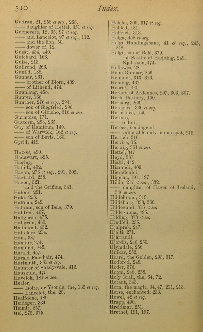 Grudrun, 21, 258 et seq., 268. daughter of Hettel, 351 et seq. Guenevere, 12, 65, 97 el seq. and Lancelot, 97 et seq., 112. and the lion, 50. dower of, 12. Guest, 434, 440. Guicliard, 166. Guise, 213. Gullrond, 266. Gunikl, 188. Gunnar, 261. brother of Biorn, 409. of Lithend, 474. Gunnlaug, 458. Gunter, 166. Gunther, 276 et seq., 294. son of Siegfried, 290. son of Gibicho, 316 et seq. Gurmoise, 171. Guttorm, 258, 265. Guy of Hamtoun, 140. of Warwick, 162 et seq. son of Bevis, 160. Gyrid, 419. Hacon, 490. Hadawart, 325. Haering, Haflidi, 402. Hagan, 276 et seq., 291, 305. Hagbard, 258. Hagen, 321. and the Griffins, 341. Hahnir, 251. Haki, 258. Halfdan, 249. Half dan, son of Bele, 379. Hallfred, 467. Hallgerda, 475. Hallgrim, 480. Hallmund, 432. Haltclere, 214. Ham, 387. Hamdir, 274. Hamund, 245. Harald, 457- Harald Fair-hair, 474. Hartmuth, 351 et seq. Haunter of Shady-vale, 413. Hauskuld, 475. Havelok, 181 et seq. Healer, — Isolte, or Ysonde, the, 135 et seq. Lancelot, the, 28. Healfdene, 189. Heideger, 334. Heimir, 257. Hel, 275, 375. Helche, 300, 317 et seq. Helfled, 181. Helfricli, 313. Helga, 458 et seq. Helgi Hundingsbane, 41 et seq., 245, 248. Helgi, son of Bek, 379. the Scathe of Hadding, 249. Njal’s son, 474. Hellawes, 28. Helm-Gunnar, 256. Helninot, 313, 326. Heming, 467. Heorot, 190. Heraud of Ardennes, 297, 303, 307. Herb, the holy, 100. Herborg, 266. Heregard, 360 et seq. Hermanec, 159. Hermes, rod of, Heroes, bondage of, vulnerable only in one spot, 215. Herrich, 316. Hervise, 15. Herwig, 351 et seq. Hettel, 347 Heyd, 387. Hialti, 442. Hiarandi, 409. Hierodouloi, Higelac, 191, 197. Hilda, 217 et seq., 332. daughter of Hagen of Ireland, 346 et seq. Hildebrand, 313. Hildebui-g, 333, 360. Hildegund, 316 et seq. Hildegunna, 495. Hilding, 373 et seq. Hindfell, 255. Hjalprek, 247. Hjalti, 271. Hjarrandi, Hjordis, 246, 250. Hlymdale, 256. Hnikar, 252. Hoard, the Golden, 298, 317. Hodbrod, 248. Hoder, 376. Hogni, 248, 258. Holy Grail, the, 64, 72. Horant, 343. Horn, the magic, 34, 47, 211, 213. Horse, enchanted, 233. Howel, 42 et seq. Hrapp, 490. Hreidmar, 251. Hrethel, 191, 197.