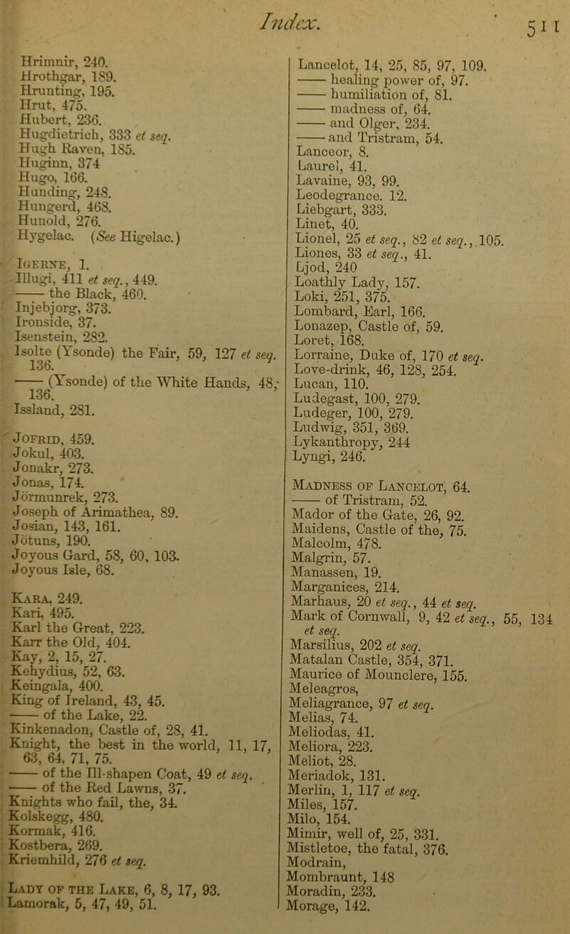 Hrimnir, 240. Hrothgar, 189. Hrunting, 195. Hrut, 475. Hubert, 236. Hugdietrich, 333 et seq. Hugh Raven, 1S5. Huginn, 374 Hugo, 166. Hunding, 248. Hungerd, 468. Hunold, 276. Hygelac. (See Higelac.) ■ lUERNE, 1. Illugi, 411 el seq., 449. the Black, 469. Injebjorg, 373. Ironside, 37. Isenstein, 282. Isolte (Ysonde) the Fair, 59, 127 el seq. 136. (Ysonde) of the White Hands, 48; 136. Issland, 281. Jofrid, 459. Jokul, 403. Jouakr, 273. Jonas, 174. Jormunrek, 273. Joseph of Arimathea, 89. Josian, 143, 161. J otuns, 190. Joyous Hard, 58, 60, 103. Joyous Isle, 68. Kara. 249. Kari, 495. Karl the Great, 223. Karr the Old, 404. Kay, 2, 15, 27. Kehydius, 52, 63. Keingala, 400. King of Ireland, 43, 45. of the Lake, 22. Kinkenadon, Castle of, 28, 41. Knight, the best in the world, 11, 17, 63, 64, 71, 75. of the Ill-shapen Coat, 49 el seq. • of the Red Lawns, 37. Knights who fail, the, 34. Kolskegg, 480. Kormak, 416. Kostbera, 269. Kriemhild, 276 el seq. Lady of the Lake, 6, 8, 17, 93. I Lamorak, 5, 47, 49, 51. Lancelot, 14, 25, 85, 97, 109. healing power of, 97. humiliation of, 81. madness of, 64. and Olger, 234. and Tristram, 54. Lanceor, 8. Laurel, 41. Lavaine, 93, 99. Leodegrance. 12. Liebgart, 333. Linet, 40. Lionel, 25 et seq., 82 et seq., 105. Liones, 33 et seq., 41. Ljod, 240 Loathly Lady, 157. Loki, 251, 375. Lombard, Earl, 166. Lonazep, Castle of, 59. Loret, 168. Lorraine, Duke of, 170 et seq. Love-drink, 46, 128, 254. Lucan, 110. Ludegast, 100, 279. Ludeger, 100, 279. Ludwig, 351, 369. Lykanthropy, 244 Lyngi, 246. Madness of Lancelot, 64. of Tristram, 52. Mador of the Gate, 26, 92. Maidens, Castle of the, 75. Malcolm, 478. Malgrin, 57. Manassen, 19. Marganices, 214. Marhaus, 20 et seq., 44 et seq. Mark of Cornwall, 9, 42 et seq., 55, 134 et seq. Marsilius, 202 et seq. Matalan Castle, 354, 371. Maurice of Mounclere, 155. Meleagros, Meliagrance, 97 et seq. Melias, 74. Meliodas, 41. Meliora, 223. Meliot, 28. Meriadok, 131. Merlin, 1, 117 et seq. Miles, 157. Milo, 154. Mimir, well of, 25, 331. Mistletoe, the fatal, 376. Modrain, Mombraunt, 148 Moradin, 233. Morage, 142.