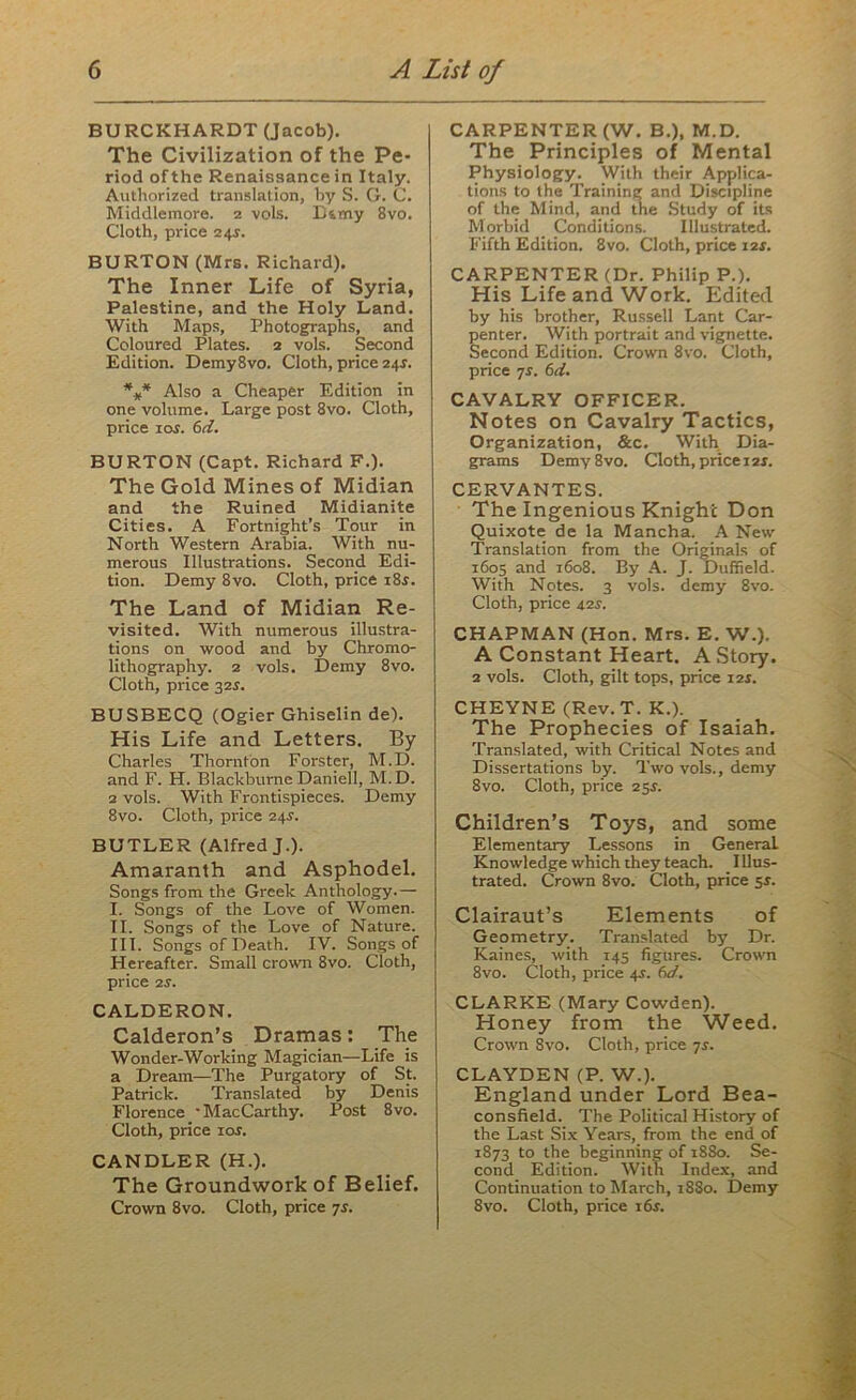 BURCKHARDT (Jacob). The Civilization of the Pe- riod of the Renaissance in Italy. Authorized translation, by S. G. C. Middlemore. z vols. D&my 8vo. Cloth, price 24s. BURTON (Mrs. Richard). The Inner Life of Syria, Palestine, and the Holy Land. With Maps, Photographs, and Coloured Plates. 2 vols. Second Edition. Demy8vo. Cloth, price 24.?. *** Also a Cheaper Edition in one volume. Large post 8vo. Cloth, price ior. 61i. BURTON (Capt. Richard F.). The Gold Mines of Midian and the Ruined Midianite Cities. A Fortnight’s Tour in North Western Arabia. With nu- merous Illustrations. Second Edi- tion. Demy 8vo. Cloth, price i8.r. The Land of Midian Re- visited. With numerous illustra- tions on wood and by Chromo- lithography. 2 vols. Demy 8vo. Cloth, price 32s. BUSBECQ (Ogier Ghiselin de). His Life and Letters. By Charles Thornton Forster, M.D. and F. H. BlackburneDaniell, M.D. 2 vols. With Frontispieces. Demy 8vo. Cloth, price 24.?. BUTLER (Alfred J.). Amaranth and Asphodel. Songs from the Greek Anthology.— I. Songs of the Love of Women. II. Songs of the Love of Nature. III. Songs of Death. IV. Songs of Hereafter. Small crown 8vo. Cloth, price 2s. CALDERON. Calderon’s Dramas: The Wonder-Working Magician—Life is a Dream—The Purgatory of St. Patrick. Translated by Denis Florence ' MacCarthy. Post 8vo. Cloth, price 10s. CANDLER (H.). The Groundwork of Belief. Crown 8vo. Cloth, price 7s. CARPENTER (W. B.), M.D. The Principles of Mental Physiology. With their Applica- tions to the Training and Discipline of the Mind, and the Study of its Morbid Conditions. Illustrated. Fifth Edition. 8vo. Cloth, price 12$. CARPENTER (Dr. Philip P.). His Life and Work. Edited by his brother, Russell Lant Car- penter. With portrait and vignette. Second Edition. Crown 8vo. Cloth, price js. 6d. CAVALRY OFFICER. Notes on Cavalry Tactics, Organization, &c. With Dia- grams Demy8vo. Cloth, price 12X. CERVANTES. The Ingenious Knighc Don Quixote de la Mancha. A New Translation from the Originals of 1605 and 1608. By A. J. Duffield. With Notes. 3 vols. demy 8vo. Cloth, price 42J. CHAPMAN (Hon. Mrs. E. W.). A Constant Heart. A Story. 2 vols. Cloth, gilt tops, price 12J. CHEYNE (Rev. T. K.). The Prophecies of Isaiah. Translated, with Critical Notes and Dissertations by. Two vols., demy 8vo. Cloth, price 254. Children’s Toys, and some Elementary Lessons in General. Knowledge which they teach. I llus- trated. Crown 8vo. Cloth, price 5s. Clairaut’s Elements of Geometry. Translated by Dr. Kaines, with 145 figures. Crown 8vo. Cloth, price 44. 60?. CLARKE (Mary Cowden). Honey from the Weed. Crown 8vo. Cloth, price 7s. CLAYDEN (P. W.). England under Lord Bea- consfield. The Political History of the Last Six Years, from the end of 1873 to the beginning of 1880. Se- cond Edition. With Index, and Continuation to March, 1880. Demy 8vo. Cloth, price 16s.