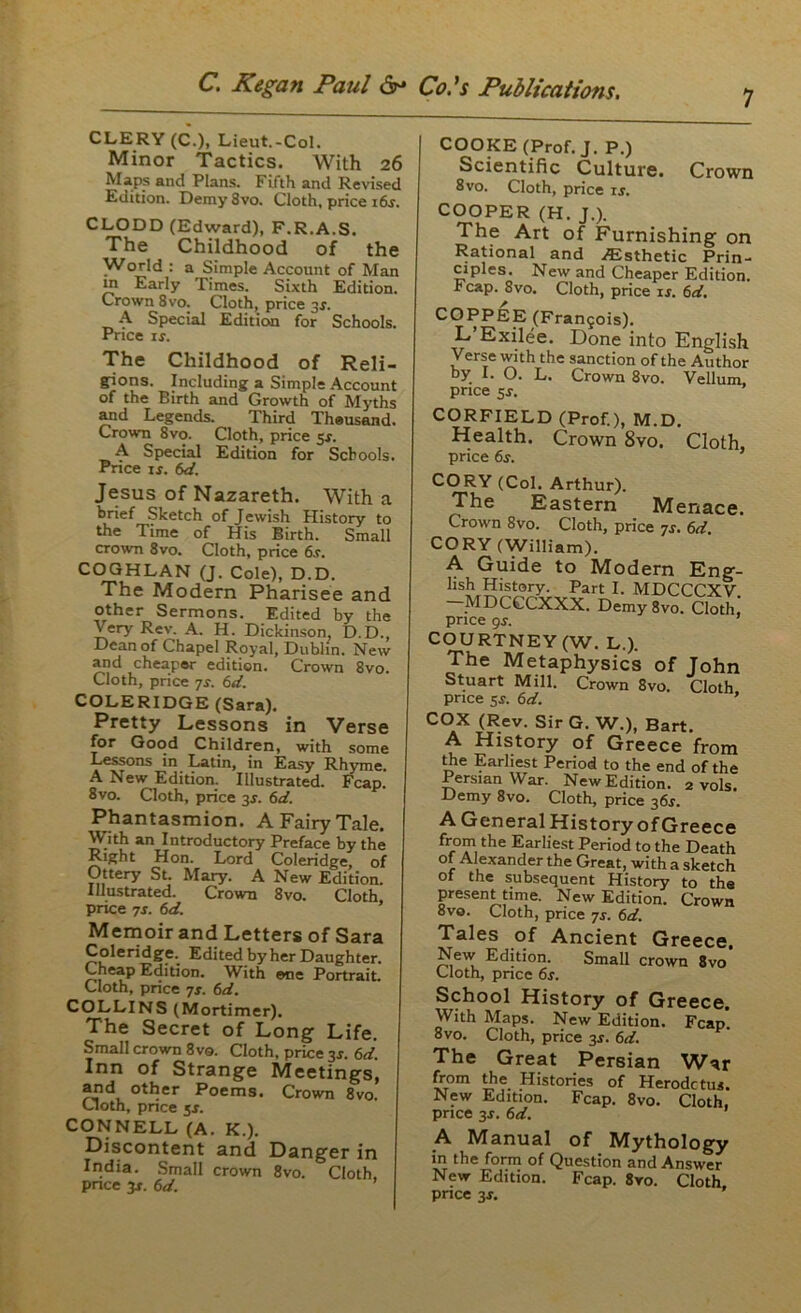 CLERY (C.), Lieut.-Col. Minor Tactics. With 26 M-ips and Plans. Fifth and Revised Edition. DemySvo. Cloth, price i6r CLODD (Edward), F.R.A.S. The Childhood of the World : a Simple Account of Man tn Early Times. Sixth Edition. Crown 8vo. Cloth, price 3f. A Special Edition for Schools. Price ir. The Childhood of Reli- gions. Including a Simple Account of the Birth and Growth of Myths and Legends. Third Theusand. Crown 8vo. Cloth, price 5*. A Special Edition for Schools. Price if. 6d. Jesus of Nazareth. With a brief Sketch of Jewish History to the Time of His Birth. Small crown 8vo. Cloth, price 6f. COGHLAN (J. Cole), D.D. The Modern Pharisee and other Sermons. Edited by the Very Rev. A. H. Dickinson, D.D., Dean of Chapel Royal, Dublin. New and cheaper edition. Crown 8vo. Cloth, price js. 6d. COLERIDGE (Sara). Pretty Lessons in Verse for Good Children, with some Lessons in Latin, in Easy Rhyme A New Edition. Illustrated. Fcap. 8vo. Cloth, price 3r. 6d. Phantasmion. A Fairy Tale. With an Introductory Preface by the Right Hon. Lord Coleridge, of Ottery St. Mary. A New Edition. Illustrated. Crown 8vo. Cloth, price 7f. 6d. Memoir and Letters of Sara Coleridge.. Edited by her Daughter. Cheap Edition. With one Portrait. Cloth, price 7f. 6d. COLLINS (Mortimer). The Secret of Long Life. Small crown 8vo. Cloth, price 3r. 6d. Inn of Strange Meetings, and other Poems. Crown 8vo. Cloth, price 5*. CONNELL (A. K.). Discontent and Danger in India. Small crown 8vo. Cloth, price 3f. 6d. ’ 7 COOKE (Prof. J. P.) Scientific Culture. Crown 8vo. Cloth, price if. COOPER (H. J.). The Art of Furnishing on Rational and ^Esthetic Prin- ciples. New and Cheaper Edition. * cap. 8vo. Cloth, price if. 6d. COPPEE (Frangois). L’Exilee. Done into English Verse with the sanction of the Author by I. O. L. Crown 8vo. Vellum, price sf. CORFIELD (Prof.), M.D. Health. Crown 8vo. Cloth, price 6f. (,v,oi. Artnur). The Eastern Menace. Crown 8vo. Cloth, price 7s. 6d. CORY (William). A Guide to Modern Eng- lis^ History. Part I. MDCCCXV. MDCCCXXX. Demy 8vo. Cloth, price 9f. ’ COURTNEY (W. L.). The Metaphysics of John Stuart Mill. Crown 8vo. Cloth price 5f. 6d. ’ COX (Rev. Sir G. W.), Bart. A History of Greece from the Earliest Period to the end of the Persian War. New Edition. 2 vols. Demy 8vo. Cloth, price 36r. A General History of Greece from the Earliest Period to the Death of Alexander the Great, with a sketch of the subsequent History to the present time. New Edition. Crown 8vo. Cloth, price 7s. 6d. Tales of Ancient Greece, New Edition. Small crown 8vo Cloth, price 6s. School History of Greece. With Maps. New Edition. Fcap’. 8vo. Cloth, price 3f. 6d. The Great Persian WAr from the Histories of Herodctus. New Edition. Fcap. 8vo. Cloth, price 3f. 6d. A Manual of Mythology in the form of Question and Answer New Edition. Fcap. 8ro. Cloth price 3f.