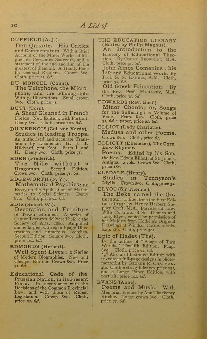 DUFFIELD (A. J.). Don Quixote. His Critics and Commentators. With a Brief Account of the Minor Works of Mi- guel de Cervantes Saavedra, and a statement of the end and aim of the greatest of them all. A Handy Book for General Readers. Crown 8vo. Cloth, price 3s. 6d. DU MONCEL (Count). The Telephone, the Micro- phone, and the Phonograph. With 74 Illustrations. Small crown 8vo. Cloth, price 5s. DUTT (Toru). A Sheaf Gleaned in French Fields. New Edition, with Portrait. Demy 8vo. Cloth, price 10s. 6d. DU VERNOIS (Col. von Verdy). Studies in leading Troops. An authorized and accurate Trans- lation by Lieutenant H. J. T. Hildyard, 71st Foot. Parts I. and II. Demy 8vo. Cloth, price 7s. EDEN (Frederick). The Nile without a Dragoman. Second Edition. Crown 8vo. Cloth, price 71. 6d. EDGEWORTH (F. Y.). Mathematical Psychics: an Essay on the Application of Mathe- matics to Social Science. Demy 8vo. Cloth, price 7s. 6d. EDIS (Robert W.). Decoration and Furniture of Town Houses. A series of Cantor Lectures delivered before the Society of Arts, 1880. Amplified and enlarged, with 29 full-page Illus- trations and numerous sketches. Second Edition. Square 8vo. Cloth, price 12s. 6d. EDMONDS (Herbert). Well Spent Lives : a Series of Modem Biographies. New and Cheaper Edition. Crown 8vo. Price 3-r. 6d. Educational Code of the Prussian Nation, in its Present Form. In accordance with the Decisions of the Common Provincial Law, and with those of Recent Legislation. Crown 8vo. Cloth, price 2s. 6d. THE EDUCATION LIBRARY (Edited by Philip Magnus). An Introduction to the History of Educational Theo- ries. By Oscar Browning, M.A. Cloth, price 3$. 6d. John Amos Comenius : his Life and Educational Work. By Prof. S. S. Laurie, A.M. Cloth, price 35. 6d. Old Greek Education. By the Rev. Prof. Mahaffy, M.A. Cloth, price 3r. 6d. EDWARDS (Rev. Basil). Minor Chords; or, Songs for the Suffering: a Volume of Verse. Fcap. 8vo. Cloth, price 3*. 6d.; paper, price 2s. 6d. ELLIOT (Lady Charlotte). Medusa and other Poems. Crown 8vo. Cloth, price 6s. ELLIOTT (Ebenezer), The Corn Law Rhymer. Poems. Edited by his Son, the Rev. Edwin Elliott, of St. John’s, Antigua. 2 vols. Crown 8vo. Cloth, price i8f. ELSDA.LE (Henry). Studies in Tennyson’s Idylls. Crown 8vo. Cloth, price 5s. ELYOT (Sir Thomas). The Boke named the Go- uernour. Edited from the First Edi- tion of 1531 by Henry Herbert Ste- phen Croft, M.A., Barrister-at-Law. With Portraits of Sir Thomas and Lady Elyot, copied by permission of her Majesty from Holbein’s Original Drawings at Windsor Castle. 2 vols. fcap. 4to. Cloth, price 50^. Epic of Hades (The). By the author of “ Songs of Two Worlds.” Twelfth Edition. Fcap. 8vo. Cloth, price 7s. 6d. *** Also an Illustrated Edition with seventeen full-page designs in photo- mezzotint by George R. Chapman. 4to. Cloth, extra gilt leaves, price 25^, and a Large Paper Edition, with portrait, price xos. 6d. EVANS JAnne). Poems and Music. With Memorial Preface by Ann Thackeray Ritchie. Large crown 8vo. Cloth, price 7j. 6d.