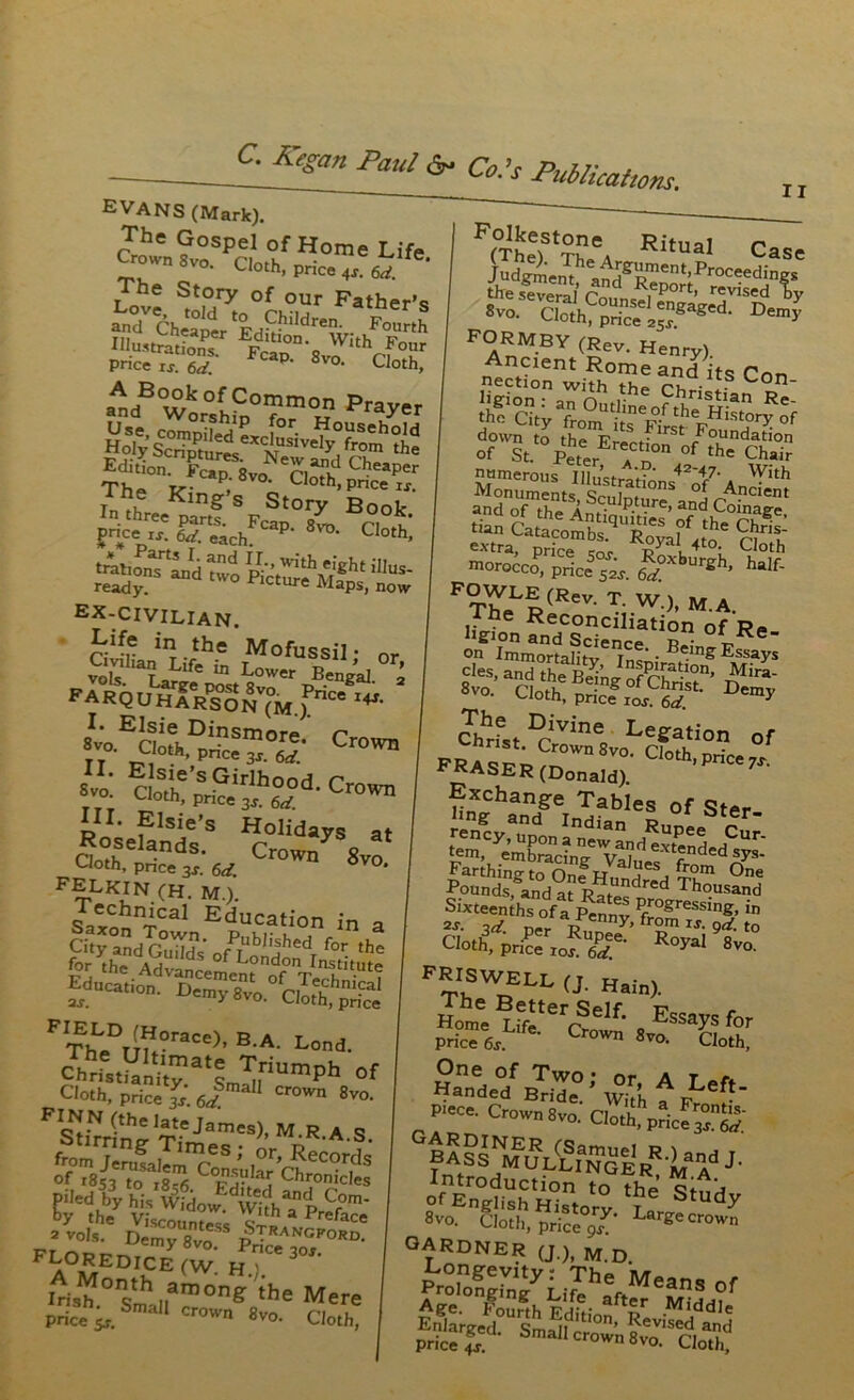 EVANS (Mark). The Gospel of Home Life Crown 8vo Clnth • b ovo* ^othf price 4s. 6d. The Story of our Father’s andV Cheaper Editi'“Sr Fourth Mu-SfiS* Fcap°n-8voVlthrf0l,lr Pnce ij. 6^, P' Svo- Cloth, iB°u°kofCo^°n Prayer Inth^pSf SFcSt°7 B°°k- jnce eachF P- 8vd- Cloth, tattonTLd two ^Vrth^ht al- ready tW° Plcture Maps, now ex-civilian. Life in the Mofussil • or SE “U?^rPBE’*1- • earquharson (M.) nce I4J- *voEaMh°S«”°ri Cro,ra «:EcLt'^hr-Cro™ Ro1; f lSi/S Holi^ys at Oath nds- Crown 8vo '-'‘oth, pnce 3s. 6d ‘ FELKIN CH. M.). SotChnicaI Education in a ^a^on Town pMkr » , _ * ** °f II FIThLeDTm0race)’ B-A- Lond- Cloth, price Is. 6d 11 Cr°Wn 8vo- FSnpreJames)’ M.R.A.S. from ^ruilTm?65 *’ ,°r’ RecorcIs of iSiftorfS C*5?LlJ Chronicles A°MEDI^E fw- H-)- Wa“0ns'mhil,an,onS >h0 Mere Price s,. Smal1 crown «vo. Cloth, Folkestone Ritual r> ^efevernl Con,?nFrport- revis«d ly PrEf <*«• Henry). Ancient Rome and its Pon nection with the ri, tS L°n’ down to the ErerK™ * .foundation of St. Peter a n the Chair numerous Illustrar' With Monuments Scu[m °nS °5 Ancient and of the Anf‘ P.tpre> and Coinage, *» cXomb^XVaS6 mo™«oP,'priced. £'?’*'“»*. h3f- T^eLR«oncTiSnMo?'RB and Science p? 01 Re on Immortalitv r™‘ • B,n£ Essays cles, ^theBdnJnfPr^-10n' «™- Cloth, price ron”&l.St' Chbrf„DJrvin% Legation of FRASER(D?naW).’ CIOth'pri^ Exchange Tables of Ster. «ocyr„npd0„In„d^^nF»P« Cur. tem, embracing Valr “ d^s Farthing to One* Pr., !,leS , f,,?m One Founds, and at Ratecdred Thousand Sixteen hs of a Sv P/°gressing. in 2J. id n„ Venr,y» from IT. gd. to cioth3;Pri^rIOFre- Royal 8-. FRISWELE a Hain). One of Two • nr a t /•. Handed Bride. ’ Whh f pLef* piece' Crown 8vo. CM?pScf™; BA^^^'e'r8'^^ J- °f English H°,0‘y StudF 8vo. Cloth, price gs L geCr0Wn GARDNER (J.), M D Longevity: The Means of a£ Clh EdS- ar,f i. Enlarged Sm if tlon> Revised and price g ' Smail crown 8vo. Cloth,