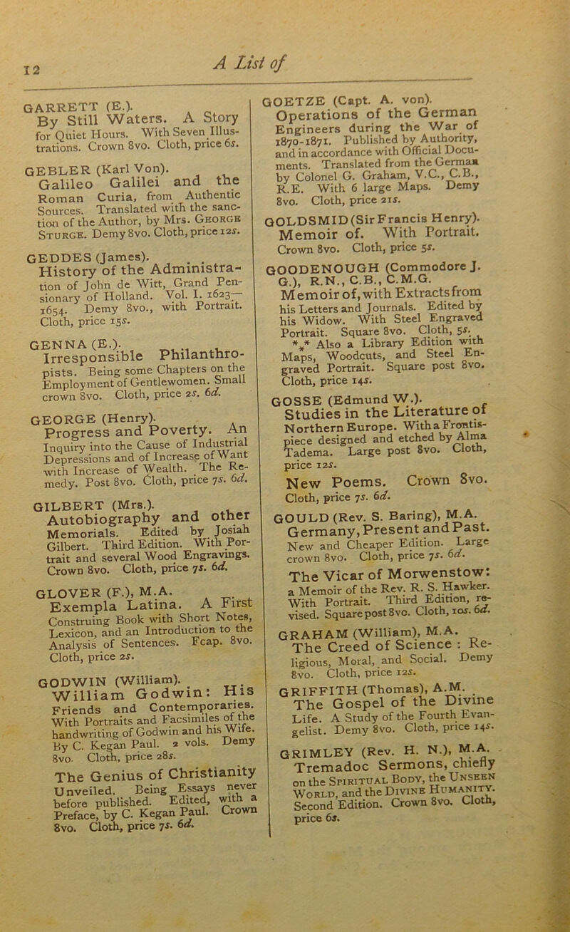 GARRETT (E.). By Still Waters. A Story for Quiet Hours. With Seven Illus- trations. Crown 8vo. Cloth, price 6*. GEBLER (Karl Von). Galileo Galilei and the Roman Curia, from Authentic Sources. Translated with the sanc- tion of the Author, by Mrs. George Sturge. Demy 8vo. Cloth, pnce 12s. GEDDES (James). . . History of the Administra- tion of John de Witt, Grand Pen- sionary of Holland. Vol. I. 1623^ 1654. Demy 8vo., with Portrait. Cloth, price 15s. GENNA (E.). Irresponsible Philantnro- pists. Being some Chapters on the Employment of Gentlewomen. Small crown 8vo. Cloth, price 2s. 6a. GEORGE (Henry). Progress and Poverty. An Inquiry into the Cause of Industrial Depressions and of Increase of Want with Increase of Wealth. The Re- medy. Post 8vo. Cloth, price 7s. 6d. GILBERT (Mrs.). Autobiography and other Memorials. Edited by Josiah Gilbert. Third Edition. With Por- trait and several Wood Engravings. Crown 8vo. Cloth, price 7s. 6d. GLOVER (F.),M.A. Exempla Latina. A First Construing Book with Short Notes, Lexicon, and an Introduction to the Analysis of Sentences. Fcap. 8vo. Cloth, price 2s. GODWIN (William). William Godwin: His Friends and Contemporaries. With Portraits and Facsimiles ot the handwriting of Godwin and hisWite. By C. Kegan Paul. 2 vols. Demy 8vo. Cloth, price 28s. The Genius of Christianity Unveiled. Being Essays never before published. Edited, with a Preface, by C. Kegan Paul. Crown 8vo. Cloth, price 7s. 6a. GOETZE (Capt. A. von). Operations of the German Engineers during the War of 1870-1871. Published by Authority, and in accordance with Official Docu- ments. Translated from the Germ a* by Colonel G. Graham, V.C., C. B., R.E. With 6 large Maps. Demy 8vo. Cloth, price 2 if. GOLDSMID (Sir Francis Henry). Memoir of. With Portrait. Crown 8vo. Cloth, price 5*. GOODENOUGH (Commodore J. G.), R.N., C.B., C.M.G. Memoir of, with Extracts from his Letters and Journals. Edited by his Widow. With Steel Engraved Portrait. Square 8vo. Cloth, 5*; *** Also a Library Edition with Maps, Woodcuts, and Steel En- graved Portrait. Square post 8vo. Cloth, price 14J. GOSSE (Edmund W.). Studies in the Literature ot Northern Europe. Witha Frontis- piece designed and etched by Alma Tadema. Large post 8vo. Cloth, price 12 s. New Poems. Crown 8vo. Cloth, price 7s. 6d. GOULD (Rev. S. Baring), M.A. Germany,Present andPast. New and Cheaper Edition. Large crown 8vo. Cloth, price 7s. 6d. The Vicar of Morwenstow: a Memoir of the Rev. R. S Hawker. With Portrait. Thud Edition, re- vised. Square post 8 vo. Cloth, 10s■ bd. GRAHAM (William), M.A. The Creed of Science : Re- ligious, Moral, and Social. Demy 8vo. Cloth, price 12s. GRIFFITH (Thomas), A.M. The Gospel of the Divine Life. A Study of the Fourth Evan- gelist. Demy 8vo. Cloth, price 14s. GRIMLEY (Rev. H. N.), M.A. Tremadoc Sermons, chiefly on the Spiritual Body, the Unseen World, and the Divine Humanity. Second Edition. Crown 8vo. Cloth,