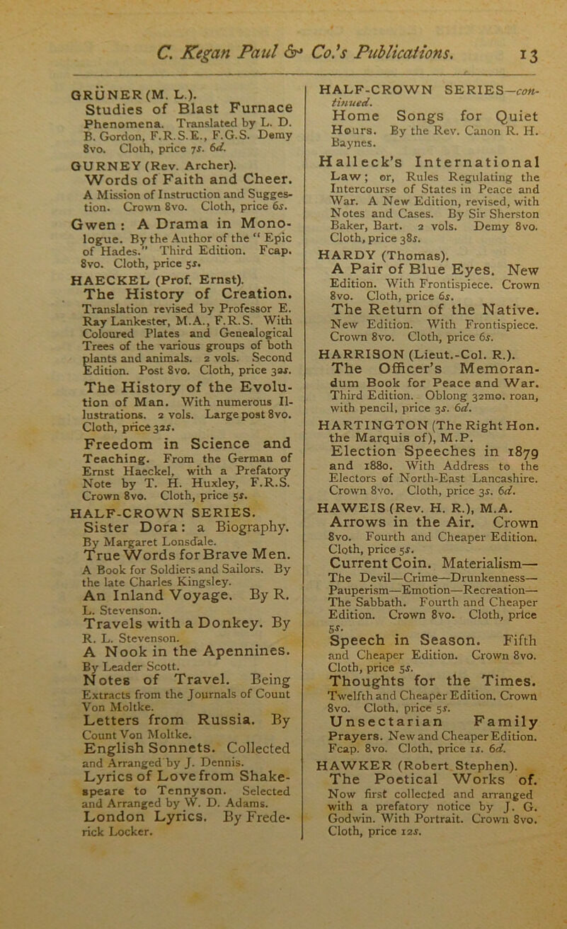 GRUNER (M. L). Studies of Blast Furnace Phenomena. Translated by L. D. B. Gordon, F.R.S.E., F.G.S. Demy 8vo. Cloth, price ys. 6d. GURNEY (Rev. Archer). Words of Faith and Cheer. A Mission of Instruction and Sugges- tion. Crown 8vo. Cloth, price 6s. Gwen : A Drama in Mono- logue. By the Author of the “ Epic of Hades.” Third Edition. Fcap. 8vo. Cloth, price 5*. HAECKEL (Prof. Ernst). The History of Creation. Translation revised by Professor E. Ray Lankester, M.A., F.R.S. With Coloured Plates and Genealogical Trees of the various groups of both plants and animals. 2 vols. Second Edition. Post 8vo. Cloth, price 32 s. The History of the Evolu- tion of Man. With numerous Il- lustrations. 2 vols. Large post 8vo. Cloth, price 32^. Freedom in Science and Teaching. From the German of Ernst Haeckel, with a Prefatory Note by T. H. Huxley, F.R.S. Crown 8vo. Cloth, price sr. HALF-CROWN SERIES. Sister Dora: a Biography. By Margaret Lonsdale. True Words for Brave Men. A Book for Soldiers and Sailors. By the late Charles Kingsley. An Inland Voyage. By R, L. Stevenson. Travels with a Donkey. By R. L. Stevenson. A Nook in the Apennines. By Leader Scott. Notes of Travel. Being Extracts from the Journals of Count Von Moltke. Letters from Russia. By Count Von Moltke. English Sonnets. Collected and Arranged'by J. Dennis. Lyrics of Love from Shake- 8 pea re to Tennyson. Selected and Arranged by W. D. Adams. London Lyrics. By Frede- rick Locker. HALF-CROWN SERIES-rwt- tinued. Home Songs for Quiet Hours. By the Rev. Canon R. H. Baynes. Halleck’s International Law; or, Rules Regulating the Intercourse of States in Peace and War. A New Edition, revised, with Notes and Cases. By Sir Sherston Baker, Bart. 2 vols. Demy 8vo. Cloth, price 385. HARDY (Thomas). A Pair of Blue Eyes. New Edition. With Frontispiece. Crown 8vo. Cloth, price 6s. The Return of the Native. New Edition. With Frontispiece. Crown 8vo. Cloth, price 6s. HARRISON (Lieut.-Col. R.). The Officer’s Memoran- dum Book for Peace and War. Third Edition. Oblong 32010. roan, with pencil, price 3-r. 6d. HARTINGTON (The Right Hon. the Marquis of), M.P. Election Speeches in 1879 and 1880. With Address to the Electors of North-East Lancashire. Crown 8vo. Cloth, price 3^. 6d. HAWEIS (Rev. H. R.), M.A. Arrows in the Air. Crown 8vo. Fourth and Cheaper Edition. Cloth, price 5s. Current Coin. Materialism— The Devil—Crime—Drunkenness— Pauperism—Emotion—Recreation— The Sabbath. Fourth and Cheaper Edition. Crown 8vo. Cloth, price 5r- Speech in Season. Fifth and Cheaper Edition. Crown 8vo. Cloth, price 5s. Thoughts for the Times. Twelfth and Cheaper Edition. Crown 8vo. Cloth, price sr. Unsectarian Family Prayers. New and Cheaper Edition. Fcap. 8vo. Cloth, price is. 6d. HAWKER (Robert Stephen). The Poetical Works of. Now first collected and arranged with a prefatory notice by J. G. Godwin. With Portrait. Crown 8vo. Cloth, price i2.r.