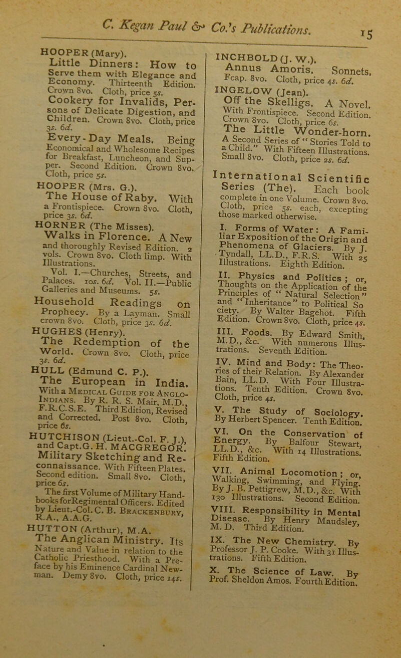 J5 HOOPER (Mary). Little Dinners: How to Serve them with Elegance and Economy. Thirteenth Edition. Crown 8vo. Cloth, price 5$. Cookery for Invalids, Per- sons of Delicate Digestion, and Children. Crown 8vo. Cloth, price 3-r. 6 d. Every-Day Meals. Being Economical and Wholesome Recipes for Breakfast, Luncheon, and Sup. per. Second Edition. Crown 8vo, Cloth, price 5s. HOOPER (Mrs. G.). The House of Raby. With a Frontispiece. Crown 8vo. Cloth price 3J. 6d. HORNER (The Misses). Walks in Florence. A New and thoroughly Revised Edition. 2 vols. Crown 8vo. Cloth limp. With Illustrations. Vol. I.—Churches, Streets, and Palaces. 10s. 6d. Vol. II.—Public Galleries and Museums. 5*. Household Readings on Prophecy. By a Layman. Small crown 8vo. Cloth, price 3s. 6d. HUGHES (Henry). The Redemption of the World. Crown 8vo. Cloth, price 3-r- 6 d. HULL (Edmund C. P.). The European in India. With a Medical Guide for Anglo- iN£lANS. By R. R. s. Mair, M.D., F.R.C.S.E. Third Edition, Revised and Corrected. Post 8vo. Cloth price 6s. ’ HUTCHISON (Lieut.-Col. F T ) and Capt.G. H. MACGREGOR Military Sketching and Re- connaissance. With Fifteen Plates. Second edition. Small 8vo. Cloth price 6s. The first Volume of Military Hand- books forRegimental Officers. Edited by Lieut.-Col.C. B. Brackenbury, R.A., A.A.G. HUTTON (Arthur), M.A. The Anglican Ministry. Its Nature and Value in relation to the Catholic Priesthood. With a Pre- face by his Eminence Cardinal New- man. Demy 8vo. Cloth, price 14.J. INCHBOLD (J. W.). Annus Amoris. Sonnets. i? cap. 8vo. Cloth, price 43-. 6d. INGELOW (Jean). Off the Skelligs, A Novel With Frontispiece. Second Edition’. Crown 8vo. Cloth, price 6s. The Little Wonder-horn. ,S'.ri's°f “ Stories Told to Smn fifteen Illustrations. Small 8vo. Cloth, pnce 2s. 6d. International Scientific Senes (The). Each book complete in one Volume. Crown 8vo Uoth, pnce 5s. each, excepting those marked otherwise. I. Forms of Water : A Fami- liar Exposition of the Origin and Phenomena of Glaciers. By T Tyndall, LL.D., F.R.S. With 25 Illustrations. Eighth Edition. II. Physics and Politics ; or, thoughts on the Application of the Principles of “ Natural Selection” and inheritance” to Political So ciety. By Walter Bagehot. Fifth Edition. Crown 8vo. Cloth, price 4r. [j1' Foods. By Edward Smith, M.D., &c. With numerous Illus- trations. Seventh Edition. IV. Mind and Body: The Theo- ries of their Relation. By Alexander Bain, LL.D. With Four Illustra- tions. Tenth Edition. Crown 8vo. Cloth, pnce Y- T7h,e Study of Sociology. By Herbert Spencer. Tenth Edition. VI. On the Conservation of nergy By Balfour Stewart, With 14 Illustrations. fifth Edition. VII. Animal Locomotion; or Walking, Swimming, and Flying. By J B. Pettigrew, M.D., &c. With 130 Illustrations. Second Edition. VIII. Responsibility in Mental Madsky- IX. The New Chemistry. By Professor J. P. Cooke. With 31 Illus- trations. Fifth Edition. X. The Science of Law. By Prof. Sheldon Amos. Fourth Edition.