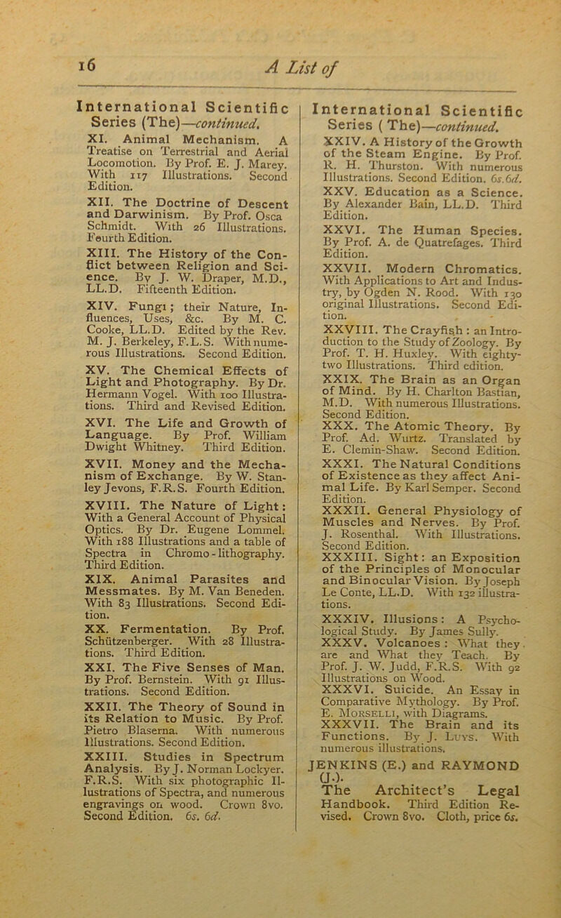 International Scientific Series (The)—continued. XI. Animal Mechanism. A Treatise on Terrestrial and Aerial Locomotion. By Prof. E. J. Marey. With 117 Illustrations. Second Edition. XII. The Doctrine of Descent and Darwinism. By Prof. Osca Schmidt. With 26 Illustrations. Feurth Edition. XIII. The History of the Con- flict between Religion and Sci- ence. By J. W. Draper, M.D., LL.D. Fifteenth Edition. XIV. Fungi; their Nature, In- fluences, Uses, &c. By M. C. Cooke, LL.D. Edited by the Rev. M. J. Berkeley, F.L.S. With nume- rous Illustrations. Second Edition. XV. The Chemical Effects of Light and Photography. By Dr. Hermann Vogel. With xoo Illustra- tions. Third and Revised Edition. XVI. The Life and Growth of Language. By Prof. William Dwight Whitney. Third Edition. XVII. Money and the Mecha- nism of Exchange. By W. Stan- ley Jevons, F.R.S. Fourth Edition. XVIII. The Nature of Light: With a General Account of Physical Optics. By Dr. Eugene Lommel. With 188 Illustrations and a table of Spectra in Chromo - lithography. Third Edition. XIX. Animal Parasites and Messmates. By M. Van Beneden. With 83 Illustrations. Second Edi- tion. XX. Fermentation. By Prof. Schiitzenberger. With 28 Illustra- tions. Third Edition. XXI. The Five Senses of Man. By Prof. Bernstein. With 91 Illus- trations. Second Edition. XXII. The Theory of Sound in its Relation to Music. By Prof. Pietro Blaserna. With numerous Illustrations. Second Edition. XXIII. Studies in Spectrum Analysis. By J. Norman Lockyer. F.R.S. With six photographic Il- lustrations of Spectra, and numerous engravings on wood. Crown 8vo. International Scientific Series ( The)—continued. XXIV. A History of the Growth of the Steam Engine. By Prof. R. H. Ihurston. With numerous Illustrations. Second Edition. 6s.6d. XXV. Education as a Science. By Alexander Bain, LL.D. Third Edition. XXVI. The Human Species. By Prof. A. de Quatrefages. Third Edition. XXVII. Modern Chromatics. With Applications to Art and Indus- try, by Ogden N. Rood. With 130 original Illustrations. Second Edi- tion. XXVIII. The Crayfish : an Intro- duction to the Study of Zoology. By Prof. T. H. Huxley. With eighty- two Illustrations. Third edition. XXIX. The Brain as an Organ of Mind. By H. Charlton Bastian, M.D. With numerous Illustrations. Second Edition. XXX. The Atomic Theory. By Prof. Ad. Wurtz. Translated by E. Clemin-Shaw. Second Edition. XXXI. The Natural Conditions of Existence as they affect Ani- mal Life. By Karl Semper. Second Edition. XXXII. General Physiology of Muscles and Nerves. By Prof. J. Rosenthal. With Illustrations. Second Edition. XXXIII. Sight: an Exposition of the Principles of Monocular and Binocular Vision. By Joseph Le Conte, LL.D. With 132 illustra- tions. XXXIV. Illusions: A Psycho- logical Study. By James Sully. XXXV. Volcanoes: What they, are and What they Teach. By Prof. J. W. Judd, F.R.S. With 92 Illustrations on Wood. XXXVI. Suicide. An Essay in Comparative Mythology. By Prof. E. Morselli, with Diagrams. XXXVII. The Brain and its Functions. By J. Lvvs. With numerous illustrations. JENKINS (E.) and RAYMOND (J-). The Architect’s Legal Handbook. Third Edition Re-