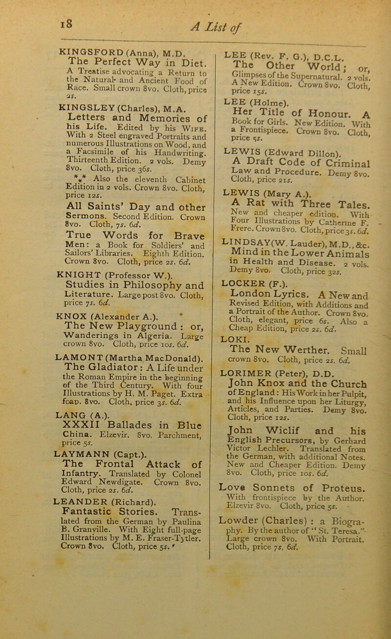 KINGSFORD (Anna), M.D. The Perfect Way in Diet. A Treatise advocating a Return to the Natural- and Ancient Food of Race. Small crown 8vo. Cloth, price 2 s. KINGSLEY (Charles), M.A. Letters and Memories of his Life. Edited by his Wife. With 2 Steel engraved Portraits and numerous Illustrations on Wood, and a Facsimile of his Handwriting. Thirteenth Edition. 2 vols. Demy 8vo. Cloth, price 36.J. *** Also the eleventh Cabinet Edition in 2 vols. Crown 8vo. Cloth, price i2i. All Saints’ Day and other Sermons. Second Edition. Crown 8vo. Cloth, 7s. 6d. True Words for Brave Men: a Book for Soldiers’ and Sailors’ Libraries. Eighth Edition. Crown 8vo. Cloth, price 2s. 6d. KNIGHT (Professor W.). Studies in Philosophy and Literature. Large post 8vo. Cloth, price 7s. 6d. KNOX (Alexander A.). The New Playground : or, Wanderings in Algeria. Large crown 8vo. Cloth, price lor. 6d. LAMONT (Martha MacDonald). The Gladiator : A Life under the Roman Empire in the beginning of the Third Century. With four Illustrations by H. M. Paget. Extra fcap. 8vo. Cloth, price 3J. 6d. LANG (A.). XXXII Ballades in Blue China. Elzevir. 8vo. Parchment, price 5r. LAYMANN (Capt.). The Frontal Attack of Infantry. Translated by Colonel Edward Newdigate. Crown 8vo. Cloth, price 2s. 6d. LEANDER (Richard). Fantastic Stories. Trans- lated from the German by Paulina B. Granville. With Eight full-page Illustrations by M. E. Fraser-Tytler. LEE (Rev. F. G.), D.C.L The Other World; or, Glimpses of the Supernatural. 2 vols*. A New Edition. Crown 8vo. Cloth price 15J. ’ LEE (Holme). Her Title of Honour. A Book for Girls. New Edition. With a Frontispiece. Crown 8vo. Cloth price tjj. ’ LEWIS (Edward Dillon). A Draft Code of Criminal Law and Procedure. Demy 8vo. Cloth, pnce 2 if. LEWIS (Mary A.). A Rat with Three Tales. New and cheaper edition. With hour Illustrations by Catherine F. hrere. Crown8vo. Cloth, price 3s. 6d. LINDSAY(W. Lauder), M.D.,&c. Mind in the Lower Animals in Health and Disease. 2 vols Demy 8vo. Cloth, price 32J. LOCKER (F.). London Lyrics. A New and Revised Edition, with Additions and a Portrait of the Author. Crown 8vo. Cloth, elegant, price 6s. Also a Cheap Edition, price 2s. 6d. LOKI. The New Werther. Small crown 8vo. Cloth, price 2s. 6d. LORIMER (Peter), D.D. John Knox and the Church of England: His Work in her Pulpit, and_ his Influence upon her Liturgy, Articles, and Parties. Demy 8vo. Cloth, price 12J. John Wiclif and his English Precursors, by Gerhard Victor Lechler. Translated from the German, with additional Notes. New and Cheaper Edition. Demy 8vo. Cloth, price ior. 6d. Love Sonnets of Proteus. With frontispiece by the Author. Elzevir 8vo. Cloth, price 5X. Lowder (Charles) : a Biogra- phy. By the author of “ St. Teresa. Large crown 8vo. With Portrait.