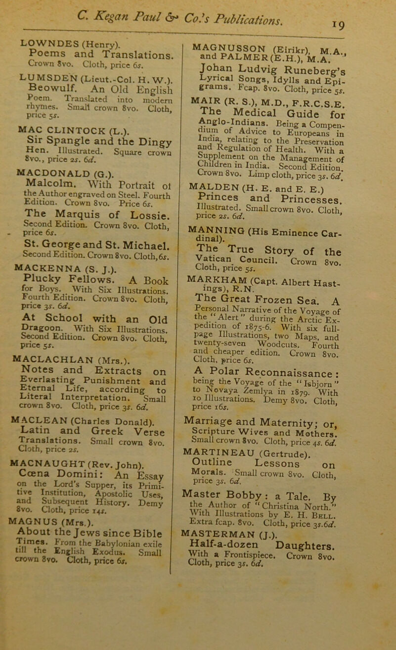 19 LOWNDES (Henry). Poems and Translations. Crown 8vo. Cloth, price 6s. LUMSDEN (Lieut.-Col. H. W.). Beowulf. An Old English Poem. Translated into modern rhymes. Small crown 8vo. Cloth, price 5-r. MAC CLINTOCK (L.). Sir Spangle and the Dingy Hen. Illustrated. Square crown 8vo., price 2r. 6d. MACDONALD (G.). Malcolm. With Portrait ol the Author engraved on Steel. Fourth Edition. Crown 8vo. Price 6s. The Marquis of Lossie. Second Edition. Crown 8vo. Cloth, price 6r. St. George and St. Michael. Second Edition. Crown 8vo. Cloth, 6s. MACKENNA (S. J.). Plucky Fellows. A Book for Boys. With Six Illustrations. Fourth Edition. Crown 8vo. Cloth price 3J. 6d. At School with an Old Dragoon. With Six Illustrations. Second Edition. Crown 8vo. Cloth price 5s. MACLACHLAN (Mrs.). Notes and Extracts on Everlasting Punishment and Eternal Life, according to Literal Interpretation. Small crown 8vo. Cloth, price 3s. 6d. MAGNUSSON (Eirikr) M A and PALMER(E.H.).M.A/ ’ Johan Ludvig Runeberg’s Lyrical Songs, Idylls and Epi- grams. heap. 8vo. Cloth, price 5r. MAIR (R. S.), M.D., F.R.C.S.E. The Medical Guide for Anglo-Indians. Being a Compen- dium of Advice to Europeans in inj1£k re ?tln£ to the Preservation and Regulation of Health. With a rvijm'nt on t*le Management of Children in India. Second Edition Crown 8vo. Limp cloth, price 3r. 6d, MALDEN (H. E. and E. E.) Princes and Princesses. Illustrated. Small crown 8vo. Cloth price 2s. 6d. ‘ (His Eminence Car- dinal). The True Story of the Vatican Council. Crown 8vo. Cloth, pnee 5*. (Capt. Albert Hast- ings), R.N, The Great Frozen Sea. A Personal Narrative of the Voyage of the Alert during the Arctic Ex- pedition of 1875-6. With six full- page Illustrations, two Maps and twenty-seven Woodcuts. Fourth and cheaper edition. Crown 8vo. Cloth, price 6s. A Polar Reconnaissance : being the Voyage of the “ Isbjorn ” to Novaya Zemlya in 1879. With 10 Illustrations. Demy 8vo. Cloth price 16s. ’ MACLEAN (Charles Donald). Latin and Greek Verse Translations. Small crown 8vo. Cloth, price 2s. MACNAUGHT (Rev. John). Ccena Domini: An Essay on the Lord’s Supper, its Primi- tive Institution, Apostolic Uses, and Subsequent History. Demy 8vo. Cloth, price 14*. MAGNUS (Mrs.). About the Jews since Bible Times, from the Babylonian exile till the English Exodus. Small crown 8vo. Cloth, price 6r. Marriage and Maternity; or, Scripture Wives and Mothers. Small crown 8vo. Cloth, price 4J. 6d. MARTINEAU (Gertrude), Outline Lessons on Morals. Small crown 8vo. Cloth price 3$. 6d. Master Bobby : a Tale. By the Author of “ Christina North.” With Illustrations by E. H. Bell. Extra fcap. 8vo. Cloth, price 31.6d. MASTERMAN (J.). Half-a-dozen Daughters. With a Frontispiece. Crown 8vo.