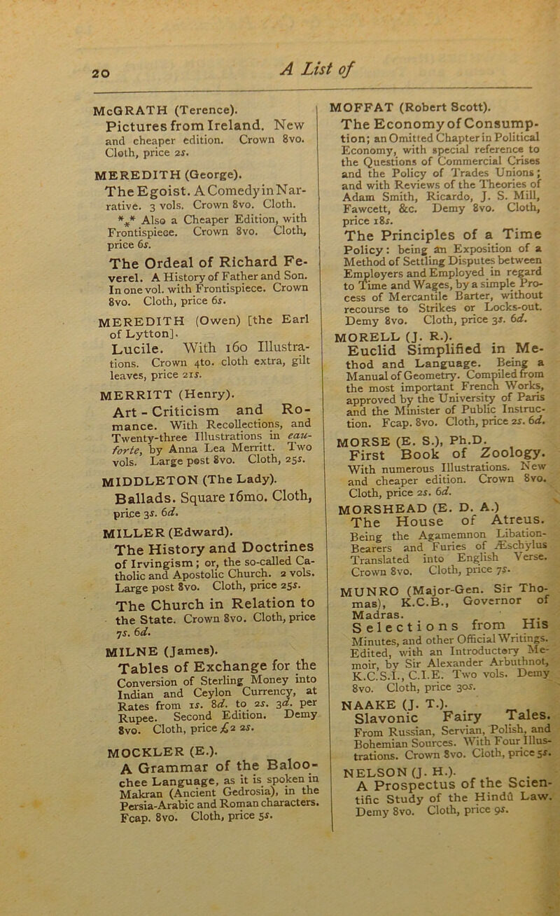 McGRATH (Terence). Pictures from Ireland. New and cheaper edition. Crown 8vo. Cloth, price 2s. MEREDITH (George). The Egoist. A Comedy inNar- rative. 3 vols. Crown 8vo. Cloth. *** Also a Cheaper Edition, with Frontispiece. Crown 8vo. Cloth, price 6s. The Ordeal of Richard Fe- verel. A History of Father and Son. In one vol. with Frontispiece. Crown 8vo. Cloth, price 6s. MEREDITH (Owen) [the Earl of LyttonJ. Lucile. With 160 Illustra- tions. Crown 4to. cloth extra, gilt leaves, price 2ir. MERRITT (Henry). Art - Criticism and Ro- mance. With Recollections, and Twenty-three Illustrations in eau- forte, by Anna Lea Merritt. Two vols. Large post 8vo. Cloth, 25s. MIDDLETON (The Lady). Ballads. Square l6mo. Cloth, price 3-r. 6d. MILLER (Edward). The History and Doctrines of Irvingism ; or, the so-called Ca- tholic and Apostolic Church. 2 vols. Large post 8vo. Cloth, price 255. The Church in Relation to the State. Crown 8vo. Cloth, price 7s. 6d. MILNE (James). Tables of Exchange for the Conversion of Sterling Money into Indian and Ceylon Currency, at Rates from is. 8d. to 2j. 3d. per Rupee. Second Edition. Demy 8vo. Cloth, price £2 2s. MOCKLER (E.). A Grammar of the Baloo- chee Language, as it is spoken in Makran (Ancient Gedrosia), in the Persia-Arabic and Roman characters. Fcap. 8vo. Cloth, price 5s. MOFFAT (Robert Scott). The Economy of Consump- tion; an Omitted Chapter in Political Economy, with special reference to the Questions of Commercial Crises and the Policy of Trades Unions; and with Reviews of the Theories of Adam Smith, Ricardo, J. S. Mill, Fawcett, &c. Demy 8vo. Cloth, price i8r. The Principles of a Time Policy: being an Exposition of a Method of Settling Disputes between Employers and Employed in regard to Time and Wages, by a simple Pro- cess of Mercantile Barter, without recourse to Strikes or Locks-out. Demy 8vo. Cloth, price 3J. 6d. MORELL (J. R.). Euclid Simplified in Me- thod and Language. Being a Manual of Geometry. Comoiled from the most important French Works, approved by the University of Paris and the Minister of Public Instruc- tion. Fcap. 8vo. Cloth, price 2s. 6d. MORSE (E. S.), Ph.D. First Book of Zoology. With numerous Illustrations. New and cheaper edition. Crown Svo. Cloth, price 2s. 6d. MORSHEAD (E. D. A.) The House of Atreus. Being the Agamemnon Libation- Bearers and Furies of /Eschylus Translated into English Verse. Crown 8vo. Cloth, price 7s- MUNRO (Major-Gen. Sir Tho- mas), K.C.B., Governor of Madras. Selections from His Minutes, and other Official Writings. Edited, with an Introductory Me- moir, by Sir Alexander Arbuthnot, K.C.S.L, C.I.E. Two vols. Demy 8vo. Cloth, price 30s. NAAKE (J. T.). Slavonic Fairy Tales. From Russian, Servian, Polish, and Bohemian Sources. With Four Illus- —c Pmwn Svn. Cioth. once sr. NELSON (J. H.). A Prospectus of the Scien- tific Study of the Hindi! Law. Demy 8vo. Cloth, price 9s.