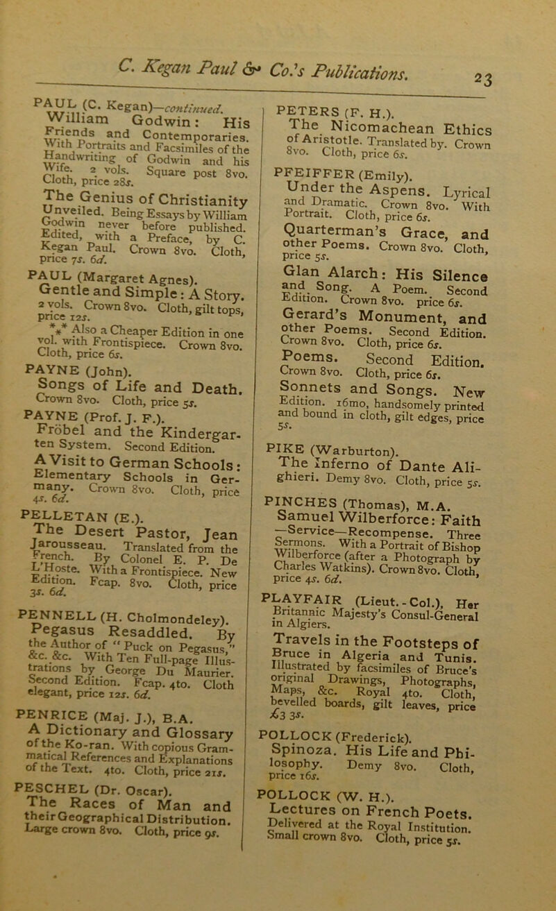 23 P^L (C- Kegan)—continued. William Godwin: His \v-!KnDS and Contemporaries. With Portraits and Facsimiles of the Handwriting of Godwin and his ri It 2- vo s' Square post 8vo. Cloth, price 28J. The Genius of Christianity U nveiled. Being Essays by William Godwin never before published. Edited with a Preface, by C. Kegan Paul. Crown 8vo. Cloth, price 7s. 6d. ’ PAUL (Margaret Agnes). Gentle and Simple: A Story. 2 vols. Crown 8vo. Cloth, gilt tops, price i2x. * 9 ,* AjscL‘l Cheaper Edition in one vol. with Frontispiece. Crown 8vo. Cloth, pnce 6s. PAYNE (John). Songs of Life and Death. Crown 8vo. Cloth, price 5s. PAYNE (Prof. J. F.). Frobel and the Kindergar- ten System. Second Edition. A Visit to German Schools : Elementary Schools in Ger- many. Crown 8vo. Cloth, price 4-r. 6a. PELLETAN (E.). The Desert Pastor, Jean Jarousseau. Translated from the f ,r?rch- By Colonel E. P. De LHoste. With a Frontispiece. New Edition. Fcap. 8vo. Cloth, price 3S. 6a. PENNELL (H. Cholmondeley). Pegasus Resaddled. By ** iDth°^f‘‘Puck on pegasus,” &c &c. With Ten Full-page Illus- trations by George Du Maurier. second Edition. Fcap. 4to. Cloth elegant, price 12s. 6d. PENRICE (Maj. J.), B.A. A Dictionary and Glossary of the Ko-ran. With copious Gram- matical References and Explanations 01 the I ext. 4to. Cloth, price 21 s, PESCHEL (Dr. Oscar). The Races of Man and their Geographical Distribution. Large crown 8vo. Cloth, price gs. PETERS (F. H.). The Nicomachean Ethics of Aristotle. Translated by. Crown 8vo. Cloth, price 6s. PFEIFFER (Emily). Under the Aspens. Lyrical and Dramatic. Crown 8vo. With Portrait. Cloth, price 6s. Quarterman’s Grace, and other Poems. Crown 8vo. Cloth, price sj. ’ Gian Alarch: His Silence and Song. A Poem. Second L cation. Crown 8vo. price 6s. Gerard’s Monument, and other Poems. Second Edition. Crown 8vo. Cloth, price 6s. Poems. Second Edition. Crown 8vo. Cloth, price 6s. Sonnets and Songs. New Edition. i6mo, handsomely printed and bound in cloth, gilt edges, price 5s • PIKE (Warburton). The Inferno of Dante Ali- ghieri. Demy 8vo. Cloth, price 5r. PINCHES (Thomas), M.A. Samuel Wilberforce: Faith —Service—Recompense. Three WMk011/' ™ a Portrait of Bishop Wdberforce (after a Photograph by Charles Watkins). Crown 8vo. Cloth price 4j. 6d. ’ PLAYFATR (Lieut.-Col.), Her Britannic Majesty’s Consul-General in Algiers. Travels in the Footsteps of Bruce in Algeria and Tunis Illustrated by facsimiles of Bruce’s original Drawings, Photographs, Maps, . &c. Royal 4to. Cloth, bevelled boards, gilt leaves, price *3 3-t. POLLOCK (Frederick). Spinoza. His Life and Phi- losophy. Demy 8vo. Cloth price i6r. ’ POLLOCK (W. H.). Lectures on French Poets. Delivered at the Royal Institution.