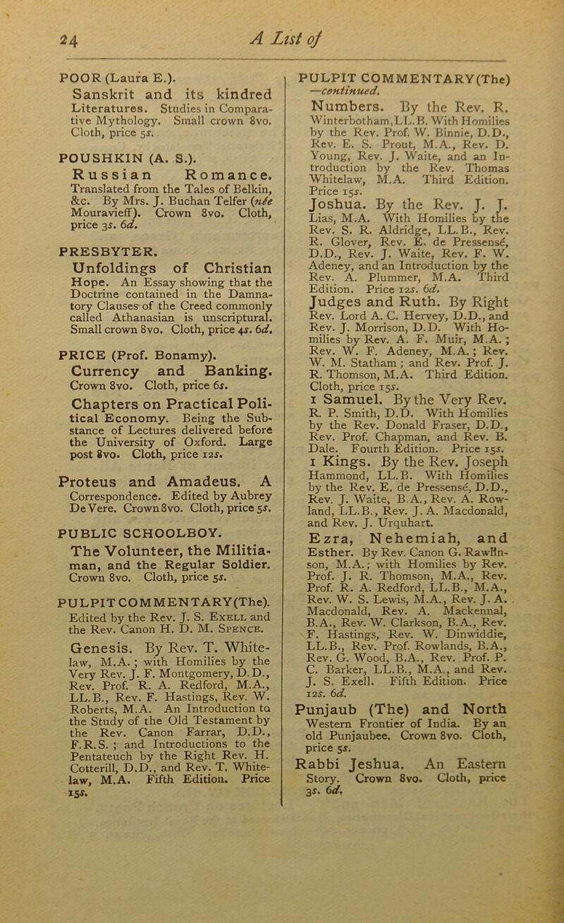 POOR (Laura E.). Sanskrit and its kindred Literatures. Studies in Compara- tive Mythology. Small crown 8vo. Cloth, price 5$. POUSHKIN (A. S.). Russian Romance. Translated from the Tales of Belkin, &c. By Mrs. J. Buchan Telfer {n(e Mouravieff). Crown 8vo. Cloth, price 3s. 6d. PRESBYTER. Unfoldings of Christian Hope. An Essay showing that the Doctrine contained in the Damna- tory Clauses of the Creed commonly called Athanasian is unscriptural. Small crown 8vo. Cloth, price 4s. 6d. PRICE (Prof. Bonamy). Currency and Banking. Crown 8vo. Cloth, price 6r. Chapters on Practical Poli- tical Economy. Being the Sub- stance of Lectures delivered before the University of Oxford. Large post 8vo. Cloth, price 12J. Proteus and Amadeus. A Correspondence. Edited by Aubrey DeVere. Crown 8vo. Cloth, price 5$. PUBLIC SCHOOLBOY. The Volunteer, the Militia- man, and the Regular Soldier. Crown 8vo. Cloth, price 5$. PULPIT COMMENTARY(The). Edited by the Rev. J. S. Exell and the Rev. Canon H. D. M. Spence. Genesis. By Rev. T. Wliite- law, M.A. ; with Homilies by the Very Rev. J. F. Montgomery, D.D., Rev. Prof. R. A. Redford, M.A., LL.B., Rev. F. Hastings, Rev. W. Roberts, M.A. An Introduction to the Study of the Old Testament by the Rev. Canon Farrar, D.D., F. R. S. ; and Introductions to the Pentateuch by the Right Rev. H. Cotterill, D.D., and Rev. T. White- law, M.A. Fifth Edition. Price iSi. PULPIT COMMENTARY(The) —continued. Numbers. By the Rev. R. Winterbotham.LL.B. With Homilies by the Rev. Prof. W. Binnie, D.D., Rev. E. S. Prout, M.A., Rev. D. Young, Rev. J. Waite, and an In- troduction by the Rev. Thomas Whitelaw, M.A. Third Edition. Price 15s. Joshua. By the Rev. J. J. Lias, M.A. With Homilies by the Rev. S. R. Aldridge, LL.B., Rev. R. Glover, Rev. E. de Pressensd, D.D., Rev. J. Waite, Rev. F. W. Adeney, and an Introduction by the Rev. A. Plummer, M.A. Third Edition. Price 12s. 6d. Judges and Ruth. By Right Rev. Lord A. C. Hervey, D.D., and Rev. J. Morrison, D.D. With Ho- milies by Rev. A. F. Muir, M.A. ; Rev. W. F. Adeney, M.A. ; Rev. W. M. Statham ; and Rev. Prof. J. R. Thomson, M.A. Third Edition. Cloth, price 15j. i Samuel. By the Very Rev. R. P. Smith, D.D. With Homilies by the Rev. Donald Fraser, D.D., Rev. Prof. Chapman, and Rev. B. Dale. Fourth Edition. Price 155. i Kings. By the Rev. Joseph Hammond, LL.B. With Homilies by the Rev. E. de Pressense, D.D., Rev. J. Waite, B.A., Rev. A. Row- land, LL.B., Rev. J. A. Macdonald, and Rev. J. Urquhart. Ezra, Nehemiah, and Esther. By Rev. Canon G. Rawltn- son, M.A.; with Homilies by Rev. Prof. J. R. Thomson, M.A., Rev. Prof. R. A. Redford, LL.B., M.A., Rev. W. S. Lewis, M.A., Rev. J. A. Macdonald, Rev. A. Mackennal, B. A., Rev. W. Clarkson, B.A., Rev. F. Hastings, Rev. W. Dinwiddie, LL.B., Rev. Prof. Rowlands, B.A., Rev. G. Wood, B.A., Rev. Prof. P. C. Barker, LL.B., M.A., and Rev. J. S. Exell. Fifth Edition. Price 12 s. 6 d. Punjaub (The) and North Western Frontier of India. By an old Punjaubee. Crown 8vo. Cloth, price 55. Rabbi Jeshua. An Eastern Story. Crown 8vo. Cloth, price 3-r. 6d.