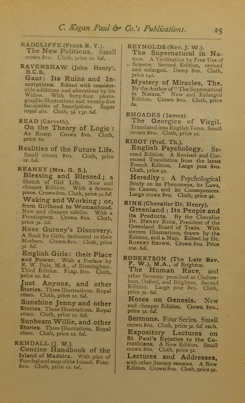 25 RADCLIFFE (Frank R. Y.). The New Politicus. Small crown 8vo. Cloth, price 2.?. 6d. RAVENSHAW (John Henry), B.C.S. Gaur: Its Ruins and In- scriptions. Edited with consider- able additions and alterations by his Widow. With forty-four photo- graphic illustrations and twenty-five fac-similes of Inscriptions. Super royal 4to. Cloth, 3/. 13s. 6d. READ (Carveth). On the Theory of Logic : An Essay. Crown 8vo. Cloth, price 6s. Realities of the Future Life. Small crown 8vo. Cloth, price if. 6d. REANEY (Mrs. G. S.). Blessing and Blessed; a Sketch of Girl Life. New and cheaper Edition. With a frontis- piece. Crown 8vo. Cloth, price 3s. 6d. Waking and Working; or, from Girlhood to Womanhood. New and cheaper edition. With a Frontispiece. Crown 8vo. Cloth, price 3s. 6d. Rose Gurney’s Discovery. A Book for Girls, dedicated to their Mothers. Crown 8vo. Cloth, price 3 s. 6d. English Girls : their Place and Power. With a Preface by R. W. Dale, M.A., of Birmingham. Third Edition. Fcap. 8vo. Cloth, price 2s. 6d. Just Anyone, and other Stories. Three Illustrations. Royal i6mo. Cloth, price if. 6d. Sunshine Jenny and other Stories. Three Illustrations. Royal i6mo. Cloth, price is. 6d. Sunbeam Willie, and other Stories. Three Illustrations. Royal i6mo. Cloth, price if. 6d. RENDALL (J. M.). Concise Handbook of the Island of Madeira. With plan of Funchal and map of the Island. Fcap. 8vo. Cloth, price is. 6d. REYNOLDS (Rev. J. W.). The Supernatural in Na- ture. A Verification by Free Use of - Science. Second Edition, revised and enlarged. Demy 8vo. Cloth, price i4f. Mystery of Miracles, The. By the Author of “The Supernatural m Nature.’’ New and Enlarged Edition. Crown 8vo. Cloth, price 6f. RHOADES (James). The Georgies of Virgil. Translated into English Verse. Small crown 8vo. Cloth, price 5f. RIBOT (Prof. Th.). English Psychology. Se- cond Edition. A Revised and Cor- rected Translation from the latest French Edition. Large post 8vo. Cloth, price 9f. Heredity : A Psychological Study on its Phenomena, its Laws, its Causes, and its Consequences. Large crown 8vo. Cloth, price 9s. RINK (Chevalier Dr. Henry). Greenland : Its People and its Products. By the Chevalier Dr. Henry Rink, President of the Greenland Board of Trade. With sixteen Illustrations, drawn by the Eskimo, and a Map. Edited by Dr. Robert Brown. Crown 8vo. Price iof. 6d. IVUUAIW OU1X xlc ivijLC ^ W.), M.A., of Brighton. The Human Race, and other Sermons preached at Chelten- ham, Oxford, and Brighton. Second Edition. Large post Svo. Cloth, price 7f. 6d. Notes on Genesis. New and cheaper Edition. Crown 8vo., price 3f. 6d. Sermons. Four Series. Small crown 8vo. Cloth, price 3f. 6d. each. Expository Lectures on St. Paul’s Epistles to the Co- rinthians. A New Edition. Small crown 8vo. Cloth, price 5s. Lectures and Addresses, with other literary remains. A New Edition. Crown 8vo. Cloth, price sr.