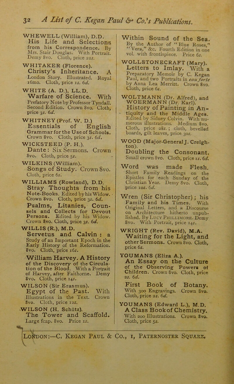 3 2 A List of C. Kegan Paul &•* Cols Publications. WHEWELL (William), D.D. His Life and Selections from his Correspondence. By Mrs. Stair Douglas. With Portrait. Demy 8vo. Cloth, price 21s. WHITAKER (Florence). Christy’s Inheritance. A London Story. Illustrated. Royal i6mo. Cloth, price is. 6d. WHITE (A. D.), LL.D. Warfare of Science. With Prefatory Note by Professor Tyndall. Second Edition. Crown 8vo. Cloth, price 3^. 6d. WHITNEY (Prof. W. D.) Essentials of English Grammar forthe Useof Schools. Crown 8vo. Cloth, price 3s. 6d. WICKSTEED (P. H.). Dante : Six Sermons. Crown 8vo. Cloth, price 5s. WILKINS (William). Songs of Study. Crown 8vo. Cloth, price 6s. WILLIAMS (Rowland), D.D. Stray Thoughts from his Note-Books. Edited by his Widow. • Crown 8vo. Cloth, price 3J. 6d. Psalms, Litanies, Coun- sels and Collects for Devout Persons. Edited by his Widow. Crown 8vo. Cloth, price 3s. 6d. WILLIS (R.), M.D. Servetus and Calvin : a Study of an Important Epoch in the Early History of the Reformation. 8vo. Cloth, price 16s. William Harvey. A History of the Discovery of the Circula- tion of the Blood. With a Portrait of Harvey, after Faithorne. Demy 8vo. Cloth, price 14$. WILSON (Sir Erasmus). Egypt of the Past. With Illustrations in the Text. Crown 8vo. Cloth, price i2r. WILSON (H. Schiitz). The Tower and Scaffold. Large fcap. 8vo. Price ir. Within Sound of the Sea. By the Author of “Blue Roses, “Vera, &c. Fourth Edition in one vol. with frontispiece. Price 6r. WOLLSTONECRAFT (Mary). Letters to Imlay. With a Preparatory Memoir by C. Kegan Paul, and two Portraits in eau forte by Anna Lea Merritt. Crown 8vo. Cloth, price 6s. WOLTMANN (Dr. Alfred), and WOERMANN (Dr. Karl). History of Painting in An- ' tiquity and the Middle Ages. Edited by Sidney Colvin. With nu- merous illustrations. Medium 8vo. Cloth, price 28s. ; cloth, bevelled boards, gilt leaves, price 30*. WOOD (Major-General J. Creigh- ton). Doubling the Consonant. Small crown 8vo. Cloth, price is. 6d. Word was made Flesh. Short Family Readings on the Epistles for each Sunday of the Christian Year. Demy 8vo. Cloth, price 10s. 6d. Wren (Sir Christopher); his Family and his Times. With Original Letters, and a Discourse on Architecture hitherto unpub- lished. By LucyPhillimore. Demy 8vo. With Portrait, price 14J. WRIGHT (Rev. David), M.A. Waiting for the Light, and other Sermons. Crown 8vo. Cloth, price 6r. YOUMANS (Eliza A.). An Essay on the Culture of the Observing Powers of Children. Crown 8vo. Cloth, price 2s. 6d. First Book of Botany. With 300 Engravings. Crown 8vo. Cloth, price 2s. 6d. YOUMANS (Edward L.), M.D. A Class Book of Chemistry. With 200 Illustrations. Crown 8vo. Cloth, price 5s. )Iidon:—* C. Kegan Paul & Co., i, Paternoster Square,