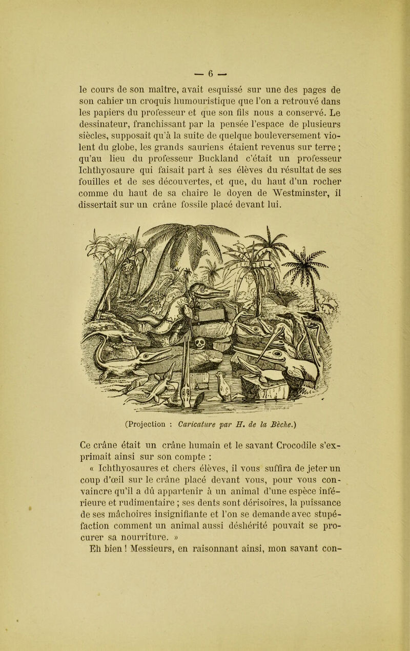 le cours de son maître, avait esquissé sur une des pages de son cahier un croquis liumouristique que l’on a retrouvé dans les papiers du professeur et que son fils nous a conservé. Le dessinateur, franchissant par la pensée l’espace de plusieurs siècles, supposait qu’à la suite de quelque houleversement vio- lent du globe, les grands sauriens étaient revenus sur terre ; qu’au lieu du professeur Buckland c’était un professeur Ichthyosaure qui faisait part à ses élèves du résultat de ses fouilles et de ses découvertes, et que, du haut d’un rocher comme du haut de sa chaire le doyen de Westminster, il dissertait sur un crâne fossile placé devant lui. (Projection : Caricature par E, de la Bêche.) Ce crâne était un crâne humain et le savant Crocodile s’ex- primait ainsi sur son compte : « Ichthyosaures et chers élèves, il vous suffira de jeter un coup d’œil sur le crâne placé devant vous, pour vous con- vaincre qu’il a dû appartenir à un animal d’une espèce infé- rieure et rudimentaire ; ses dents sont dérisoires, la puissance de ses mâchoires insignifiante et l’on se demande avec stupé- faction comment un animal aussi déshérité pouvait se pro- curer sa nourriture. « Eh bien ! Messieurs, en raisonnant ainsi, mon savant con-