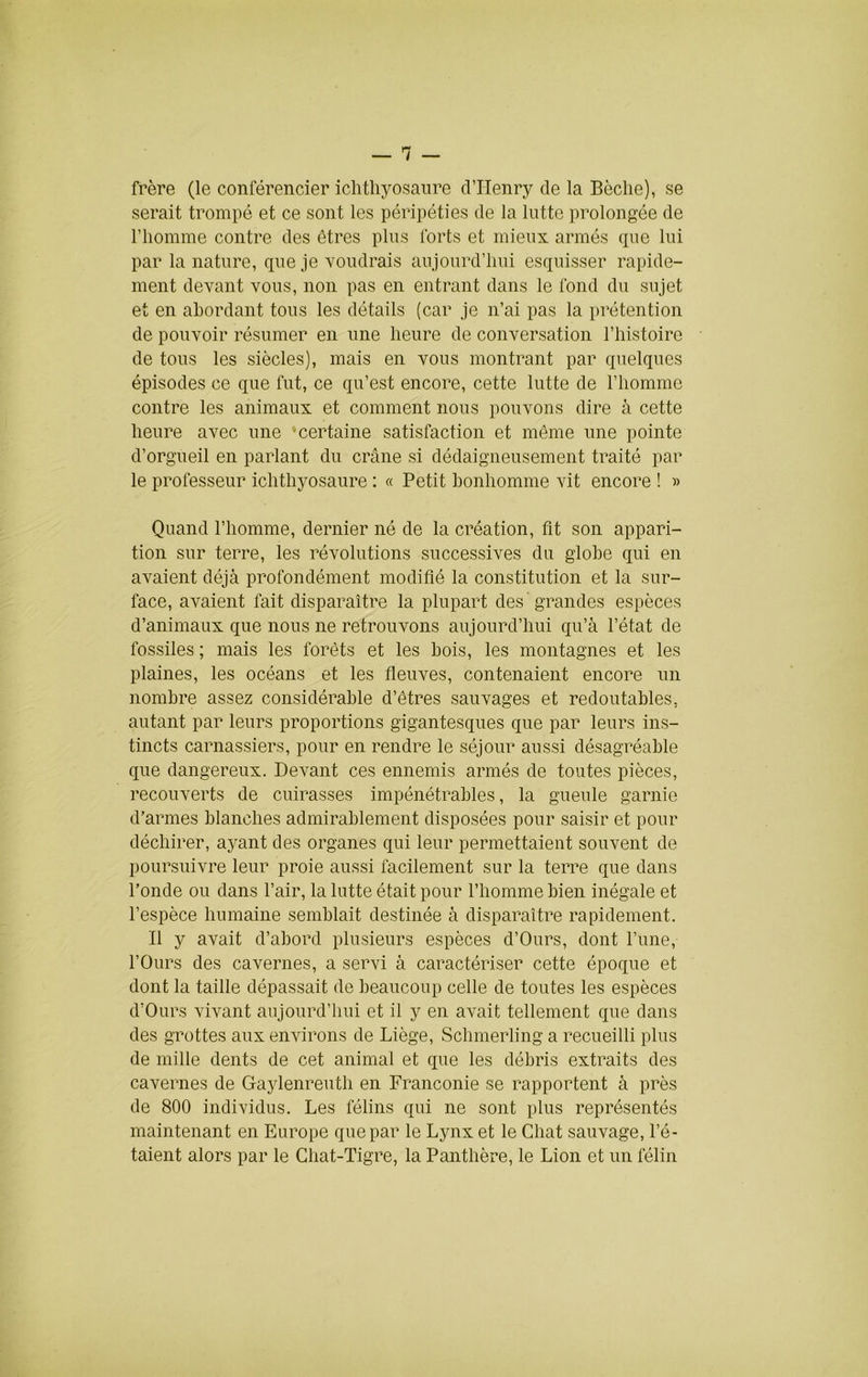 frère (le conférencier iclitliyosanre d’Henry de la Bêche), se serait trompé et ce sont les péripéties de la lutte prolongée de l’homme contre des êtres plus forts et mieux armés que lui par la nature, que je voudrais aujourd’hui esquisser rapide- ment devant vous, non pas en entrant dans le fond du sujet et en abordant tous les détails (car je n’ai pas la prétention de pouvoir résumer en une heure de conversation l’histoire de tous les siècles), mais en vous montrant par quelques épisodes ce que fut, ce qu’est encore, cette lutte de l’homme contre les animaux et comment nous pouvons dire à cette heure avec une -certaine satisfaction et même une pointe d’orgueil en parlant du crâne si dédaigneusement traité par le professeur ichthyosaure : « Petit bonhomme vit encore ! » Quand l’homme, dernier né de la création, fit son appari- tion sur terre, les révolutions successives du globe qui en avaient déjà profondément modifié la constitution et la sur- face, avaient fait disparaître la plupart des grandes espèces d’animaux que nous ne retrouvons aujourd’hui qu’à l’état de fossiles ; mais les forêts et les bois, les montagnes et les plaines, les océans et les fieuves, contenaient encore un nombre assez considérable d’êtres sauvages et redoutables, autant par leurs proportions gigantesques que par leurs ins- tincts carnassiers, pour en rendre le séjour aussi désagréable que dangereux. Devant ces ennemis armés de toutes pièces, recouverts de cuirasses impénétrables, la gueule garnie d’armes blanches admirablement disposées pour saisir et pour déchirer, ayant des organes qui leur permettaient souvent de poursuivre leur proie aussi facilement sur la terre que dans l’onde ou dans l’air, la lutte était pour l’homme bien inégale et l’espèce humaine semblait destinée à disparaître rapidement. Il y avait d’abord plusieurs espèces d’Ours, dont l’une, l’Ours des cavernes, a servi à caractériser cette époque et dont la taille dépassait de beaucoup celle de toutes les espèces d’Ours vivant aujourd’hui et il y en avait tellement que dans des grottes aux environs de Liège, Schmerling a recueilli plus de mille dents de cet animal et que les débris extraits des cavernes de Gaylenreuth en Franconie se rapportent à près de 800 individus. Les félins qui ne sont plus représentés maintenant en Europe que par le Lynx et le Chat sauvage, l’é- taient alors par le Chat-Tigre, la Panthère, le Lion et un félin