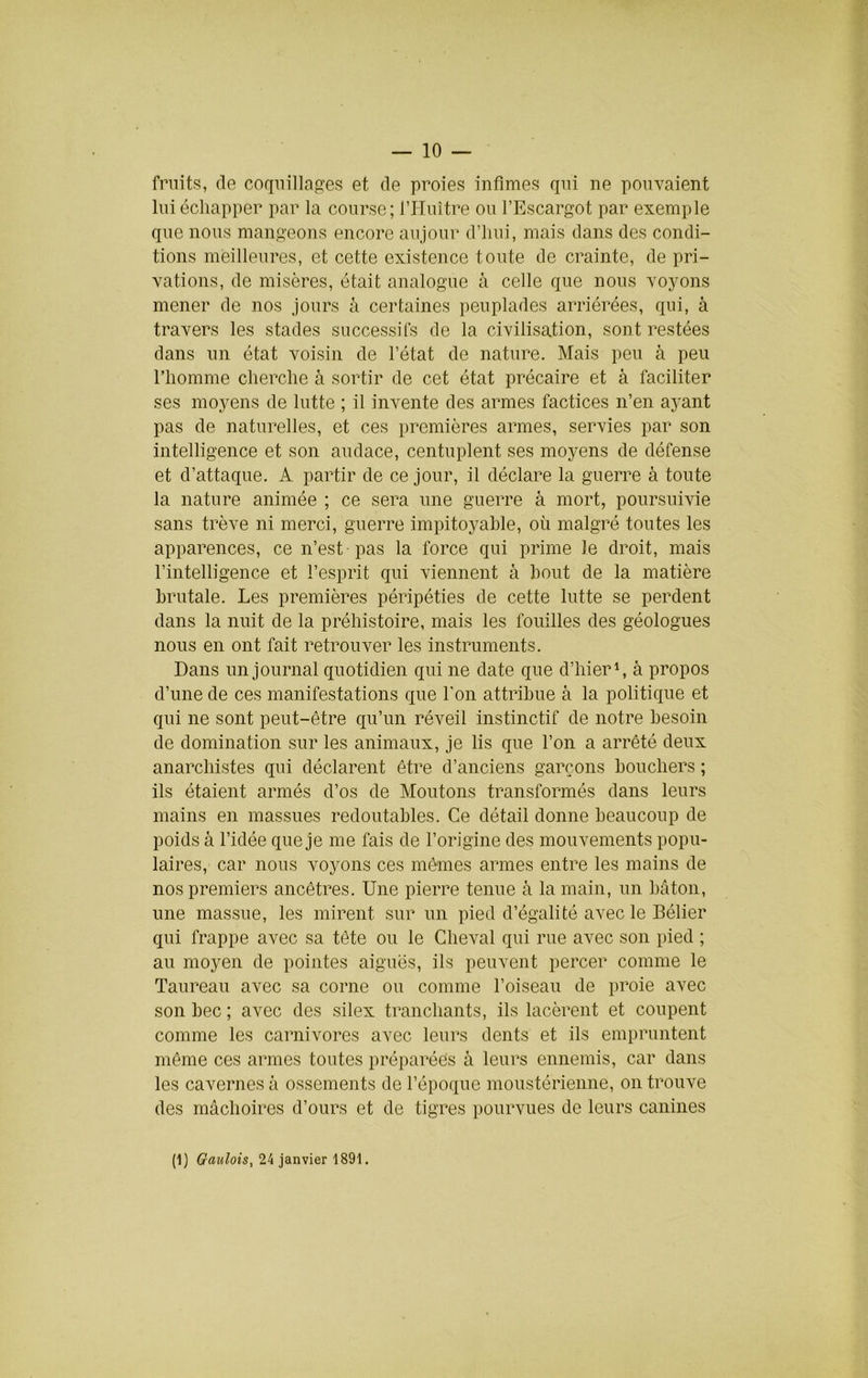 — 10 — fruits, de coquillages et de proies infimes qni ne ponvaient lui échapper par la course; l’Huître on l’Escargot par exemple qne nous mangeons encore anjonr d’iiiii, mais dans des condi- tions meilleures, et cette existence toute de crainte, de pri- vations, de misères, était analogue à celle que nous voyons mener de nos jours à certaines peuplades arriérées, qui, à travers les stades successifs de la civilisation, sont restées dans un état voisin de l’état de nature. Mais peu à peu l’homme cherche à sortir de cet état précaire et à faciliter ses moyens de lutte ; il invente des armes factices n’en ayant pas de naturelles, et ces premières armes, servies par son intelligence et son audace, centuplent ses moyens de défense et d’attaque. A partir de ce jour, il déclare la guerre à toute la nature animée ; ce sera une guerre à mort, poursuivie sans trêve ni merci, guerre impitoyable, où malgré toutes les apparences, ce n’est pas la force qui prime le droit, mais l’intelligence et l’esprit qui viennent à bout de la matière brutale. Les premières péripéties de cette lutte se perdent dans la nuit de la préhistoire, mais les fouilles des géologues nous en ont fait retrouver les instruments. Dans un journal quotidien qui ne date que d’hier \ à propos d’une de ces manifestations que l’on attribue à la politique et qui ne sont peut-être qu’un réveil instinctif de notre besoin de domination sur les animaux, je lis que l’on a arrêté deux anarchistes qui déclarent être d’anciens garçons bouchers ; ils étaient armés d’os de Moutons transformés dans leurs mains en massues redoutables. Ce détail donne beaucoup de poids à l’idée que je me fais de l’origine des mouvements popu- laires, car nous voyons ces mêmes armes entre les mains de nos premiers ancêtres. Une pierre tenue à la main, un bâton, une massue, les mirent sur un pied d’égalité avec le Bélier qui frappe avec sa tète ou le Cheval qui rue avec son pied ; au moyen de pointes aiguës, ils peuvent percer comme le Taureau avec sa corne ou comme l’oiseau de proie avec son bec ; avec des silex tranchants, ils lacèrent et coupent comme les carnivores avec leurs dents et ils empruntent même ces armes toutes préparées à leurs ennemis, car dans les cavernes à ossements de l’époque moustérienne, on trouve des mâchoires d’ours et de tigres pourvues de leurs canines