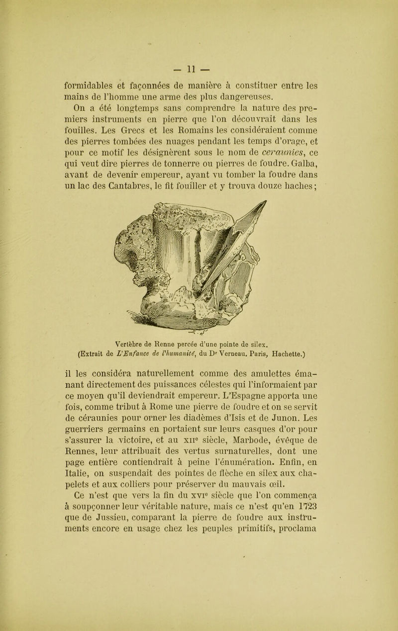 formidables et façonnées de manière à constituer entre les mains de l’homme une arme des plus dangereuses. On a été longtemps sans comprendre la nature des pre- miers instruments en pierre que l’on découvrait dans les fouilles. Les Grecs et les Romains les considéraient comme des pierres tombées des nuages pendant les temps d’orage, et pour ce motif les désignèrent sous le nom de ceraunies, ce qui veut dire pierres de tonnerre ou pierres de foudre. Galba, avant de devenir empereur, ayant vu tomber la foudre dans un lac des Cantabres, le fît fouiller et y trouva douze haches; Vertèbre de Renne percée d’une pointe de silex. (Extrait de L’enfance de l'humanité, du D' Verneau. Paris, Hachette.) il les considéra naturellement comme des amulettes éma- nant directement des puissances célestes qui l’informaient par ce moyen qu’il deviendrait empereur. L’Espagne apporta une fois, comme tribut à Rome une pierre de foudre et on se servit de céraunies pour orner les diadèmes d’Isis et de Junon. Les guerriers germains en portaient sur leurs casques d’or pour s’assurer la victoire, et au xii® siècle, Marbode, évêque de Rennes, leur attribuait des vertus surnaturelles, dont une page entière contiendrait à peine l’énumération. Enfîn, en Italie, 011 suspendait des pointes de flèche en silex aux cha- pelets et aux colliers pour préserver du mauvais œil. Ce n’est que vers la fin du xvi® siècle que l’on commença à soupçonner leur véritable nature, mais ce n’est qu’en 1723 que de Jussieu, comparant la pierre de foudre aux instru- ments encore en usage chez les peuples primitifs, proclama