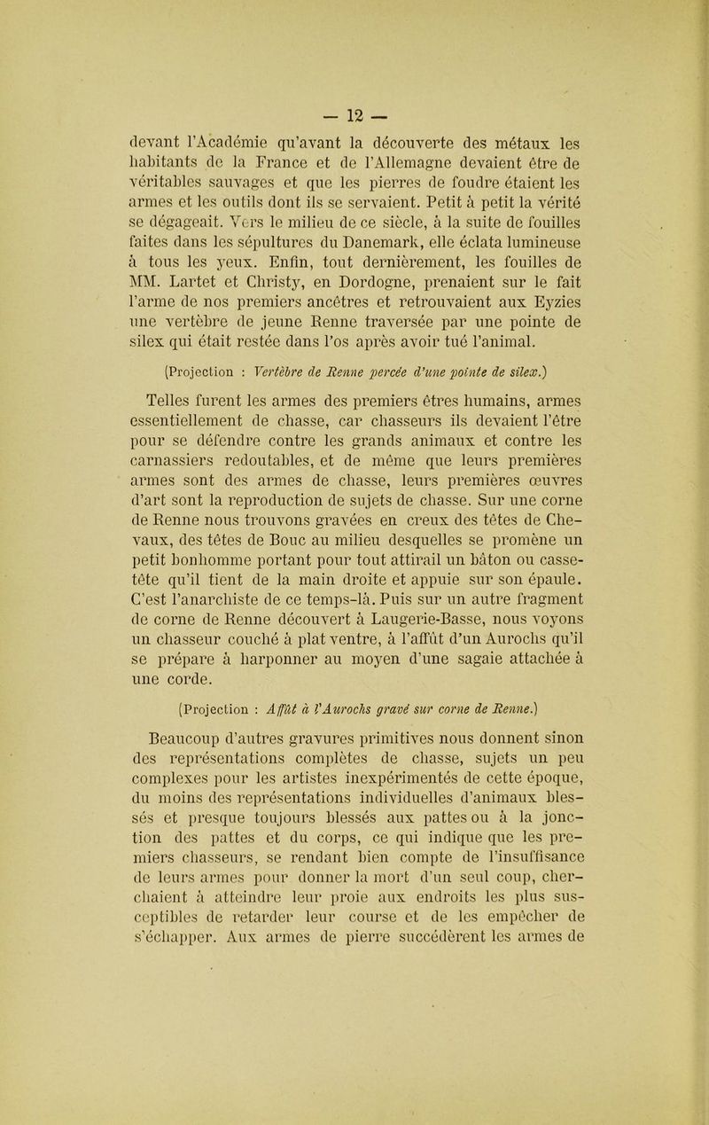 (levant l’Académie qu’avant la découverte des métaux les habitants de la France et de l’Allemagne devaient être de véritables sauvages et que les pierres de foudre étaient les armes et les outils dont ils se servaient. Petit à petit la vérité se dégageait. Vers le milieu de ce siècle, à la suite de fouilles faites dans les sépultures du Danemark, elle éclata lumineuse à tous les yeux. Enfin, tout dernièrement, les fouilles de ]\rM. Lartet et Christy, en Dordogne, prenaient sur le fait l’arme de nos premiers ancêtres et retrouvaient aux Eyzies une vertèbre de jeune Renne traversée par une pointe de silex qui était restée dans l’os après avoir tué l’animal. (Projection : Vertèbre de Benne 'percée d’une pointe de silex.) Telles furent les armes des premiers êtres humains, armes essentiellement de chasse, car chasseurs ils devaient l’être pour se défendre contre les grands animaux et contre les carnassiers redoutables, et de môme que leurs premières armes sont des armes de chasse, leurs premières œuvres d’art sont la reproduction de sujets de chasse. Sur une corne de Renne nous trouvons gravées en creux des têtes de Che- vaux, des têtes de Roue au milieu desquelles se promène un petit bonhomme portant pour tout attirail un bâton ou casse- tête qu’il tient de la main droite et appuie sur son épaule. C’est l’anarchiste de ce temps-lâ. Puis sur un autre fragment de corne de Renne découvert à Laugerie-Basse, nous voyons un chasseur couché à plat ventre, à l’affût d’un Aurochs qu’il se prépare à harponner au moyen d’une sagaie attachée à une corde. (Projection : Affût à l'Aurochs gravé sur corne de Renne.) Beaucoup d’autres gravures primitives nous donnent sinon des représentations complètes de chasse, sujets un peu complexes pour les artistes inexpérimentés de cette époque, du moins des représentations individuelles d’animaux bles- sés et presque toujours blessés aux pattes ou à la jonc- tion des pattes et du corps, ce qui indique que les pre- miers chasseurs, se rendant bien compte de l’insuffisance de leurs armes pour donner la mort d’un seul coup, cher- chaient à atteindre leur proie aux endroits les plus sus- ceptibles de retarder leur course et de les empêcher de s’échai)per. Aux armes de pierre succédèrent les armes de