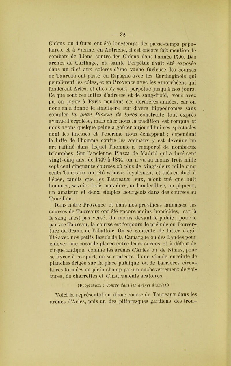 Chiens ou cl’Ours ont été longtemps des passe-temps popu- laires, et à Vienne, en Autriche, il est encore lait mention de combats de Lions contre des Chiens dans l’année 1790. Des arènes de Carthage, où sainte Perpétue avait été exposée dans un filet aux colères d’une vache furieuse, les courses de Taureau ont passé en Espagne avec les Carthaginois qui peuplèrent les côtes, et en Provence avec les Amorrhéens qui fondèrent Arles, et elles s’y sont perpétué jusqu’à nos jours. Ce que sont ces luttes d’adresse et de sang-froid, vous avez pu en juger à Paris pendant ces dernières années, car on nous en a donné le simulacre sur divers hippodromes sans compter la gran Plazza de ioros construite tout exprès avenue Pergolèse, mais chez nous la tradition est rompue et nous avons quelque peine à goûter aujourd’hui ces spectacles dont les finesses et l’escrime nous échappent ; cependant la lutte de l’homme contre les animaux y est devenue un art raffiné dans lequel l’homme a remporté de nombreux triomphes. Sur l’ancienne Plazza de Madrid qui a duré cent vingt-cinq ans, de 1749 à 1874, on a vu au moins trois mille sept cent cinquante courses où plus de vingt-deux mille cinq cents Taureaux ont été vaincus loyalement et tués en duel à l’épée, tandis que les Taureaux, eux, n’ont tué que huit hommes, savoir; trois matadors, unbanderillier, un piqueur, un amateur et deux simples bourgeois dans des courses au Taurillon. Dans notre Provence et dans nos provinces landaises, les courses de Taureaux ont été encore moins homicides, car là le sang n’est pas versé, du moins devant le public ; pour le pauvre Taureau, la course est toujours le prélude ou l’ouver- ture du drame de l’abattoir. On se contente de lutter d’agi- lité avec nos petits Bœufs de la Camargue ou des Landes pour enlever une cocarde placée entre leurs cornes, et à défaut de cirque antique, comme les arènes d’Arles ou de Nimes, pour se livrer à ce sport, on se contente d’une simple enceinte de planches érigée sur la place publique ou de barrières circu- laires formées en plein champ par un enchevêtrement de voi- tures, de charrettes et d’instruments aratoires. (Projection ; Course dans les arènes d’Arles.) Voici la représentation d’une course de Taureaux dans les arènes d’Arles, puis un des pittoresques gardiens des trou-