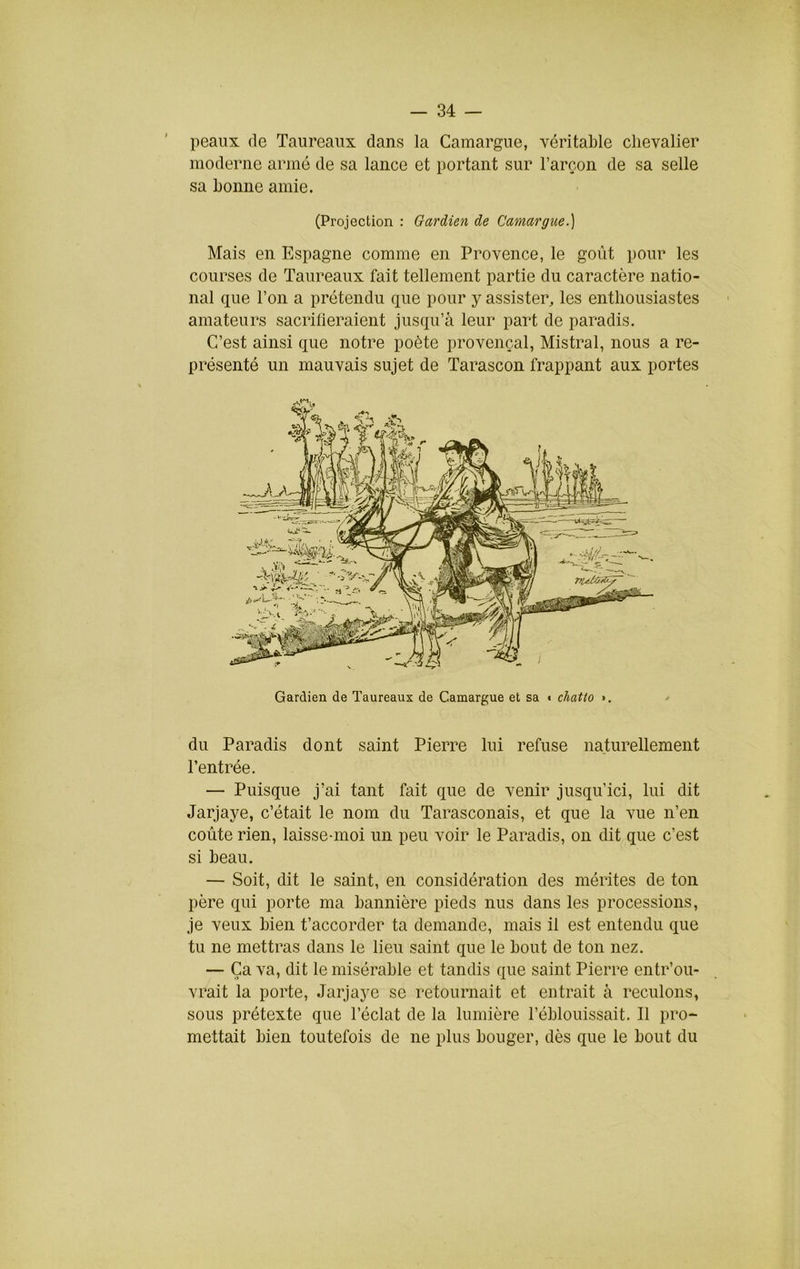 peaux (le Taureaux dans la Camargue, véritable chevalier moderne armé de sa lance et portant sur l’arçon de sa selle sa bonne amie. (Projection : Gardien de Camargue.) Mais en Espagne comme en Provence, le goût pour les courses de Taureaux fait tellement partie du caractère natio- nal que l’on a prétendu que pour y assister, les enthousiastes amateurs sacrilieraient jusqu’à leur part de paradis. C’est ainsi que notre poète provençal, Mistral, nous a re- présenté un mauvais sujet de Tarascon frappant aux portes Gardien de Taureaux de Camargue et sa t cliatto >. / du Paradis dont saint Pierre lui refuse naturellement l’entrée. — Puisque j’ai tant fait que de venir jusqu’ici, lui dit Jarjaye, c’était le nom du Tarasconais, et que la vue n’en coûte rien, laisse-moi un peu voir le Paradis, on dit que c’est si beau. — Soit, dit le saint, en considération des mérites de ton père qui porte ma bannière pieds nus dans les processions, je veux bien t’accorder ta demande, mais il est entendu que tu ne mettras dans le lieu saint que le bout de ton nez. — Ça va, dit le misérable et tandis (jue saint Pierre entr’ou- vrait la porte, Jarjaye se retournait et entrait à reculons, sous prétexte que l’éclat de la lumière l’éblouissait. Il pro* mettait bien toutefois de ne plus bouger, dès que le bout du