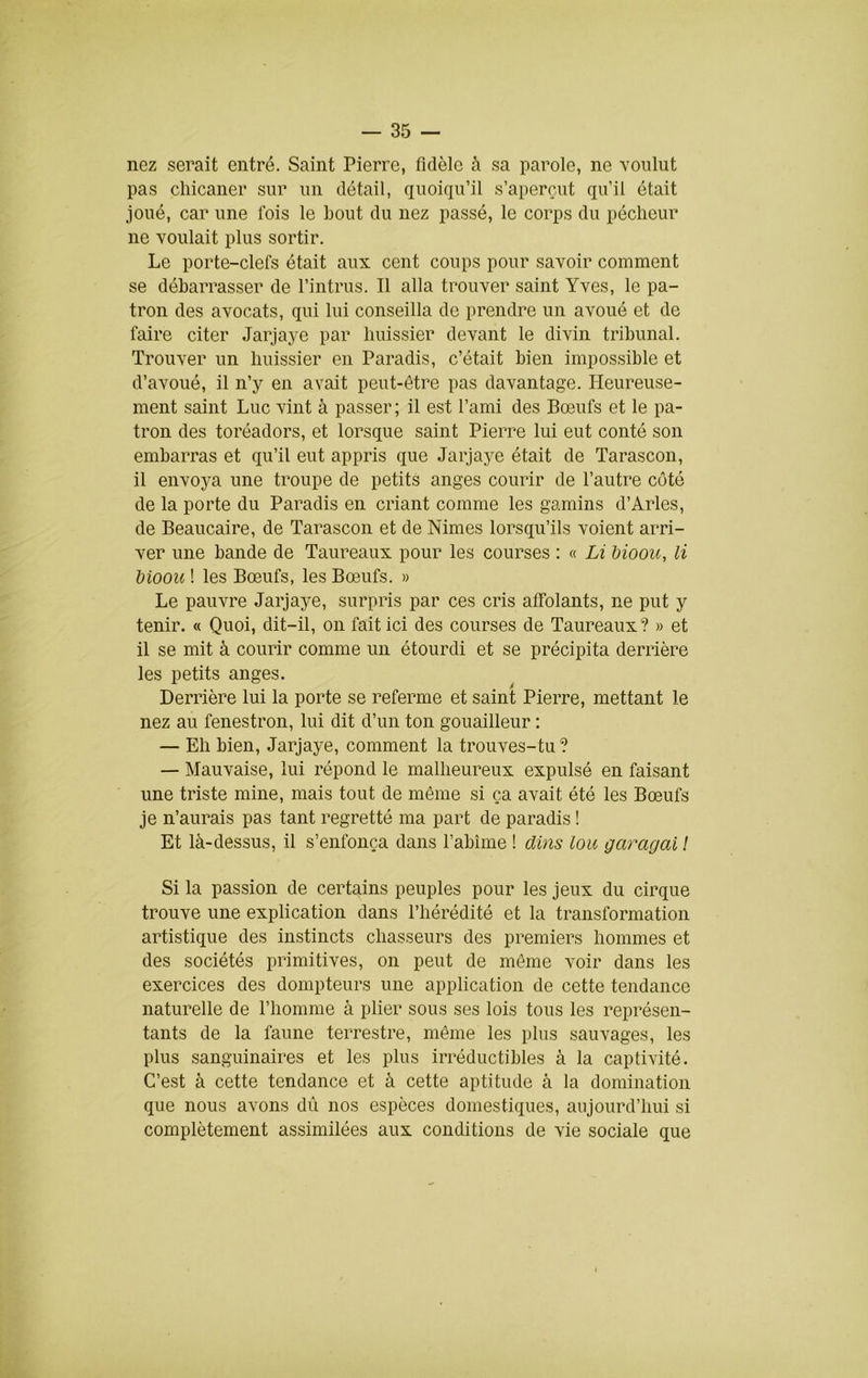 nez serait entré. Saint Pierre, fidèle à sa parole, ne voulut pas chicaner sur un détail, quoiqu’il s’aperçut qu’il était joué, car une lois le bout du nez passé, le corps du pécheur ne voulait plus sortir. Le porte-clefs était aux cent coups pour savoir comment se débarrasser de l’intrus. Il alla trouver saint Yves, le pa- tron des avocats, qui lui conseilla de prendre un avoué et de faire citer Jarjaye par huissier devant le divin tribunal. Trouver un huissier en Paradis, c’était bien impossible et d’avoué, il n’y en avait peut-être pas davantage. Heureuse- ment saint Luc vint à passer ; il est l’ami des Bœufs et le pa- tron des toréadors, et lorsque saint Pierre lui eut conté son embarras et qu’il eut appris que Jarjaye était de Tarascon, il envoya une troupe de petits anges courir de l’autre coté de la porte du Paradis en criant comme les gamins d’Arles, de Beaucaire, de Tarascon et de Nimes lorsqu’ils voient arri- ver une bande de Taureaux pour les courses : « Li hiooii, H Moou ! les Bœufs, les Bœufs. » Le pauvre Jarjaye, surpris par ces cris affolants, ne put y tenir. « Quoi, dit-il, on fait ici des courses de Taureaux ? » et il se mit à courir comme un étourdi et se précipita derrière les petits anges. Derrière lui la porte se referme et saint Pierre, mettant le nez au fenestron, lui dit d’un ton gouailleur : — Eh bien, Jarjaye, comment la trouves-tu ? — Mauvaise, lui répond le malheureux expulsé en faisant une triste mine, mais tout de même si ça avait été les Bœufs je n’aurais pas tant regretté ma part de paradis ! Et là-dessus, il s’enfonça dans l’abîme ! dins loii garagai ! Si la passion de certains peuples pour les jeux du cirque trouve une explication dans l’hérédité et la transformation artistique des instincts chasseurs des premiers hommes et des sociétés primitives, on peut de même voir dans les exercices des dompteurs une application de cette tendance naturelle de l’homme à plier sous ses lois tous les représen- tants de la faune terrestre, même les plus sauvages, les plus sanguinaires et les plus irréductibles à la captivité. C’est à cette tendance et à cette aptitude à la domination que nous avons dû nos espèces domestiques, aujourd’hui si complètement assimilées aux conditions de vie sociale que
