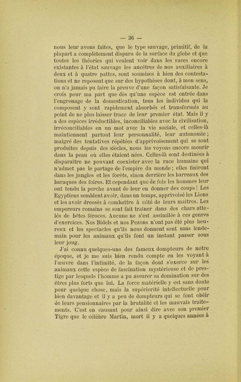 nous leur avons faites, que le type sauvage, primitif, de la plupart a complètement disparu de la surface du gloLe et que toutes les théories qui veulent voir dans les races encore existantes à l’état sauvage les ancêtres de nos auxiliaires à deux et à quatre pattes, sont soumises à bien des contesta- tions et ne reposent que sur des hypothèses dont, à mon sens, on n’a jamais pu faire la pt'euve d’une façon satisfaisante. Je crois pour ma part que dès qu’une espèce est entrée dans l’engrenage de la domestication, tous les individus qui la composent y sont rapidement absorbés et transformés au point de ne plus laisser trace de leur premier état. Mais il y a des espèces irréductibles, inconciliables avec la civilisation, irréconciliables en un mot avec la vie sociale, et celles-là maintiennent partout leur personnalité, leur autonomie ; malgré des tentatives répétées d’apprivoisement qui se sont produites depuis des siècles, nous les voyons encore mourir dans la peau où elles étaient nées. Celles-là sont destinées à disparaître ne pouvant coexister avec la race humaine qui n’admet pas le partage de l’empire du monde ; elles finiront dans les jungles et les forêts, sinon derrière les barreaux des baraques des foires. Et cependant que de fois les hommes leur ont tendu la perche avant de leur en donner des coups ! Les Egyptiens semblent avoir, dans un temps, apprivoisé les Lions et les avoir dressés à combattre à côté de leurs maîtres. Les empereurs romains se sont fait traîner dans des chars atte- lés de bêtes féroces. Aucune ne s’est assimilée à ces genres d’exercices. Nos Bidels et nos Pezons n’ont pas été plus heu- reux et les spectacles qu’ils nous donnent sont sans lende- main pour les animaux qu’ils font un instant passer sous leur joug. J’ai connu quelques-uns des fameux dompteurs de notre époque, et je me .suis bien rendu compte en les voyant à l’œuvre dans l’intimité, de la façon dont s’exerce sur les animaux cette espèce de fascination mystérieuse et de pres- tige par lesquels l’homme a pu assurer sa domination sur des êtres plus forts que lui. La force matérielle y est sans doute pour quelque chose, mais la supériorité intellectuelle pour bien davantage et il y a peu de dompteurs qui se font obéir de leurs pensionnaires par la brutalité et les mauvais traite- ments. C’est en causant pour ainsi dire avec son premier Tigre que le célèbre Martin, mort il y a quelques années à