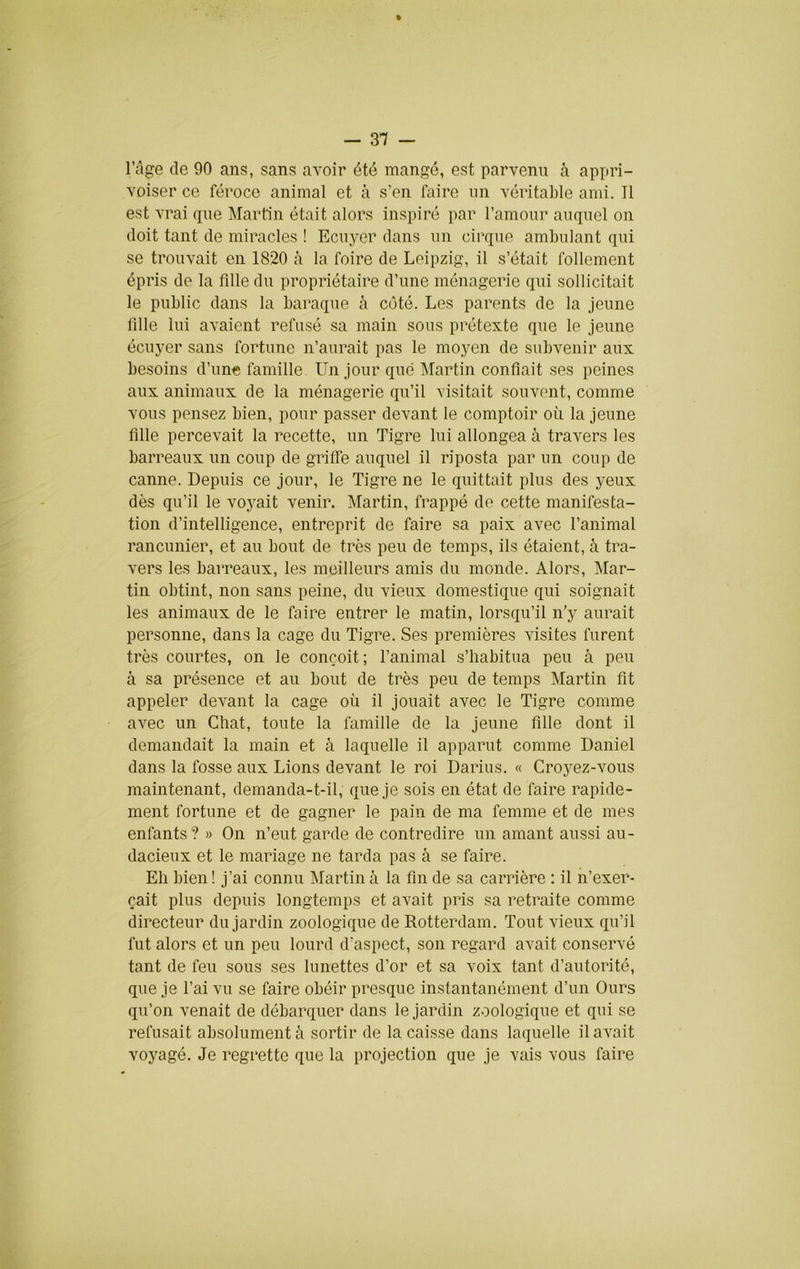 l’âge de 90 ans, sans avoir été mangé, est parvenu h appri- voiser ce féroce animal et à s’en faire un véritable ami. Tl est vrai que Martin était alors inspiré par l’amour auquel on doit tant de miracles ! Ecuyer dans un cirque ambulant qui se trouvait en 1820 à la foire de Leipzig, il s’était follement épris de la fdle du propriétaire d’une ménagerie qui sollicitait le public dans la baraque à côté. Les parents de la jeune lîlle lui avaient refusé sa main sous prétexte que le jeune écuyer sans fortune n’aurait pas le moyen de subvenir aux besoins d’une famille Un jour que Martin confiait ses peines aux animaux de la ménagerie qu’il visitait souvent, comme vous pensez bien, pour passer devant le comptoir où la jeune fille percevait la recette, un Tigre lui allongea à travers les barreaux un coup de griffe auquel il riposta par un coup de canne. Depuis ce jour, le Tigre ne le quittait plus des yeux dès qu’il le voyait venir. Martin, frappé de cette manifesta- tion d’intelligence, entreprit de faire sa paix avec l’animal rancunier, et au bout de très peu de temps, ils étaient, à tra- vers les barreaux, les meilleurs amis du monde. Alors, Mar- tin obtint, non sans peine, du vieux domestique qui soignait les animaux de le faire entrer le matin, lorsqu’il n’y aurait personne, dans la cage du Tigre. Ses premières visites furent très courtes, on le conçoit; l’animal s’habitua peu à peu à sa présence et au bout de très peu de temps Martin fit appeler devant la cage où il jouait avec le Tigre comme avec un Chat, toute la famille de la jeune fille dont il demandait la main et à laquelle il apparut comme Daniel dans la fosse aux Lions devant le roi Darius. « Cro5^z-vous maintenant, demanda-t-il, que je sois en état de faire rapide- ment fortune et de gagner le pain de ma femme et de mes enfants ? » On n’eut garde de contredire un amant aussi au- dacieux et le mariage ne tarda pas à se faire. Eh bien ! j’ai connu Martin à la fin de sa carrière : il n’exer- çait plus depuis longtemps et avait pris sa retraite comme directeur du jardin zoologique de Rotterdam. Tout vieux qu’il fut alors et un peu lourd d’aspect, son regard avait conservé tant de feu sous ses lunettes d’or et sa voix tant d’autorité, que je l’ai vu se faire obéir presque instantanément d’un Ours qu’on venait de débarquer dans le jardin zoologique et qui se refusait absolument à sortir de la caisse dans laquelle il avait voyagé. Je regrette que la projection que je vais vous faire