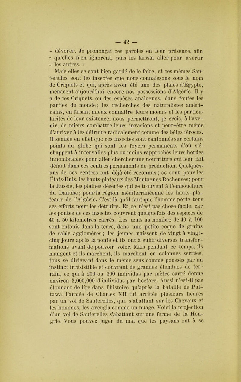 » dévorer. Je prononçai ces paroles en leur présence, afin » qu’elles n’en ignorent, puis les laissai aller pour avertir » les autres. » Mais elles se sont bien gardé de le faire, et ces mômes Sau- terelles sont les insectes que nous connaissons sous le nom de Criquets et qui, après avoir été une des plaies d’Égypte, menacent aujourd’hui encore nos possessions d’Algérie. Il y a de ces Criquets, ou des espèces analogues, dans toutes les parties du monde ; les recherches des naturalistes améri- cains, en faisant mieux connaître leurs mœurs et les particu- larités de leur existence, nous permettront, je crois, à l’ave- nir, de mieux combattre leurs invasions et peut-être même d’arriver à les détruire radicalement comme des bêtes féroces. Il semble en effet que ces insectes sont cantonnés sur certains points du globe qui sont les fojœrs permanents d’où s’é- chappent à intervalles plus ou moins rapprochés leurs hordes innombrables pour aller chercher une nourriture qui leur fait défaut dans ces centres permanents de production. Quelques- uns de ces centres ont déjà été reconnus ; ce sont, pour les États-Unis, les hauts-plateaux des Montagnes Rocheuses; pour la Russie, les plaines désertes qui se trouvent à l’embouchure du Danube ; pour la région méditerranéenne les hauts-pla- teaux de l’Algérie. C’est là qu’il faut que l’homme porte tous ses efforts pour les détruire. Et ce n’est pas chose facile, car les pontes de ces insectes couvrent quelquefois des espaces de 40 à 50 kilomètres carrés. Les œufs au nombre de 40 à 100 sont enfouis dans la terre, dans une petite coque de grains de sable agglomérés ; les jeunes naissent de vingt à vingt- cinq jours après la ponte et ils ont à subir diverses transfor- mations avant de pouvoir voler. Mais pendant ce temps, ils mangent et ils marchent, ils marchent en colonnes serrées, tous se dirigeant dans le même sens comme poussés par un instinct irrésistible et couvrant de grandes étendues de ter- rain, ce qui à 200 ou 300 individus par mètre carré donne environ 3,000,000 d’individus par hectare. Aussi n’est-il pas étonnant de lire dans l’histoire qu’après la bataille de Pul- tawa, l’armée de Charles XII fut arrêtée plusieurs heures par un vol de Sauterelles, qui, s’abattant sur les Chevaux et les hommes, les aveugla comme un nuage. Voici la projection d’un vol de Sauterelles s’abattant sur une ferme de la Hon- grie. Vous pouvez juger du mal que les paysans ont à se