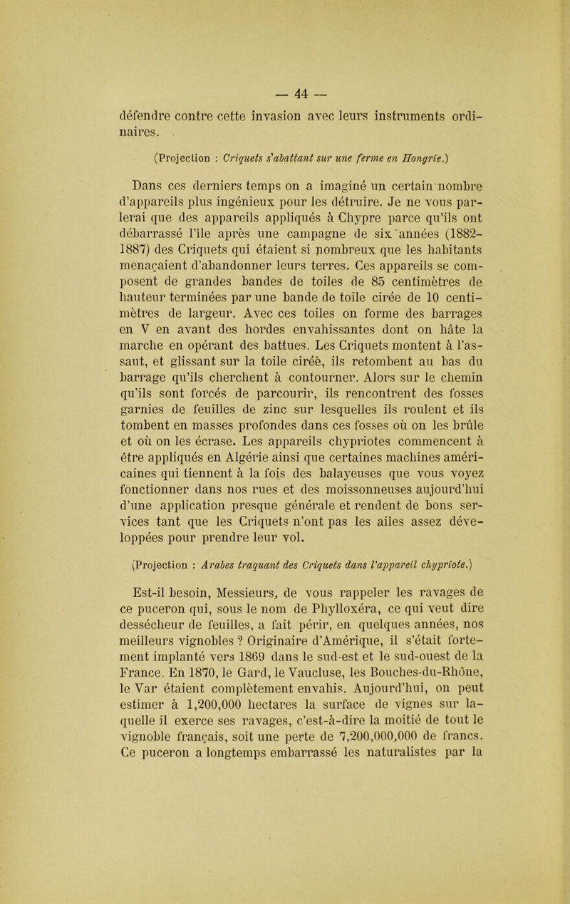défendre contre cette invasion avec leurs instruments ordi- naires. . (Projection : Criquets s'abattant sur une ferme en Hongrie.) Dans ces derniers temps on a imaginé un certain nombre d’appareils plus ingénieux pour les détruire. Je ne vous par- lerai que des appareils appliqués à Chypre parce qu’ils ont débarrassé l’île après une campagne de six années (1882- 1887) des Criquets qui étaient si nombreux que les habitants menaçaient d’abandonner leurs terres. Ces appareils se com- posent de grandes bandes de toiles de 85 centimètres de hauteur terminées par une bande de toile cirée de 10 centi- mètres de largeur. Avec ces toiles on forme des barrages en V en avant des hordes envahissantes dont on hâte la marche en opérant des battues. Les Criquets montent à l’as- saut, et glissant sur la toile ciréè, ils retombent au bas du barrage qu’ils cherchent à contourner. Alors sur le chemin qu’ils sont forcés de parcourir, ils rencontrent des fosses garnies de feuilles de zinc sur lesquelles ils roulent et ils tombent en masses profondes dans ces fosses où on les brûle et où on les écrase. Les appareils chypriotes commencent à être appliqués en Algérie ainsi que certaines machines améri- caines qui tiennent à la fois des balayeuses que vous voyez fonctionner dans nos rues et des moissonneuses aujourd’hui d’une application presque générale et rendent de bons ser- vices tant que les Criquets n’ont pas les ailes assez déve- loppées pour prendre leur vol. (Projection : Arabes traquant des Criquets dans l’appareil chypriote.) Est-il besoin. Messieurs, de vous rappeler les ravages de ce puceron qui, sous le nom de Phylloxéra, ce qui veut dire dessécheur de feuilles, a fait périr, en quelques années, nos meilleurs vignobles ? Originaire d’Amérique, il s’était forte- ment implanté vers 1869 dans le sud-est et le sud-ouest de la France. En 1870, le Gard, le Vaucluse, les Bouches-du-Rhône, le Var étaient complètement envahis. Aujourd’hui, on peut estimer à 1,200,000 hectares la surface de vignes sur la- quelle il exerce ses ravages, c’est-à-dire la moitié de tout le vignoble français, soit une perte de 7,200,000,000 de francs. Ce puceron a longtemps embarrassé les naturalistes par la